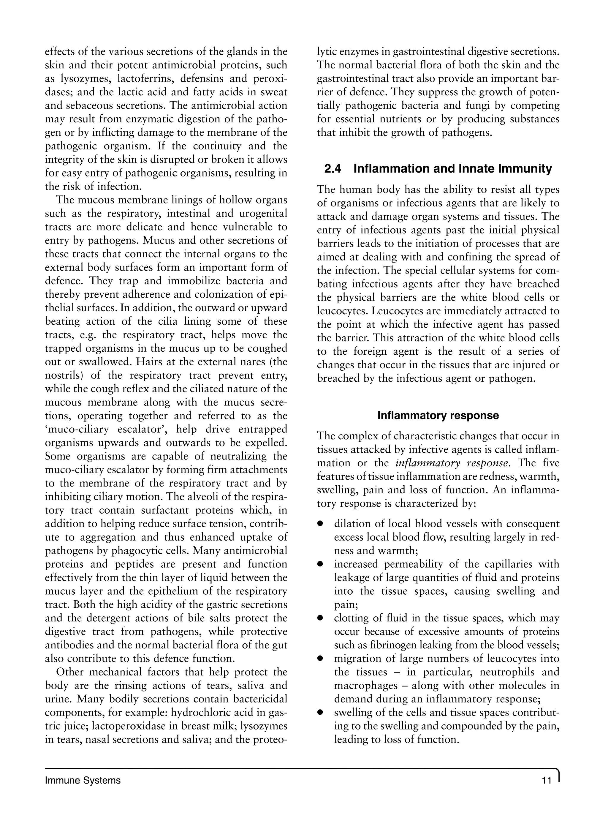 Immune Systems 11
effects of the various secretions of the glands in the
skin and their potent antimicrobial proteins, such
as lysozymes, lactoferrins, defensins and peroxi-
dases; and the lactic acid and fatty acids in sweat
and sebaceous secretions. The antimicrobial action
may result from enzymatic digestion of the patho-
gen or by inflicting damage to the membrane of the
pathogenic organism. If the continuity and the
integrity of the skin is disrupted or broken it allows
for easy entry of pathogenic organisms, resulting in
the risk of infection.
The mucous membrane linings of hollow organs
such as the respiratory, intestinal and urogenital
tracts are more delicate and hence vulnerable to
entry by pathogens. Mucus and other secretions of
these tracts that connect the internal organs to the
external body surfaces form an important form of
defence. They trap and immobilize bacteria and
thereby prevent adherence and colonization of epi-
thelial surfaces. In addition, the outward or upward
beating action of the cilia lining some of these
tracts, e.g. the respiratory tract, helps move the
trapped organisms in the mucus up to be coughed
out or swallowed. Hairs at the external nares (the
nostrils) of the respiratory tract prevent entry,
while the cough reflex and the ciliated nature of the
mucous membrane along with the mucus secre-
tions, operating together and referred to as the
‘muco-ciliary escalator’, help drive entrapped
organisms upwards and outwards to be expelled.
Some organisms are capable of neutralizing the
muco-ciliary escalator by forming firm attachments
to the membrane of the respiratory tract and by
inhibiting ciliary motion. The alveoli of the respira-
tory tract contain surfactant proteins which, in
addition to helping reduce surface tension, contrib-
ute to aggregation and thus enhanced uptake of
pathogens by phagocytic cells. Many antimicrobial
proteins and peptides are present and function
effectively from the thin layer of liquid between the
mucus layer and the epithelium of the respiratory
tract. Both the high acidity of the gastric secretions
and the detergent actions of bile salts protect the
digestive tract from pathogens, while protective
antibodies and the normal bacterial flora of the gut
also contribute to this defence function.
Other mechanical factors that help protect the
body are the rinsing actions of tears, saliva and
urine. Many bodily secretions contain bactericidal
components, for example: hydrochloric acid in gas-
tric juice; lactoperoxidase in breast milk; lysozymes
in tears, nasal secretions and saliva; and the proteo-
lytic enzymes in gastrointestinal digestive secretions.
The normal bacterial flora of both the skin and the
gastrointestinal tract also provide an important bar-
rier of defence. They suppress the growth of poten-
tially pathogenic bacteria and fungi by competing
for essential nutrients or by producing substances
that inhibit the growth of pathogens.
2.4 Inflammation and Innate Immunity
The human body has the ability to resist all types
of organisms or infectious agents that are likely to
attack and damage organ systems and tissues. The
entry of infectious agents past the initial physical
barriers leads to the initiation of processes that are
aimed at dealing with and confining the spread of
the infection. The special cellular systems for com-
bating infectious agents after they have breached
the physical barriers are the white blood cells or
leucocytes. Leucocytes are immediately attracted to
the point at which the infective agent has passed
the barrier. This attraction of the white blood cells
to the foreign agent is the result of a series of
changes that occur in the tissues that are injured or
breached by the infectious agent or pathogen.
Inflammatory response
The complex of characteristic changes that occur in
tissues attacked by infective agents is called inflam-
mation or the inflammatory response. The five
features of tissue inflammation are redness, warmth,
swelling, pain and loss of function. An inflamma-
tory response is characterized by:
dilation of local blood vessels with consequent
●
excess local blood flow, resulting largely in red-
ness and warmth;
increased permeability of the capillaries with
●
leakage of large quantities of fluid and proteins
into the tissue spaces, causing swelling and
pain;
clotting of fluid in the tissue spaces, which may
●
occur because of excessive amounts of proteins
such as fibrinogen leaking from the blood vessels;
migration of large numbers of leucocytes into
●
the tissues – in particular, neutrophils and
macrophages – along with other molecules in
demand during an inflammatory response;
swelling of the cells and tissue spaces contribut-
●
ing to the swelling and compounded by the pain,
leading to loss of function.
 