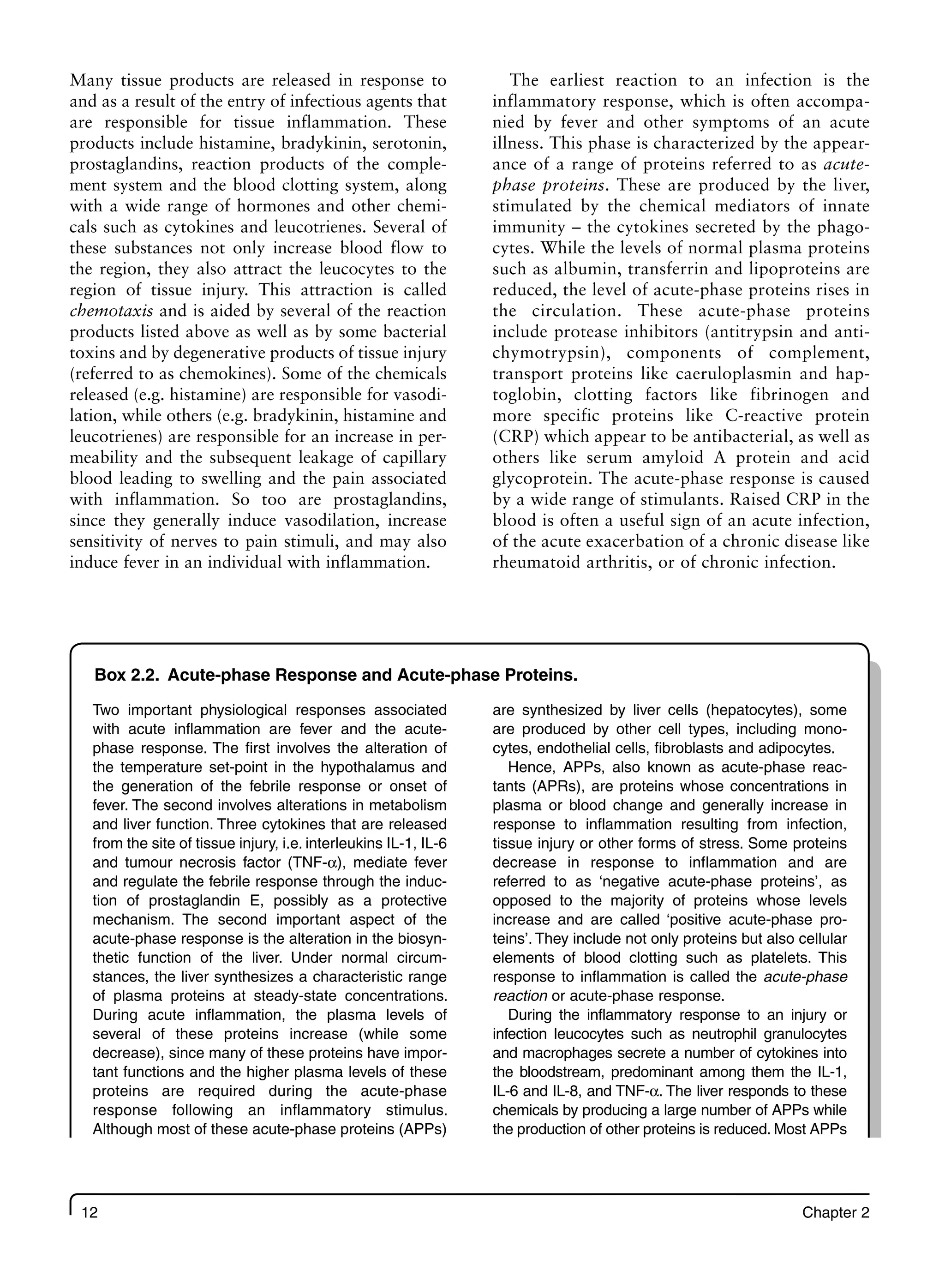 12 Chapter 2
Many tissue products are released in response to
and as a result of the entry of infectious agents that
are responsible for tissue inflammation. These
products include histamine, bradykinin, serotonin,
prostaglandins, reaction products of the comple-
ment system and the blood clotting system, along
with a wide range of hormones and other chemi-
cals such as cytokines and leucotrienes. Several of
these substances not only increase blood flow to
the region, they also attract the leucocytes to the
region of tissue injury. This attraction is called
chemotaxis and is aided by several of the reaction
products listed above as well as by some bacterial
toxins and by degenerative products of tissue injury
(referred to as chemokines). Some of the chemicals
released (e.g. histamine) are responsible for vasodi-
lation, while others (e.g. bradykinin, histamine and
leucotrienes) are responsible for an increase in per-
meability and the subsequent leakage of capillary
blood leading to swelling and the pain associated
with inflammation. So too are prostaglandins,
since they generally induce vasodilation, increase
sensitivity of nerves to pain stimuli, and may also
induce fever in an individual with inflammation.
The earliest reaction to an infection is the
inflammatory response, which is often accompa-
nied by fever and other symptoms of an acute
illness. This phase is characterized by the appear-
ance of a range of proteins referred to as acute-
phase proteins. These are produced by the liver,
stimulated by the chemical mediators of innate
immunity – the cytokines secreted by the phago-
cytes. While the levels of normal plasma proteins
such as albumin, transferrin and lipoproteins are
reduced, the level of acute-phase proteins rises in
the circulation. These acute-phase proteins
include protease inhibitors (antitrypsin and anti-
chymotrypsin), components of complement,
transport proteins like caeruloplasmin and hap-
toglobin, clotting factors like fibrinogen and
more specific proteins like C-reactive protein
(CRP) which appear to be antibacterial, as well as
others like serum amyloid A protein and acid
glycoprotein. The acute-phase response is caused
by a wide range of stimulants. Raised CRP in the
blood is often a useful sign of an acute infection,
of the acute exacerbation of a chronic disease like
rheumatoid arthritis, or of chronic infection.
Box 2.2. Acute-phase Response and Acute-phase Proteins.
Two important physiological responses associated
with acute inflammation are fever and the acute-
phase response. The first involves the alteration of
the temperature set-point in the hypothalamus and
the generation of the febrile response or onset of
fever. The second involves alterations in metabolism
and liver function. Three cytokines that are released
from the site of tissue injury, i.e. interleukins IL-1, IL-6
and tumour necrosis factor (TNF-α), mediate fever
and regulate the febrile response through the induc-
tion of prostaglandin E, possibly as a protective
mechanism. The second important aspect of the
acute-phase response is the alteration in the biosyn-
thetic function of the liver. Under normal circum-
stances, the liver synthesizes a characteristic range
of plasma proteins at steady-state concentrations.
During acute inflammation, the plasma levels of
several of these proteins increase (while some
decrease), since many of these proteins have impor-
tant functions and the higher plasma levels of these
proteins are required during the acute-phase
response following an inflammatory stimulus.
Although most of these acute-phase proteins (APPs)
are synthesized by liver cells (hepatocytes), some
are produced by other cell types, including mono-
cytes, endothelial cells, fibroblasts and adipocytes.
Hence, APPs, also known as acute-phase reac-
tants (APRs), are proteins whose concentrations in
plasma or blood change and generally increase in
response to inflammation resulting from infection,
tissue injury or other forms of stress. Some proteins
decrease in response to inflammation and are
referred to as ‘negative acute-phase proteins’, as
opposed to the majority of proteins whose levels
increase and are called ‘positive acute-phase pro-
teins’. They include not only proteins but also cellular
elements of blood clotting such as platelets. This
response to inflammation is called the acute-phase
reaction or acute-phase response.
During the inflammatory response to an injury or
infection leucocytes such as neutrophil granulocytes
and macrophages secrete a number of cytokines into
the bloodstream, predominant among them the IL-1,
IL-6 and IL-8, and TNF-α. The liver responds to these
chemicals by producing a large number of APPs while
the production of other proteins is reduced. Most APPs
 