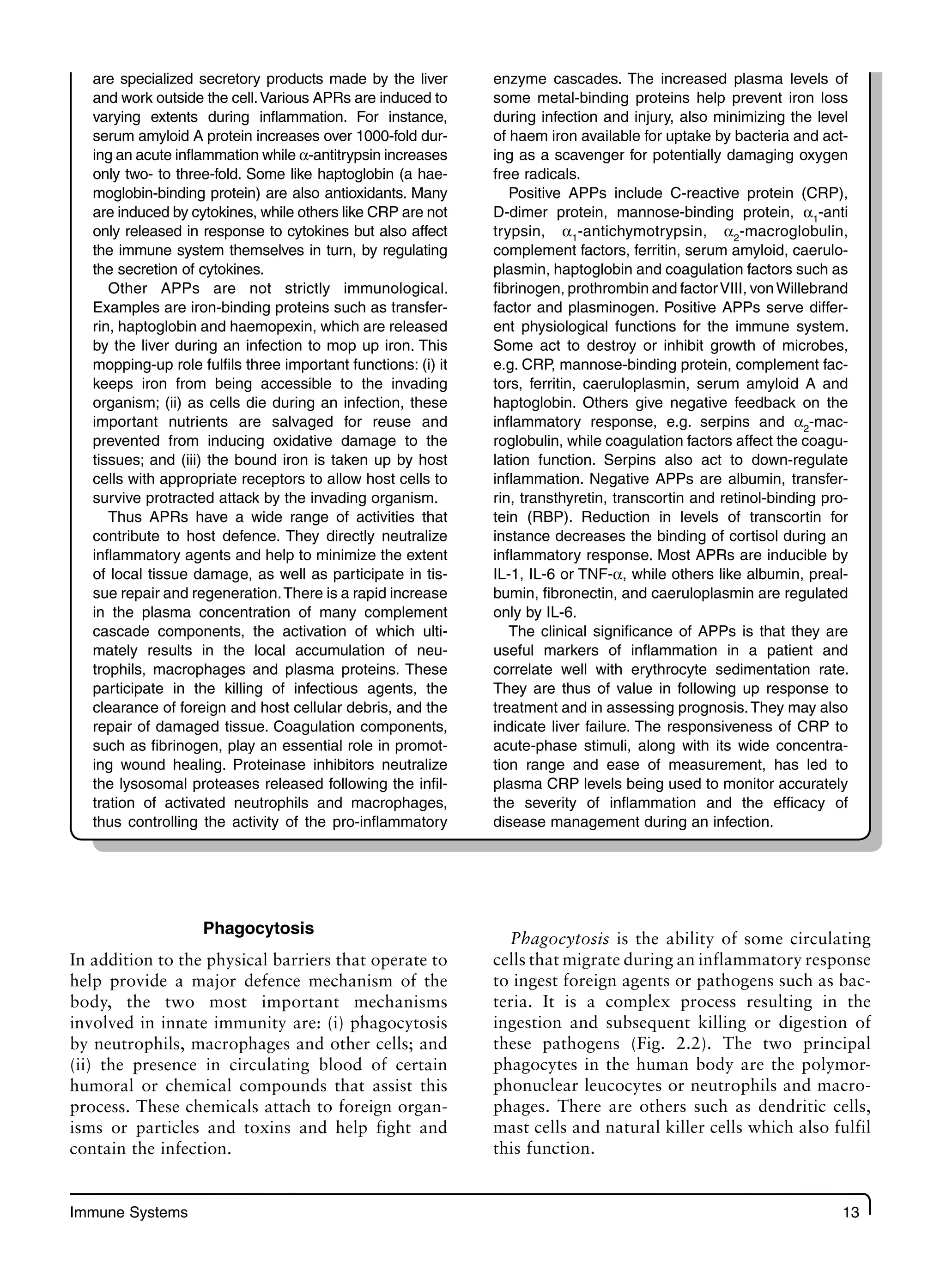 Immune Systems 13
are specialized secretory products made by the liver
and work outside the cell.Various APRs are induced to
varying extents during inflammation. For instance,
serum amyloid A protein increases over 1000-fold dur-
ing an acute inflammation while α-antitrypsin increases
only two- to three-fold. Some like haptoglobin (a hae-
moglobin-binding protein) are also antioxidants. Many
are induced by cytokines, while others like CRP are not
only released in response to cytokines but also affect
the immune system themselves in turn, by regulating
the secretion of cytokines.
Other APPs are not strictly immunological.
Examples are iron-binding proteins such as transfer-
rin, haptoglobin and haemopexin, which are released
by the liver during an infection to mop up iron. This
mopping-up role fulfils three important functions: (i) it
keeps iron from being accessible to the invading
organism; (ii) as cells die during an infection, these
important nutrients are salvaged for reuse and
prevented from inducing oxidative damage to the
tissues; and (iii) the bound iron is taken up by host
cells with appropriate receptors to allow host cells to
survive protracted attack by the invading organism.
Thus APRs have a wide range of activities that
contribute to host defence. They directly neutralize
inflammatory agents and help to minimize the extent
of local tissue damage, as well as participate in tis-
sue repair and regeneration.There is a rapid increase
in the plasma concentration of many complement
cascade components, the activation of which ulti-
mately results in the local accumulation of neu-
trophils, macrophages and plasma proteins. These
participate in the killing of infectious agents, the
clearance of foreign and host cellular debris, and the
repair of damaged tissue. Coagulation components,
such as fibrinogen, play an essential role in promot-
ing wound healing. Proteinase inhibitors neutralize
the lysosomal proteases released following the infil-
tration of activated neutrophils and macrophages,
thus controlling the activity of the pro-inflammatory
enzyme cascades. The increased plasma levels of
some metal-binding proteins help prevent iron loss
during infection and injury, also minimizing the level
of haem iron available for uptake by bacteria and act-
ing as a scavenger for potentially damaging oxygen
free radicals.
Positive APPs include C-reactive protein (CRP),
D-dimer protein, mannose-binding protein, α1
-anti
trypsin, α1
-antichymotrypsin, α2
-macroglobulin,
complement factors, ferritin, serum amyloid, caerulo-
plasmin, haptoglobin and coagulation factors such as
fibrinogen, prothrombin and factorVIII, vonWillebrand
factor and plasminogen. Positive APPs serve differ-
ent physiological functions for the immune system.
Some act to destroy or inhibit growth of microbes,
e.g. CRP, mannose-binding protein, complement fac-
tors, ferritin, caeruloplasmin, serum amyloid A and
haptoglobin. Others give negative feedback on the
inflammatory response, e.g. serpins and α2
-mac-
roglobulin, while coagulation factors affect the coagu-
lation function. Serpins also act to down-regulate
inflammation. Negative APPs are albumin, transfer-
rin, transthyretin, transcortin and retinol-binding pro-
tein (RBP). Reduction in levels of transcortin for
instance decreases the binding of cortisol during an
inflammatory response. Most APRs are inducible by
IL-1, IL-6 or TNF-α, while others like albumin, preal-
bumin, fibronectin, and caeruloplasmin are regulated
only by IL-6.
The clinical significance of APPs is that they are
useful markers of inflammation in a patient and
correlate well with erythrocyte sedimentation rate.
They are thus of value in following up response to
treatment and in assessing prognosis.They may also
indicate liver failure. The responsiveness of CRP to
acute-phase stimuli, along with its wide concentra-
tion range and ease of measurement, has led to
plasma CRP levels being used to monitor accurately
the severity of inflammation and the efficacy of
disease management during an infection.
Phagocytosis
In addition to the physical barriers that operate to
help provide a major defence mechanism of the
body, the two most important mechanisms
involved in innate immunity are: (i) phagocytosis
by neutrophils, macrophages and other cells; and
(ii) the presence in circulating blood of certain
humoral or chemical compounds that assist this
process. These chemicals attach to foreign organ-
isms or particles and toxins and help fight and
contain the infection.
Phagocytosis is the ability of some circulating
cells that migrate during an inflammatory response
to ingest foreign agents or pathogens such as bac-
teria. It is a complex process resulting in the
ingestion and subsequent killing or digestion of
these pathogens (Fig. 2.2). The two principal
phagocytes in the human body are the polymor-
phonuclear leucocytes or neutrophils and macro-
phages. There are others such as dendritic cells,
mast cells and natural killer cells which also fulfil
this function.
 
