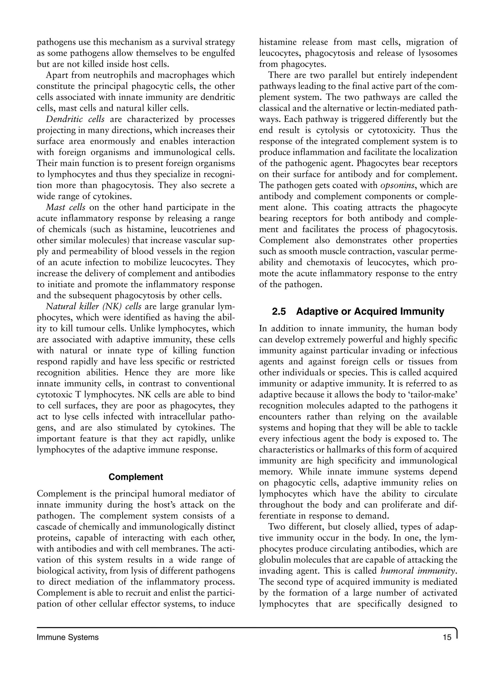 Immune Systems 15
pathogens use this mechanism as a survival strategy
as some pathogens allow themselves to be engulfed
but are not killed inside host cells.
Apart from neutrophils and macrophages which
constitute the principal phagocytic cells, the other
cells associated with innate immunity are dendritic
cells, mast cells and natural killer cells.
Dendritic cells are characterized by processes
projecting in many directions, which increases their
surface area enormously and enables interaction
with foreign organisms and immunological cells.
Their main function is to present foreign organisms
to lymphocytes and thus they specialize in recogni-
tion more than phagocytosis. They also secrete a
wide range of cytokines.
Mast cells on the other hand participate in the
acute inflammatory response by releasing a range
of chemicals (such as histamine, leucotrienes and
other similar molecules) that increase vascular sup-
ply and permeability of blood vessels in the region
of an acute infection to mobilize leucocytes. They
increase the delivery of complement and antibodies
to initiate and promote the inflammatory response
and the subsequent phagocytosis by other cells.
Natural killer (NK) cells are large granular lym-
phocytes, which were identified as having the abil-
ity to kill tumour cells. Unlike lymphocytes, which
are associated with adaptive immunity, these cells
with natural or innate type of killing function
respond rapidly and have less specific or restricted
recognition abilities. Hence they are more like
innate immunity cells, in contrast to conventional
cytotoxic T lymphocytes. NK cells are able to bind
to cell surfaces, they are poor as phagocytes, they
act to lyse cells infected with intracellular patho-
gens, and are also stimulated by cytokines. The
important feature is that they act rapidly, unlike
lymphocytes of the adaptive immune response.
Complement
Complement is the principal humoral mediator of
innate immunity during the host’s attack on the
pathogen. The complement system consists of a
cascade of chemically and immunologically distinct
proteins, capable of interacting with each other,
with antibodies and with cell membranes. The acti-
vation of this system results in a wide range of
biological activity, from lysis of different pathogens
to direct mediation of the inflammatory process.
Complement is able to recruit and enlist the partici-
pation of other cellular effector systems, to induce
histamine release from mast cells, migration of
leucocytes, phagocytosis and release of lysosomes
from phagocytes.
There are two parallel but entirely independent
pathways leading to the final active part of the com-
plement system. The two pathways are called the
classical and the alternative or lectin-mediated path-
ways. Each pathway is triggered differently but the
end result is cytolysis or cytotoxicity. Thus the
response of the integrated complement system is to
produce inflammation and facilitate the localization
of the pathogenic agent. Phagocytes bear receptors
on their surface for antibody and for complement.
The pathogen gets coated with opsonins, which are
antibody and complement components or comple-
ment alone. This coating attracts the phagocyte
bearing receptors for both antibody and comple-
ment and facilitates the process of phagocytosis.
Complement also demonstrates other properties
such as smooth muscle contraction, vascular perme-
ability and chemotaxis of leucocytes, which pro-
mote the acute inflammatory response to the entry
of the pathogen.
2.5 Adaptive or Acquired Immunity
In addition to innate immunity, the human body
can develop extremely powerful and highly specific
immunity against particular invading or infectious
agents and against foreign cells or tissues from
other individuals or species. This is called acquired
immunity or adaptive immunity. It is referred to as
adaptive because it allows the body to ‘tailor-make’
recognition molecules adapted to the pathogens it
encounters rather than relying on the available
systems and hoping that they will be able to tackle
every infectious agent the body is exposed to. The
characteristics or hallmarks of this form of acquired
immunity are high specificity and immunological
memory. While innate immune systems depend
on phagocytic cells, adaptive immunity relies on
lymphocytes which have the ability to circulate
throughout the body and can proliferate and dif-
ferentiate in response to demand.
Two different, but closely allied, types of adap-
tive immunity occur in the body. In one, the lym-
phocytes produce circulating antibodies, which are
globulin molecules that are capable of attacking the
invading agent. This is called humoral immunity.
The second type of acquired immunity is mediated
by the formation of a large number of activated
lymphocytes that are specifically designed to
 
