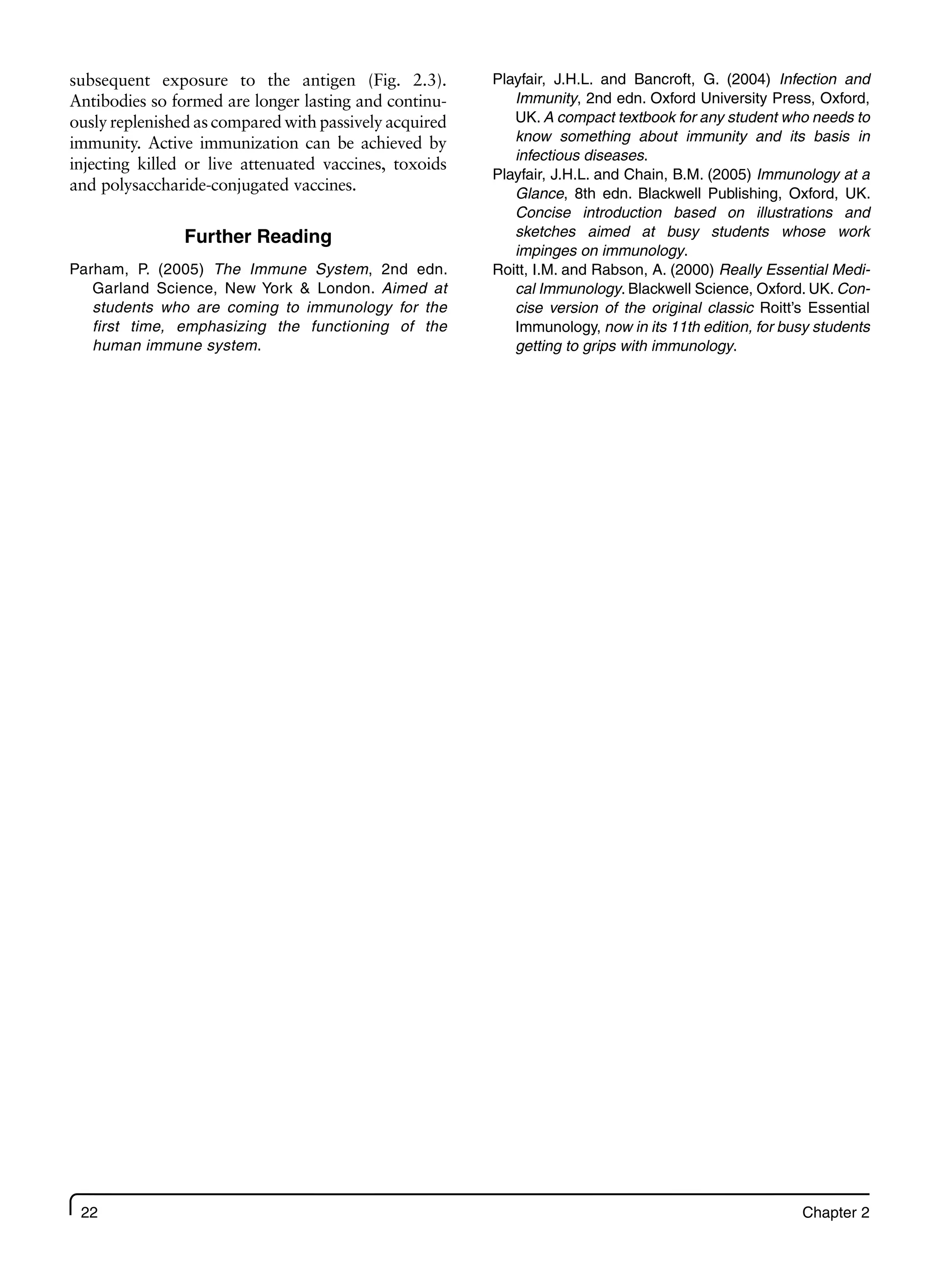 22 Chapter 2
subsequent exposure to the antigen (Fig. 2.3).
Antibodies so formed are longer lasting and continu-
ously replenished as compared with passively acquired
immunity. Active immunization can be achieved by
injecting killed or live attenuated vaccines, toxoids
and polysaccharide-conjugated vaccines.
Further Reading
Parham, P. (2005) The Immune System, 2nd edn.
Garland Science, New York & London. Aimed at
students who are coming to immunology for the
first time, emphasizing the functioning of the
human immune system.
Playfair, J.H.L. and Bancroft, G. (2004) Infection and
Immunity, 2nd edn. Oxford University Press, Oxford,
UK. A compact textbook for any student who needs to
know something about immunity and its basis in
infectious diseases.
Playfair, J.H.L. and Chain, B.M. (2005) Immunology at a
Glance, 8th edn. Blackwell Publishing, Oxford, UK.
Concise introduction based on illustrations and
sketches aimed at busy students whose work
impinges on immunology.
Roitt, I.M. and Rabson, A. (2000) Really Essential Medi-
cal Immunology. Blackwell Science, Oxford. UK. Con-
cise version of the original classic Roitt’s Essential
Immunology, now in its 11th edition, for busy students
getting to grips with immunology.
 