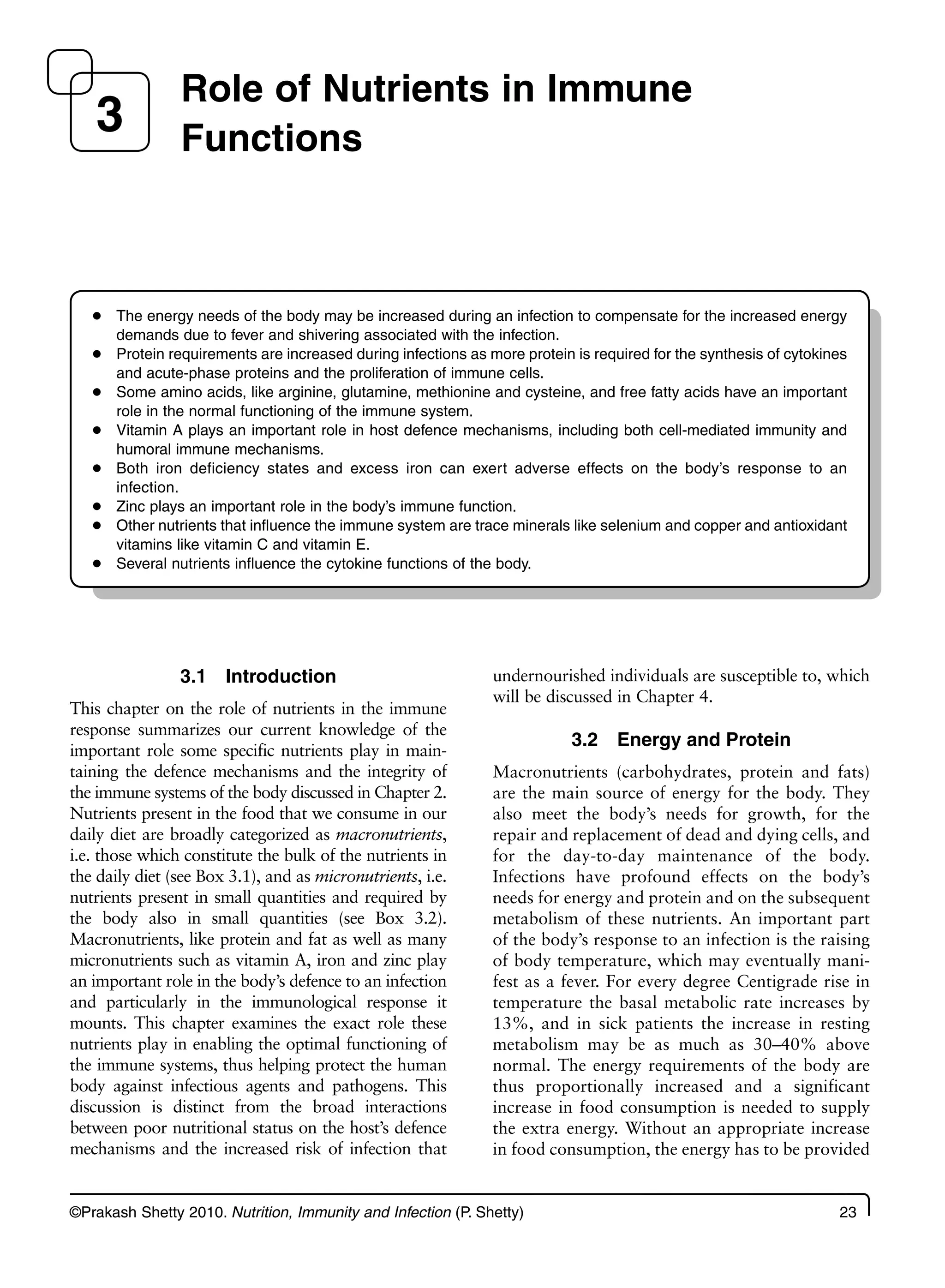 ©Prakash Shetty 2010. Nutrition, Immunity and Infection (P. Shetty) 23
3.1 Introduction
This chapter on the role of nutrients in the immune
response summarizes our current knowledge of the
important role some specific nutrients play in main-
taining the defence mechanisms and the integrity of
the immune systems of the body discussed in Chapter 2.
Nutrients present in the food that we consume in our
daily diet are broadly categorized as macronutrients,
i.e. those which constitute the bulk of the nutrients in
the daily diet (see Box 3.1), and as micronutrients, i.e.
nutrients present in small quantities and required by
the body also in small quantities (see Box 3.2).
Macronutrients, like protein and fat as well as many
micronutrients such as vitamin A, iron and zinc play
an important role in the body’s defence to an infection
and particularly in the immunological response it
mounts. This chapter examines the exact role these
nutrients play in enabling the optimal functioning of
the immune systems, thus helping protect the human
body against infectious agents and pathogens. This
discussion is distinct from the broad interactions
between poor nutritional status on the host’s defence
mechanisms and the increased risk of infection that
undernourished individuals are susceptible to, which
will be discussed in Chapter 4.
3.2 Energy and Protein
Macronutrients (carbohydrates, protein and fats)
are the main source of energy for the body. They
also meet the body’s needs for growth, for the
repair and replacement of dead and dying cells, and
for the day-to-day maintenance of the body.
Infections have profound effects on the body’s
needs for energy and protein and on the subsequent
metabolism of these nutrients. An important part
of the body’s response to an infection is the raising
of body temperature, which may eventually mani-
fest as a fever. For every degree Centigrade rise in
temperature the basal metabolic rate increases by
13%, and in sick patients the increase in resting
metabolism may be as much as 30–40% above
normal. The energy requirements of the body are
thus proportionally increased and a significant
increase in food consumption is needed to supply
the extra energy. Without an appropriate increase
in food consumption, the energy has to be provided
Role of Nutrients in Immune
Functions
3
The energy needs of the body may be increased during an infection to compensate for the increased energy
●
demands due to fever and shivering associated with the infection.
Protein requirements are increased during infections as more protein is required for the synthesis of cytokines
●
and acute-phase proteins and the proliferation of immune cells.
Some amino acids, like arginine, glutamine, methionine and cysteine, and free fatty acids have an important
●
role in the normal functioning of the immune system.
Vitamin A plays an important role in host defence mechanisms, including both cell-mediated immunity and
●
humoral immune mechanisms.
Both iron deficiency states and excess iron can exert adverse effects on the body’s response to an
●
infection.
Zinc plays an important role in the body’s immune function.
●
Other nutrients that influence the immune system are trace minerals like selenium and copper and antioxidant
●
vitamins like vitamin C and vitamin E.
Several nutrients influence the cytokine functions of the body.
●
 