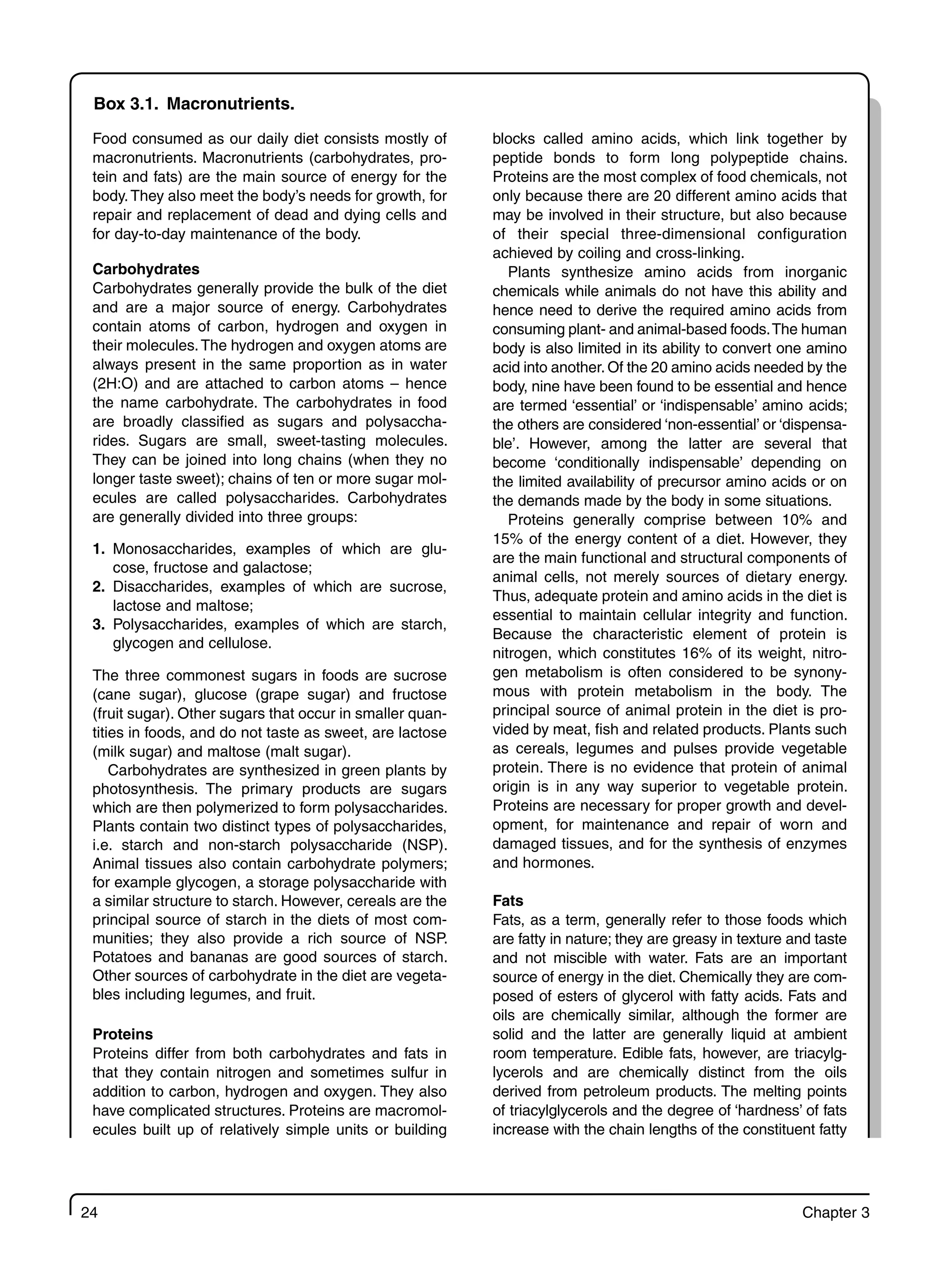 24 Chapter 3
Box 3.1. Macronutrients.
Food consumed as our daily diet consists mostly of
macronutrients. Macronutrients (carbohydrates, pro-
tein and fats) are the main source of energy for the
body.They also meet the body’s needs for growth, for
repair and replacement of dead and dying cells and
for day-to-day maintenance of the body.
Carbohydrates
Carbohydrates generally provide the bulk of the diet
and are a major source of energy. Carbohydrates
contain atoms of carbon, hydrogen and oxygen in
their molecules.The hydrogen and oxygen atoms are
always present in the same proportion as in water
(2H:O) and are attached to carbon atoms – hence
the name carbohydrate. The carbohydrates in food
are broadly classified as sugars and polysaccha-
rides. Sugars are small, sweet-tasting molecules.
They can be joined into long chains (when they no
longer taste sweet); chains of ten or more sugar mol-
ecules are called polysaccharides. Carbohydrates
are generally divided into three groups:
1. Monosaccharides, examples of which are glu-
cose, fructose and galactose;
2. Disaccharides, examples of which are sucrose,
lactose and maltose;
3. Polysaccharides, examples of which are starch,
glycogen and cellulose.
The three commonest sugars in foods are sucrose
(cane sugar), glucose (grape sugar) and fructose
(fruit sugar). Other sugars that occur in smaller quan-
tities in foods, and do not taste as sweet, are lactose
(milk sugar) and maltose (malt sugar).
Carbohydrates are synthesized in green plants by
photosynthesis. The primary products are sugars
which are then polymerized to form polysaccharides.
Plants contain two distinct types of polysaccharides,
i.e. starch and non-starch polysaccharide (NSP).
Animal tissues also contain carbohydrate polymers;
for example glycogen, a storage polysaccharide with
a similar structure to starch. However, cereals are the
principal source of starch in the diets of most com-
munities; they also provide a rich source of NSP.
Potatoes and bananas are good sources of starch.
Other sources of carbohydrate in the diet are vegeta-
bles including legumes, and fruit.
Proteins
Proteins differ from both carbohydrates and fats in
that they contain nitrogen and sometimes sulfur in
addition to carbon, hydrogen and oxygen. They also
have complicated structures. Proteins are macromol-
ecules built up of relatively simple units or building
blocks called amino acids, which link together by
peptide bonds to form long polypeptide chains.
Proteins are the most complex of food chemicals, not
only because there are 20 different amino acids that
may be involved in their structure, but also because
of their special three-dimensional configuration
achieved by coiling and cross-linking.
Plants synthesize amino acids from inorganic
chemicals while animals do not have this ability and
hence need to derive the required amino acids from
consuming plant- and animal-based foods.The human
body is also limited in its ability to convert one amino
acid into another. Of the 20 amino acids needed by the
body, nine have been found to be essential and hence
are termed ‘essential’ or ‘indispensable’ amino acids;
the others are considered ‘non-essential’ or ‘dispensa-
ble’. However, among the latter are several that
become ‘conditionally indispensable’ depending on
the limited availability of precursor amino acids or on
the demands made by the body in some situations.
Proteins generally comprise between 10% and
15% of the energy content of a diet. However, they
are the main functional and structural components of
animal cells, not merely sources of dietary energy.
Thus, adequate protein and amino acids in the diet is
essential to maintain cellular integrity and function.
Because the characteristic element of protein is
nitrogen, which constitutes 16% of its weight, nitro-
gen metabolism is often considered to be synony-
mous with protein metabolism in the body. The
principal source of animal protein in the diet is pro-
vided by meat, fish and related products. Plants such
as cereals, legumes and pulses provide vegetable
protein. There is no evidence that protein of animal
origin is in any way superior to vegetable protein.
Proteins are necessary for proper growth and devel-
opment, for maintenance and repair of worn and
damaged tissues, and for the synthesis of enzymes
and hormones.
Fats
Fats, as a term, generally refer to those foods which
are fatty in nature; they are greasy in texture and taste
and not miscible with water. Fats are an important
source of energy in the diet. Chemically they are com-
posed of esters of glycerol with fatty acids. Fats and
oils are chemically similar, although the former are
solid and the latter are generally liquid at ambient
room temperature. Edible fats, however, are triacylg-
lycerols and are chemically distinct from the oils
derived from petroleum products. The melting points
of triacylglycerols and the degree of ‘hardness’ of fats
increase with the chain lengths of the constituent fatty
 