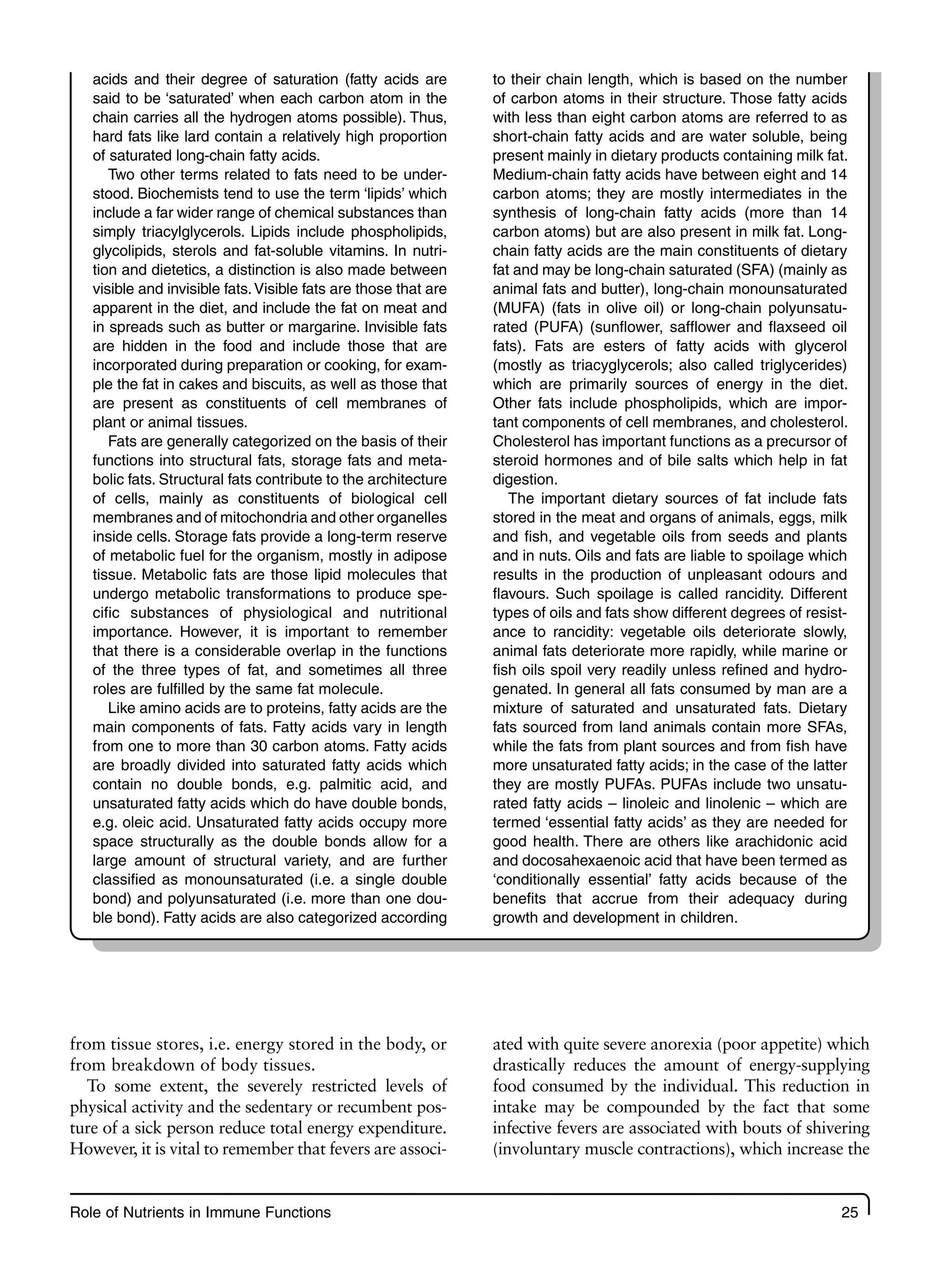 Role of Nutrients in Immune Functions 25
from tissue stores, i.e. energy stored in the body, or
from breakdown of body tissues.
To some extent, the severely restricted levels of
physical activity and the sedentary or recumbent pos-
ture of a sick person reduce total energy expenditure.
However, it is vital to remember that fevers are associ-
ated with quite severe anorexia (poor appetite) which
drastically reduces the amount of energy-supplying
food consumed by the individual. This reduction in
intake may be compounded by the fact that some
infective fevers are associated with bouts of shivering
(involuntary muscle contractions), which increase the
acids and their degree of saturation (fatty acids are
said to be ‘saturated’ when each carbon atom in the
chain carries all the hydrogen atoms possible). Thus,
hard fats like lard contain a relatively high proportion
of saturated long-chain fatty acids.
Two other terms related to fats need to be under-
stood. Biochemists tend to use the term ‘lipids’ which
include a far wider range of chemical substances than
simply triacylglycerols. Lipids include phospholipids,
glycolipids, sterols and fat-soluble vitamins. In nutri-
tion and dietetics, a distinction is also made between
visible and invisible fats.Visible fats are those that are
apparent in the diet, and include the fat on meat and
in spreads such as butter or margarine. Invisible fats
are hidden in the food and include those that are
incorporated during preparation or cooking, for exam-
ple the fat in cakes and biscuits, as well as those that
are present as constituents of cell membranes of
plant or animal tissues.
Fats are generally categorized on the basis of their
functions into structural fats, storage fats and meta-
bolic fats. Structural fats contribute to the architecture
of cells, mainly as constituents of biological cell
membranes and of mitochondria and other organelles
inside cells. Storage fats provide a long-term reserve
of metabolic fuel for the organism, mostly in adipose
tissue. Metabolic fats are those lipid molecules that
undergo metabolic transformations to produce spe-
cific substances of physiological and nutritional
importance. However, it is important to remember
that there is a considerable overlap in the functions
of the three types of fat, and sometimes all three
roles are fulfilled by the same fat molecule.
Like amino acids are to proteins, fatty acids are the
main components of fats. Fatty acids vary in length
from one to more than 30 carbon atoms. Fatty acids
are broadly divided into saturated fatty acids which
contain no double bonds, e.g. palmitic acid, and
unsaturated fatty acids which do have double bonds,
e.g. oleic acid. Unsaturated fatty acids occupy more
space structurally as the double bonds allow for a
large amount of structural variety, and are further
classified as monounsaturated (i.e. a single double
bond) and polyunsaturated (i.e. more than one dou-
ble bond). Fatty acids are also categorized according
to their chain length, which is based on the number
of carbon atoms in their structure. Those fatty acids
with less than eight carbon atoms are referred to as
short-chain fatty acids and are water soluble, being
present mainly in dietary products containing milk fat.
Medium-chain fatty acids have between eight and 14
carbon atoms; they are mostly intermediates in the
synthesis of long-chain fatty acids (more than 14
carbon atoms) but are also present in milk fat. Long-
chain fatty acids are the main constituents of dietary
fat and may be long-chain saturated (SFA) (mainly as
animal fats and butter), long-chain monounsaturated
(MUFA) (fats in olive oil) or long-chain polyunsatu-
rated (PUFA) (sunflower, safflower and flaxseed oil
fats). Fats are esters of fatty acids with glycerol
(mostly as triacyglycerols; also called triglycerides)
which are primarily sources of energy in the diet.
Other fats include phospholipids, which are impor-
tant components of cell membranes, and cholesterol.
Cholesterol has important functions as a precursor of
steroid hormones and of bile salts which help in fat
digestion.
The important dietary sources of fat include fats
stored in the meat and organs of animals, eggs, milk
and fish, and vegetable oils from seeds and plants
and in nuts. Oils and fats are liable to spoilage which
results in the production of unpleasant odours and
flavours. Such spoilage is called rancidity. Different
types of oils and fats show different degrees of resist-
ance to rancidity: vegetable oils deteriorate slowly,
animal fats deteriorate more rapidly, while marine or
fish oils spoil very readily unless refined and hydro-
genated. In general all fats consumed by man are a
mixture of saturated and unsaturated fats. Dietary
fats sourced from land animals contain more SFAs,
while the fats from plant sources and from fish have
more unsaturated fatty acids; in the case of the latter
they are mostly PUFAs. PUFAs include two unsatu-
rated fatty acids – linoleic and linolenic – which are
termed ‘essential fatty acids’ as they are needed for
good health. There are others like arachidonic acid
and docosahexaenoic acid that have been termed as
‘conditionally essential’ fatty acids because of the
benefits that accrue from their adequacy during
growth and development in children.
 