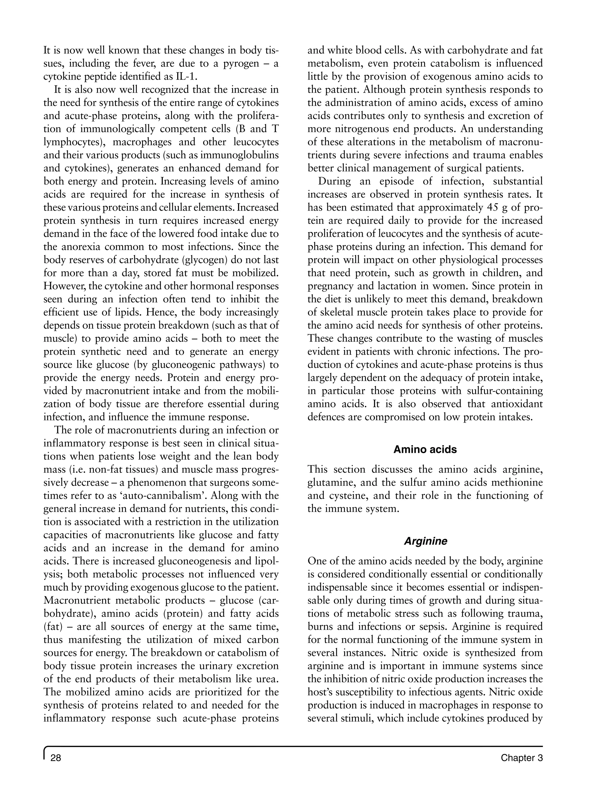 28 Chapter 3
It is now well known that these changes in body tis-
sues, including the fever, are due to a pyrogen – a
cytokine peptide identified as IL-1.
It is also now well recognized that the increase in
the need for synthesis of the entire range of cytokines
and acute-phase proteins, along with the prolifera-
tion of immunologically competent cells (B and T
lymphocytes), macrophages and other leucocytes
and their various products (such as immunoglobulins
and cytokines), generates an enhanced demand for
both energy and protein. Increasing levels of amino
acids are required for the increase in synthesis of
these various proteins and cellular elements. Increased
protein synthesis in turn requires increased energy
demand in the face of the lowered food intake due to
the anorexia common to most infections. Since the
body reserves of carbohydrate (glycogen) do not last
for more than a day, stored fat must be mobilized.
However, the cytokine and other hormonal responses
seen during an infection often tend to inhibit the
efficient use of lipids. Hence, the body increasingly
depends on tissue protein breakdown (such as that of
muscle) to provide amino acids – both to meet the
protein synthetic need and to generate an energy
source like glucose (by gluconeogenic pathways) to
provide the energy needs. Protein and energy pro-
vided by macronutrient intake and from the mobili-
zation of body tissue are therefore essential during
infection, and influence the immune response.
The role of macronutrients during an infection or
inflammatory response is best seen in clinical situa-
tions when patients lose weight and the lean body
mass (i.e. non-fat tissues) and muscle mass progres-
sively decrease – a phenomenon that surgeons some-
times refer to as ‘auto-cannibalism’. Along with the
general increase in demand for nutrients, this condi-
tion is associated with a restriction in the utilization
capacities of macronutrients like glucose and fatty
acids and an increase in the demand for amino
acids. There is increased gluconeogenesis and lipol-
ysis; both metabolic processes not influenced very
much by providing exogenous glucose to the patient.
Macronutrient metabolic products – glucose (car-
bohydrate), amino acids (protein) and fatty acids
(fat) – are all sources of energy at the same time,
thus manifesting the utilization of mixed carbon
sources for energy. The breakdown or catabolism of
body tissue protein increases the urinary excretion
of the end products of their metabolism like urea.
The mobilized amino acids are prioritized for the
synthesis of proteins related to and needed for the
inflammatory response such acute-phase proteins
and white blood cells. As with carbohydrate and fat
metabolism, even protein catabolism is influenced
little by the provision of exogenous amino acids to
the patient. Although protein synthesis responds to
the administration of amino acids, excess of amino
acids contributes only to synthesis and excretion of
more nitrogenous end products. An understanding
of these alterations in the metabolism of macronu-
trients during severe infections and trauma enables
better clinical management of surgical patients.
During an episode of infection, substantial
increases are observed in protein synthesis rates. It
has been estimated that approximately 45 g of pro-
tein are required daily to provide for the increased
proliferation of leucocytes and the synthesis of acute-
phase proteins during an infection. This demand for
protein will impact on other physiological processes
that need protein, such as growth in children, and
pregnancy and lactation in women. Since protein in
the diet is unlikely to meet this demand, breakdown
of skeletal muscle protein takes place to provide for
the amino acid needs for synthesis of other proteins.
These changes contribute to the wasting of muscles
evident in patients with chronic infections. The pro-
duction of cytokines and acute-phase proteins is thus
largely dependent on the adequacy of protein intake,
in particular those proteins with sulfur-containing
amino acids. It is also observed that antioxidant
defences are compromised on low protein intakes.
Amino acids
This section discusses the amino acids arginine,
glutamine, and the sulfur amino acids methionine
and cysteine, and their role in the functioning of
the immune system.
Arginine
One of the amino acids needed by the body, arginine
is considered conditionally essential or conditionally
indispensable since it becomes essential or indispen-
sable only during times of growth and during situa-
tions of metabolic stress such as following trauma,
burns and infections or sepsis. Arginine is required
for the normal functioning of the immune system in
several instances. Nitric oxide is synthesized from
arginine and is important in immune systems since
the inhibition of nitric oxide production increases the
host’s susceptibility to infectious agents. Nitric oxide
production is induced in macrophages in response to
several stimuli, which include cytokines produced by
 