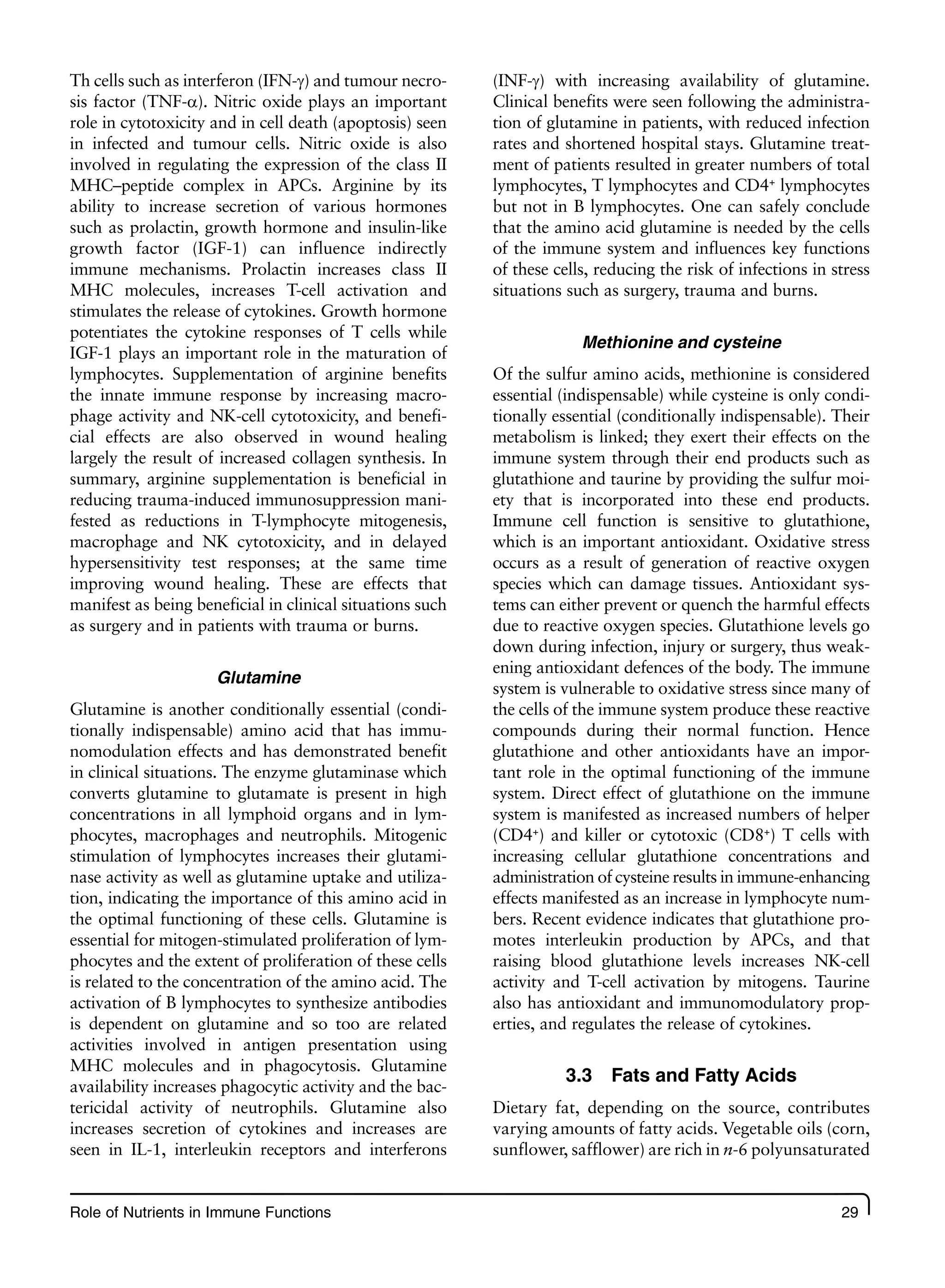 Role of Nutrients in Immune Functions 29
Th cells such as interferon (IFN-g) and tumour necro-
sis factor (TNF-a). Nitric oxide plays an important
role in cytotoxicity and in cell death (apoptosis) seen
in infected and tumour cells. Nitric oxide is also
involved in regulating the expression of the class II
MHC–peptide complex in APCs. Arginine by its
ability to increase secretion of various hormones
such as prolactin, growth hormone and insulin-like
growth factor (IGF-1) can influence indirectly
immune mechanisms. Prolactin increases class II
MHC molecules, increases T-cell activation and
stimulates the release of cytokines. Growth hormone
potentiates the cytokine responses of T cells while
IGF-1 plays an important role in the maturation of
lymphocytes. Supplementation of arginine benefits
the innate immune response by increasing macro-
phage activity and NK-cell cytotoxicity, and benefi-
cial effects are also observed in wound healing
largely the result of increased collagen synthesis. In
summary, arginine supplementation is beneficial in
reducing trauma-induced immunosuppression mani-
fested as reductions in T-lymphocyte mitogenesis,
macrophage and NK cytotoxicity, and in delayed
hypersensitivity test responses; at the same time
improving wound healing. These are effects that
manifest as being beneficial in clinical situations such
as surgery and in patients with trauma or burns.
Glutamine
Glutamine is another conditionally essential (condi-
tionally indispensable) amino acid that has immu-
nomodulation effects and has demonstrated benefit
in clinical situations. The enzyme glutaminase which
converts glutamine to glutamate is present in high
concentrations in all lymphoid organs and in lym-
phocytes, macrophages and neutrophils. Mitogenic
stimulation of lymphocytes increases their glutami-
nase activity as well as glutamine uptake and utiliza-
tion, indicating the importance of this amino acid in
the optimal functioning of these cells. Glutamine is
essential for mitogen-stimulated proliferation of lym-
phocytes and the extent of proliferation of these cells
is related to the concentration of the amino acid. The
activation of B lymphocytes to synthesize antibodies
is dependent on glutamine and so too are related
activities involved in antigen presentation using
MHC molecules and in phagocytosis. Glutamine
availability increases phagocytic activity and the bac-
tericidal activity of neutrophils. Glutamine also
increases secretion of cytokines and increases are
seen in IL-1, interleukin receptors and interferons
(INF-g) with increasing availability of glutamine.
Clinical benefits were seen following the administra-
tion of glutamine in patients, with reduced infection
rates and shortened hospital stays. Glutamine treat-
ment of patients resulted in greater numbers of total
lymphocytes, T lymphocytes and CD4+
lymphocytes
but not in B lymphocytes. One can safely conclude
that the amino acid glutamine is needed by the cells
of the immune system and influences key functions
of these cells, reducing the risk of infections in stress
situations such as surgery, trauma and burns.
Methionine and cysteine
Of the sulfur amino acids, methionine is considered
essential (indispensable) while cysteine is only condi-
tionally essential (conditionally indispensable). Their
metabolism is linked; they exert their effects on the
immune system through their end products such as
glutathione and taurine by providing the sulfur moi-
ety that is incorporated into these end products.
Immune cell function is sensitive to glutathione,
which is an important antioxidant. Oxidative stress
occurs as a result of generation of reactive oxygen
species which can damage tissues. Antioxidant sys-
tems can either prevent or quench the harmful effects
due to reactive oxygen species. Glutathione levels go
down during infection, injury or surgery, thus weak-
ening antioxidant defences of the body. The immune
system is vulnerable to oxidative stress since many of
the cells of the immune system produce these reactive
compounds during their normal function. Hence
glutathione and other antioxidants have an impor-
tant role in the optimal functioning of the immune
system. Direct effect of glutathione on the immune
system is manifested as increased numbers of helper
(CD4+
) and killer or cytotoxic (CD8+
) T cells with
increasing cellular glutathione concentrations and
administration of cysteine results in immune-enhancing
effects manifested as an increase in lymphocyte num-
bers. Recent evidence indicates that glutathione pro-
motes interleukin production by APCs, and that
raising blood glutathione levels increases NK-cell
activity and T-cell activation by mitogens. Taurine
also has antioxidant and immunomodulatory prop-
erties, and regulates the release of cytokines.
3.3 Fats and Fatty Acids
Dietary fat, depending on the source, contributes
varying amounts of fatty acids. Vegetable oils (corn,
sunflower, safflower) are rich in n-6 polyunsaturated
 