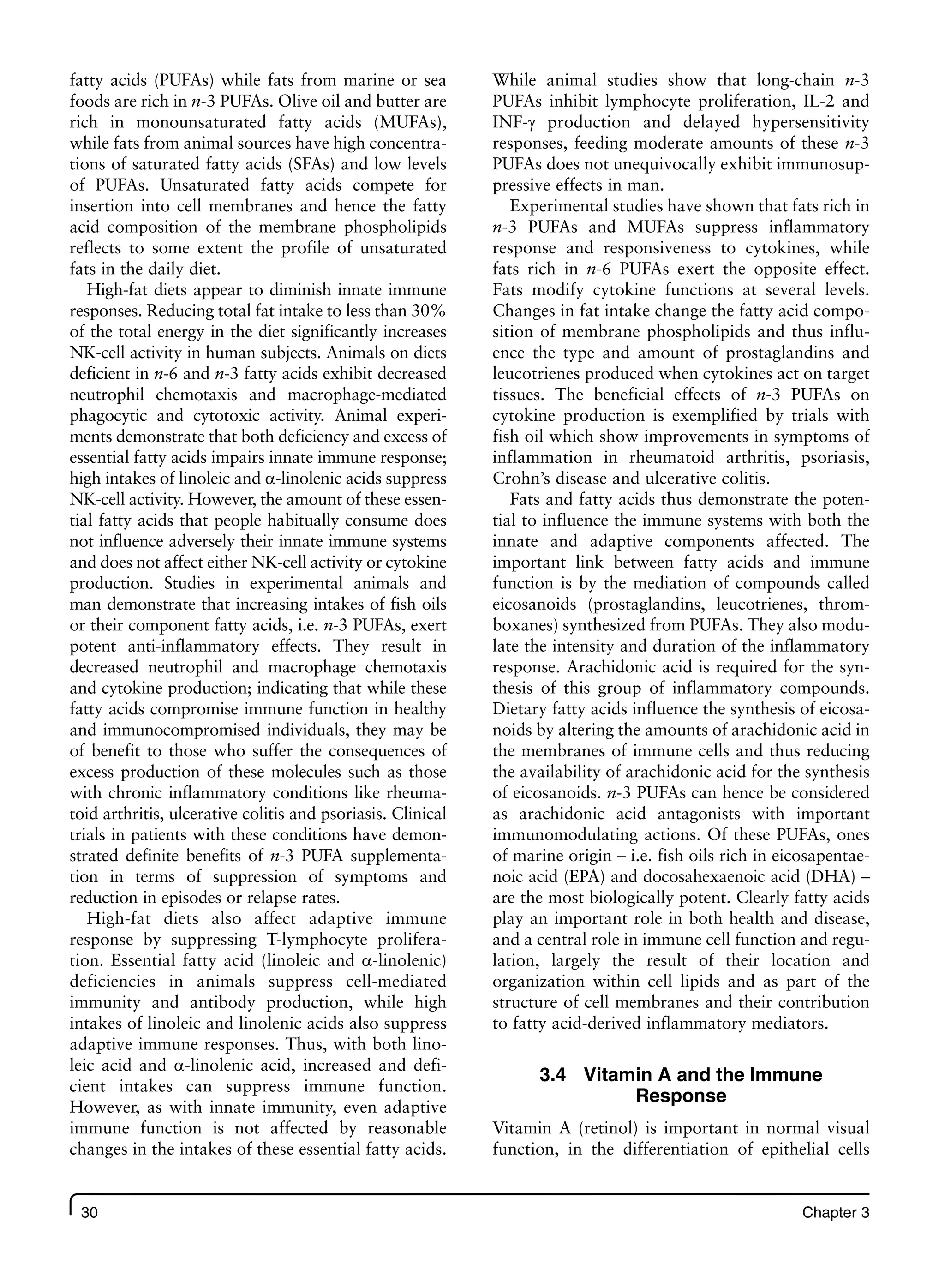 30 Chapter 3
fatty acids (PUFAs) while fats from marine or sea
foods are rich in n-3 PUFAs. Olive oil and butter are
rich in monounsaturated fatty acids (MUFAs),
while fats from animal sources have high concentra-
tions of saturated fatty acids (SFAs) and low levels
of PUFAs. Unsaturated fatty acids compete for
insertion into cell membranes and hence the fatty
acid composition of the membrane phospholipids
reflects to some extent the profile of unsaturated
fats in the daily diet.
High-fat diets appear to diminish innate immune
responses. Reducing total fat intake to less than 30%
of the total energy in the diet significantly increases
NK-cell activity in human subjects. Animals on diets
deficient in n-6 and n-3 fatty acids exhibit decreased
neutrophil chemotaxis and macrophage-mediated
phagocytic and cytotoxic activity. Animal experi-
ments demonstrate that both deficiency and excess of
essential fatty acids impairs innate immune response;
high intakes of linoleic and a-linolenic acids suppress
NK-cell activity. However, the amount of these essen-
tial fatty acids that people habitually consume does
not influence adversely their innate immune systems
and does not affect either NK-cell activity or cytokine
production. Studies in experimental animals and
man demonstrate that increasing intakes of fish oils
or their component fatty acids, i.e. n-3 PUFAs, exert
potent anti-inflammatory effects. They result in
decreased neutrophil and macrophage chemotaxis
and cytokine production; indicating that while these
fatty acids compromise immune function in healthy
and immunocompromised individuals, they may be
of benefit to those who suffer the consequences of
excess production of these molecules such as those
with chronic inflammatory conditions like rheuma-
toid arthritis, ulcerative colitis and psoriasis. Clinical
trials in patients with these conditions have demon-
strated definite benefits of n-3 PUFA supplementa-
tion in terms of suppression of symptoms and
reduction in episodes or relapse rates.
High-fat diets also affect adaptive immune
response by suppressing T-lymphocyte prolifera-
tion. Essential fatty acid (linoleic and a-linolenic)
deficiencies in animals suppress cell-mediated
immunity and antibody production, while high
intakes of linoleic and linolenic acids also suppress
adaptive immune responses. Thus, with both lino-
leic acid and a-linolenic acid, increased and defi-
cient intakes can suppress immune function.
However, as with innate immunity, even adaptive
immune function is not affected by reasonable
changes in the intakes of these essential fatty acids.
While animal studies show that long-chain n-3
PUFAs inhibit lymphocyte proliferation, IL-2 and
INF-g production and delayed hypersensitivity
responses, feeding moderate amounts of these n-3
PUFAs does not unequivocally exhibit immunosup-
pressive effects in man.
Experimental studies have shown that fats rich in
n-3 PUFAs and MUFAs suppress inflammatory
response and responsiveness to cytokines, while
fats rich in n-6 PUFAs exert the opposite effect.
Fats modify cytokine functions at several levels.
Changes in fat intake change the fatty acid compo-
sition of membrane phospholipids and thus influ-
ence the type and amount of prostaglandins and
leucotrienes produced when cytokines act on target
tissues. The beneficial effects of n-3 PUFAs on
cytokine production is exemplified by trials with
fish oil which show improvements in symptoms of
inflammation in rheumatoid arthritis, psoriasis,
Crohn’s disease and ulcerative colitis.
Fats and fatty acids thus demonstrate the poten-
tial to influence the immune systems with both the
innate and adaptive components affected. The
important link between fatty acids and immune
function is by the mediation of compounds called
eicosanoids (prostaglandins, leucotrienes, throm-
boxanes) synthesized from PUFAs. They also modu-
late the intensity and duration of the inflammatory
response. Arachidonic acid is required for the syn-
thesis of this group of inflammatory compounds.
Dietary fatty acids influence the synthesis of eicosa-
noids by altering the amounts of arachidonic acid in
the membranes of immune cells and thus reducing
the availability of arachidonic acid for the synthesis
of eicosanoids. n-3 PUFAs can hence be considered
as arachidonic acid antagonists with important
immunomodulating actions. Of these PUFAs, ones
of marine origin – i.e. fish oils rich in eicosapentae-
noic acid (EPA) and docosahexaenoic acid (DHA) –
are the most biologically potent. Clearly fatty acids
play an important role in both health and disease,
and a central role in immune cell function and regu-
lation, largely the result of their location and
organization within cell lipids and as part of the
structure of cell membranes and their contribution
to fatty acid-derived inflammatory mediators.
3.4 Vitamin A and the Immune
Response
Vitamin A (retinol) is important in normal visual
function, in the differentiation of epithelial cells
 