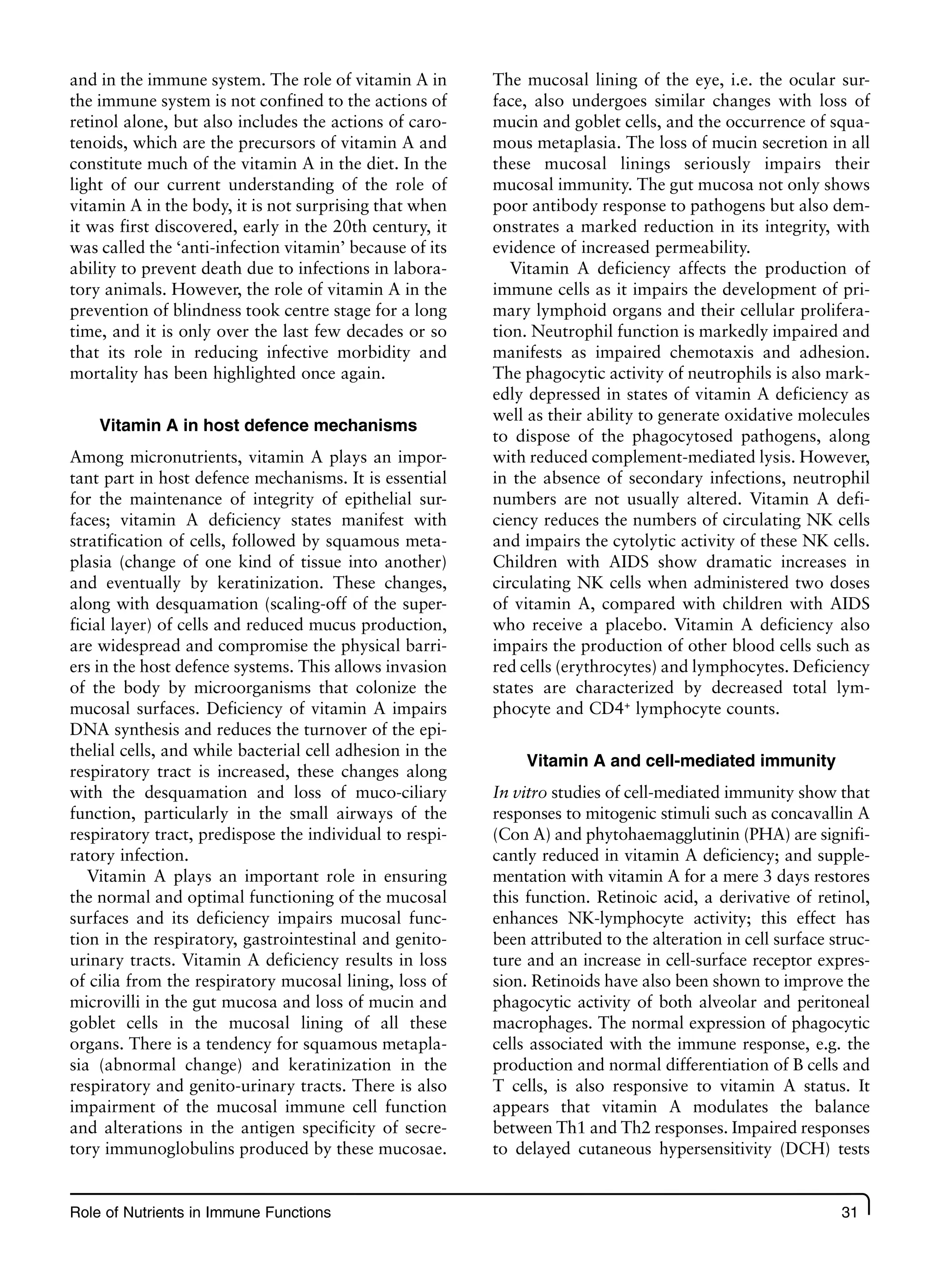 Role of Nutrients in Immune Functions 31
and in the immune system. The role of vitamin A in
the immune system is not confined to the actions of
retinol alone, but also includes the actions of caro-
tenoids, which are the precursors of vitamin A and
constitute much of the vitamin A in the diet. In the
light of our current understanding of the role of
vitamin A in the body, it is not surprising that when
it was first discovered, early in the 20th century, it
was called the ‘anti-infection vitamin’ because of its
ability to prevent death due to infections in labora-
tory animals. However, the role of vitamin A in the
prevention of blindness took centre stage for a long
time, and it is only over the last few decades or so
that its role in reducing infective morbidity and
mortality has been highlighted once again.
Vitamin A in host defence mechanisms
Among micronutrients, vitamin A plays an impor-
tant part in host defence mechanisms. It is essential
for the maintenance of integrity of epithelial sur-
faces; vitamin A deficiency states manifest with
stratification of cells, followed by squamous meta-
plasia (change of one kind of tissue into another)
and eventually by keratinization. These changes,
along with desquamation (scaling-off of the super-
ficial layer) of cells and reduced mucus production,
are widespread and compromise the physical barri-
ers in the host defence systems. This allows invasion
of the body by microorganisms that colonize the
mucosal surfaces. Deficiency of vitamin A impairs
DNA synthesis and reduces the turnover of the epi-
thelial cells, and while bacterial cell adhesion in the
respiratory tract is increased, these changes along
with the desquamation and loss of muco-ciliary
function, particularly in the small airways of the
respiratory tract, predispose the individual to respi-
ratory infection.
Vitamin A plays an important role in ensuring
the normal and optimal functioning of the mucosal
surfaces and its deficiency impairs mucosal func-
tion in the respiratory, gastrointestinal and genito-
urinary tracts. Vitamin A deficiency results in loss
of cilia from the respiratory mucosal lining, loss of
microvilli in the gut mucosa and loss of mucin and
goblet cells in the mucosal lining of all these
organs. There is a tendency for squamous metapla-
sia (abnormal change) and keratinization in the
respiratory and genito-urinary tracts. There is also
impairment of the mucosal immune cell function
and alterations in the antigen specificity of secre-
tory immunoglobulins produced by these mucosae.
The mucosal lining of the eye, i.e. the ocular sur-
face, also undergoes similar changes with loss of
mucin and goblet cells, and the occurrence of squa-
mous metaplasia. The loss of mucin secretion in all
these mucosal linings seriously impairs their
mucosal immunity. The gut mucosa not only shows
poor antibody response to pathogens but also dem-
onstrates a marked reduction in its integrity, with
evidence of increased permeability.
Vitamin A deficiency affects the production of
immune cells as it impairs the development of pri-
mary lymphoid organs and their cellular prolifera-
tion. Neutrophil function is markedly impaired and
manifests as impaired chemotaxis and adhesion.
The phagocytic activity of neutrophils is also mark-
edly depressed in states of vitamin A deficiency as
well as their ability to generate oxidative molecules
to dispose of the phagocytosed pathogens, along
with reduced complement-mediated lysis. However,
in the absence of secondary infections, neutrophil
numbers are not usually altered. Vitamin A defi-
ciency reduces the numbers of circulating NK cells
and impairs the cytolytic activity of these NK cells.
Children with AIDS show dramatic increases in
circulating NK cells when administered two doses
of vitamin A, compared with children with AIDS
who receive a placebo. Vitamin A deficiency also
impairs the production of other blood cells such as
red cells (erythrocytes) and lymphocytes. Deficiency
states are characterized by decreased total lym-
phocyte and CD4+
lymphocyte counts.
Vitamin A and cell-mediated immunity
In vitro studies of cell-mediated immunity show that
responses to mitogenic stimuli such as concavallin A
(Con A) and phytohaemagglutinin (PHA) are signifi-
cantly reduced in vitamin A deficiency; and supple-
mentation with vitamin A for a mere 3 days restores
this function. Retinoic acid, a derivative of retinol,
enhances NK-lymphocyte activity; this effect has
been attributed to the alteration in cell surface struc-
ture and an increase in cell-surface receptor expres-
sion. Retinoids have also been shown to improve the
phagocytic activity of both alveolar and peritoneal
macrophages. The normal expression of phagocytic
cells associated with the immune response, e.g. the
production and normal differentiation of B cells and
T cells, is also responsive to vitamin A status. It
appears that vitamin A modulates the balance
between Th1 and Th2 responses. Impaired responses
to delayed cutaneous hypersensitivity (DCH) tests
 