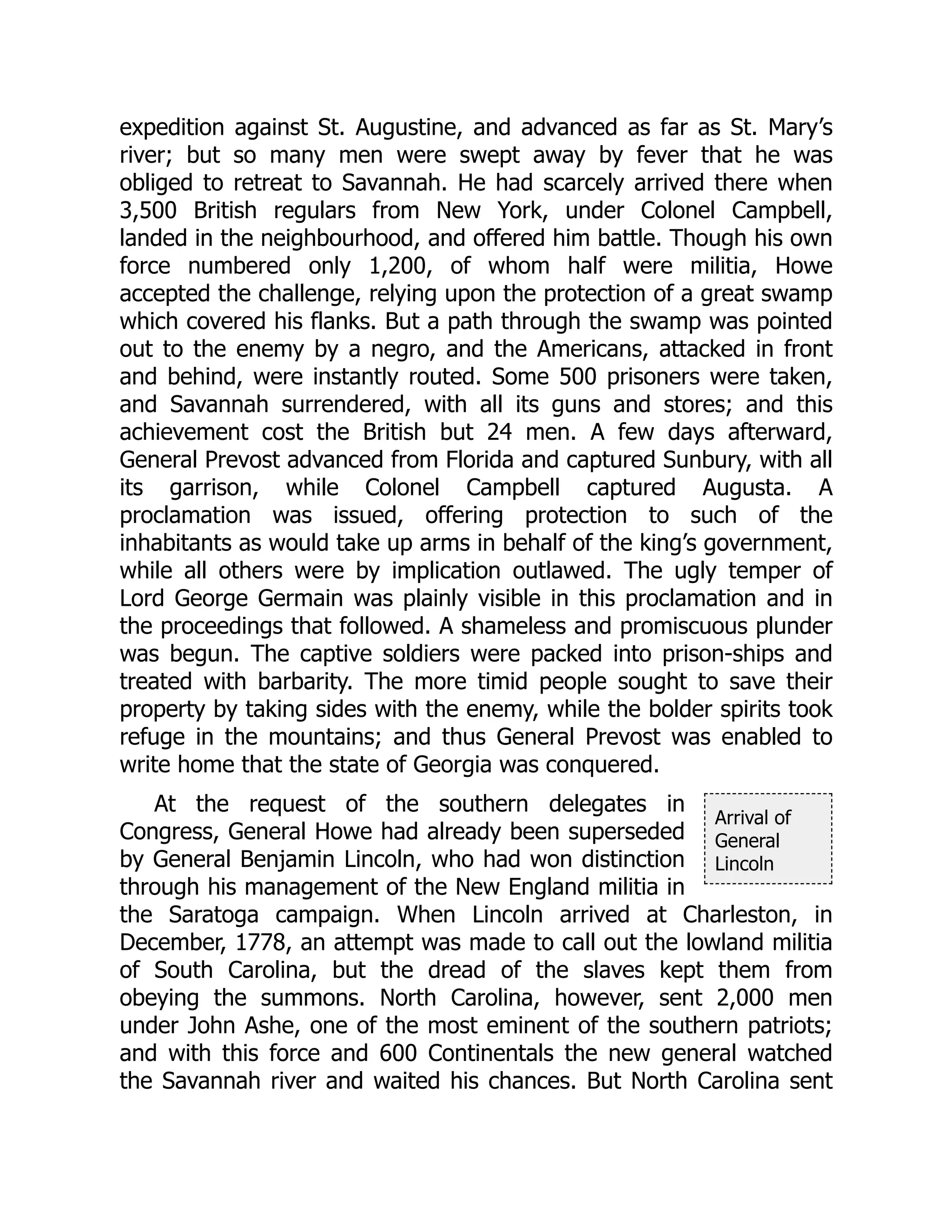 Arrival of
General
Lincoln
expedition against St. Augustine, and advanced as far as St. Mary’s
river; but so many men were swept away by fever that he was
obliged to retreat to Savannah. He had scarcely arrived there when
3,500 British regulars from New York, under Colonel Campbell,
landed in the neighbourhood, and offered him battle. Though his own
force numbered only 1,200, of whom half were militia, Howe
accepted the challenge, relying upon the protection of a great swamp
which covered his flanks. But a path through the swamp was pointed
out to the enemy by a negro, and the Americans, attacked in front
and behind, were instantly routed. Some 500 prisoners were taken,
and Savannah surrendered, with all its guns and stores; and this
achievement cost the British but 24 men. A few days afterward,
General Prevost advanced from Florida and captured Sunbury, with all
its garrison, while Colonel Campbell captured Augusta. A
proclamation was issued, offering protection to such of the
inhabitants as would take up arms in behalf of the king’s government,
while all others were by implication outlawed. The ugly temper of
Lord George Germain was plainly visible in this proclamation and in
the proceedings that followed. A shameless and promiscuous plunder
was begun. The captive soldiers were packed into prison-ships and
treated with barbarity. The more timid people sought to save their
property by taking sides with the enemy, while the bolder spirits took
refuge in the mountains; and thus General Prevost was enabled to
write home that the state of Georgia was conquered.
At the request of the southern delegates in
Congress, General Howe had already been superseded
by General Benjamin Lincoln, who had won distinction
through his management of the New England militia in
the Saratoga campaign. When Lincoln arrived at Charleston, in
December, 1778, an attempt was made to call out the lowland militia
of South Carolina, but the dread of the slaves kept them from
obeying the summons. North Carolina, however, sent 2,000 men
under John Ashe, one of the most eminent of the southern patriots;
and with this force and 600 Continentals the new general watched
the Savannah river and waited his chances. But North Carolina sent
 