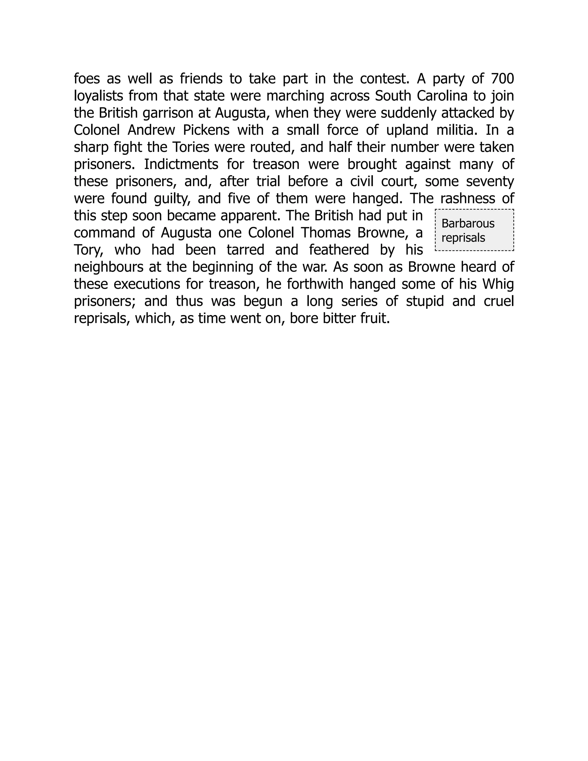 Barbarous
reprisals
foes as well as friends to take part in the contest. A party of 700
loyalists from that state were marching across South Carolina to join
the British garrison at Augusta, when they were suddenly attacked by
Colonel Andrew Pickens with a small force of upland militia. In a
sharp fight the Tories were routed, and half their number were taken
prisoners. Indictments for treason were brought against many of
these prisoners, and, after trial before a civil court, some seventy
were found guilty, and five of them were hanged. The rashness of
this step soon became apparent. The British had put in
command of Augusta one Colonel Thomas Browne, a
Tory, who had been tarred and feathered by his
neighbours at the beginning of the war. As soon as Browne heard of
these executions for treason, he forthwith hanged some of his Whig
prisoners; and thus was begun a long series of stupid and cruel
reprisals, which, as time went on, bore bitter fruit.
 