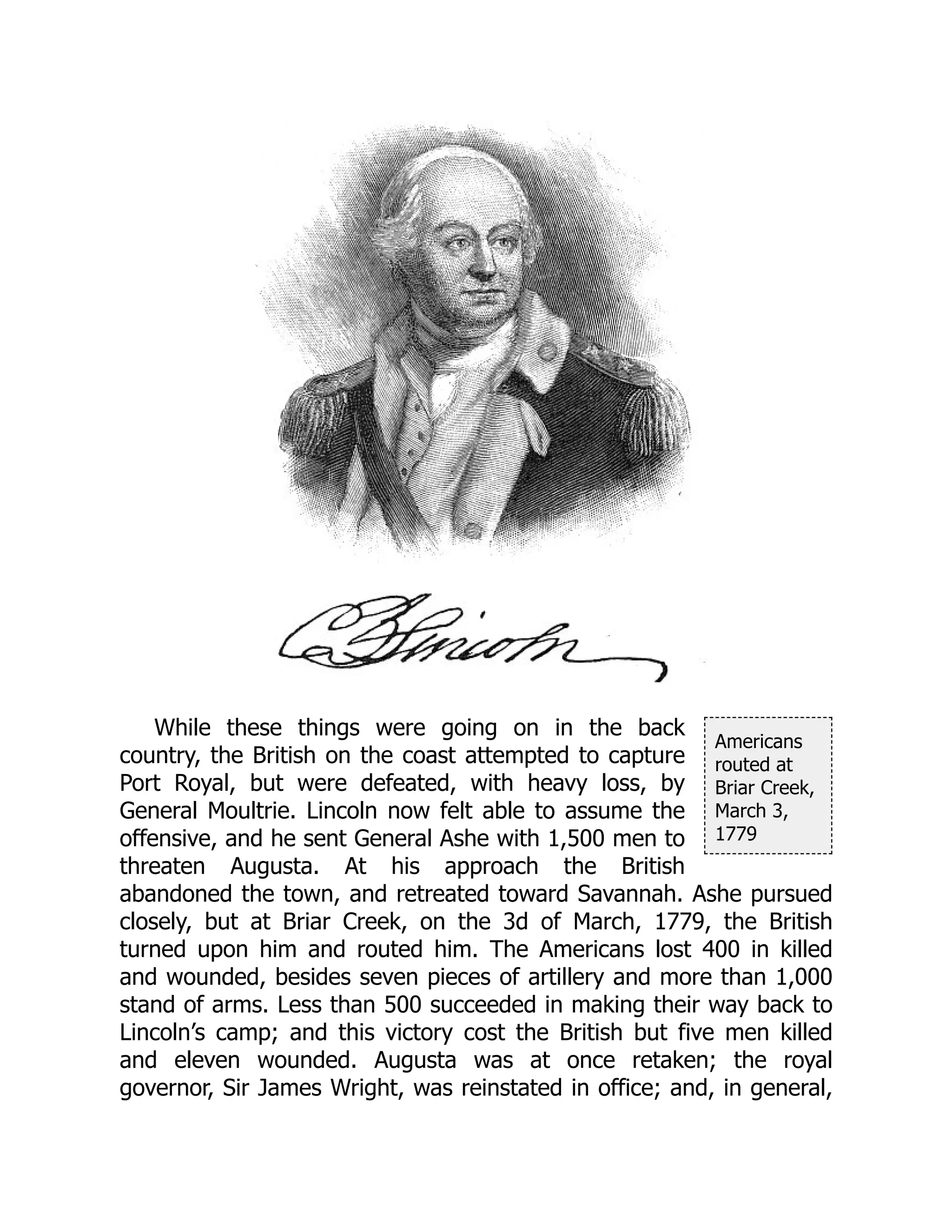 Americans
routed at
Briar Creek,
March 3,
1779
While these things were going on in the back
country, the British on the coast attempted to capture
Port Royal, but were defeated, with heavy loss, by
General Moultrie. Lincoln now felt able to assume the
offensive, and he sent General Ashe with 1,500 men to
threaten Augusta. At his approach the British
abandoned the town, and retreated toward Savannah. Ashe pursued
closely, but at Briar Creek, on the 3d of March, 1779, the British
turned upon him and routed him. The Americans lost 400 in killed
and wounded, besides seven pieces of artillery and more than 1,000
stand of arms. Less than 500 succeeded in making their way back to
Lincoln’s camp; and this victory cost the British but five men killed
and eleven wounded. Augusta was at once retaken; the royal
governor, Sir James Wright, was reinstated in office; and, in general,
 