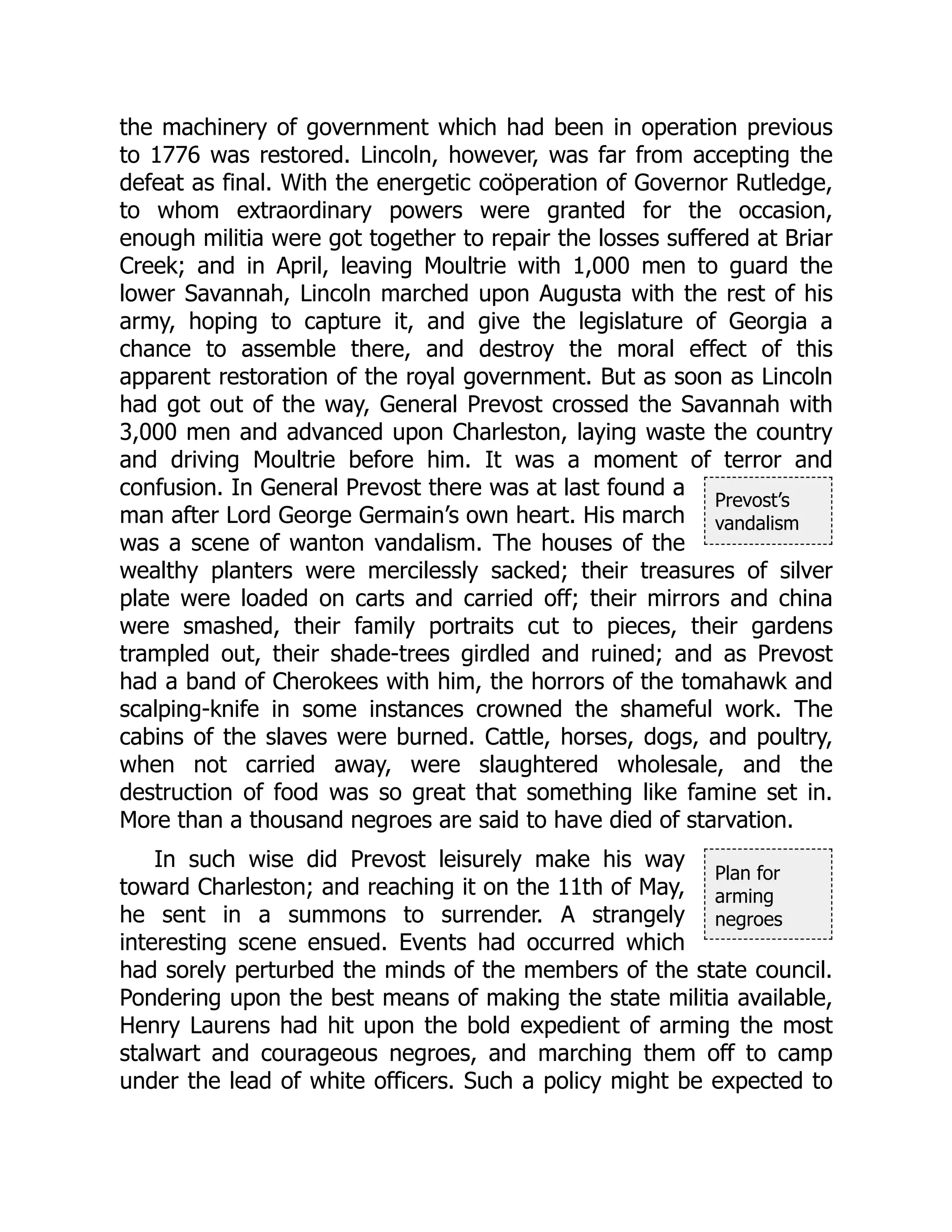 Prevost’s
vandalism
Plan for
arming
negroes
the machinery of government which had been in operation previous
to 1776 was restored. Lincoln, however, was far from accepting the
defeat as final. With the energetic coöperation of Governor Rutledge,
to whom extraordinary powers were granted for the occasion,
enough militia were got together to repair the losses suffered at Briar
Creek; and in April, leaving Moultrie with 1,000 men to guard the
lower Savannah, Lincoln marched upon Augusta with the rest of his
army, hoping to capture it, and give the legislature of Georgia a
chance to assemble there, and destroy the moral effect of this
apparent restoration of the royal government. But as soon as Lincoln
had got out of the way, General Prevost crossed the Savannah with
3,000 men and advanced upon Charleston, laying waste the country
and driving Moultrie before him. It was a moment of terror and
confusion. In General Prevost there was at last found a
man after Lord George Germain’s own heart. His march
was a scene of wanton vandalism. The houses of the
wealthy planters were mercilessly sacked; their treasures of silver
plate were loaded on carts and carried off; their mirrors and china
were smashed, their family portraits cut to pieces, their gardens
trampled out, their shade-trees girdled and ruined; and as Prevost
had a band of Cherokees with him, the horrors of the tomahawk and
scalping-knife in some instances crowned the shameful work. The
cabins of the slaves were burned. Cattle, horses, dogs, and poultry,
when not carried away, were slaughtered wholesale, and the
destruction of food was so great that something like famine set in.
More than a thousand negroes are said to have died of starvation.
In such wise did Prevost leisurely make his way
toward Charleston; and reaching it on the 11th of May,
he sent in a summons to surrender. A strangely
interesting scene ensued. Events had occurred which
had sorely perturbed the minds of the members of the state council.
Pondering upon the best means of making the state militia available,
Henry Laurens had hit upon the bold expedient of arming the most
stalwart and courageous negroes, and marching them off to camp
under the lead of white officers. Such a policy might be expected to
 