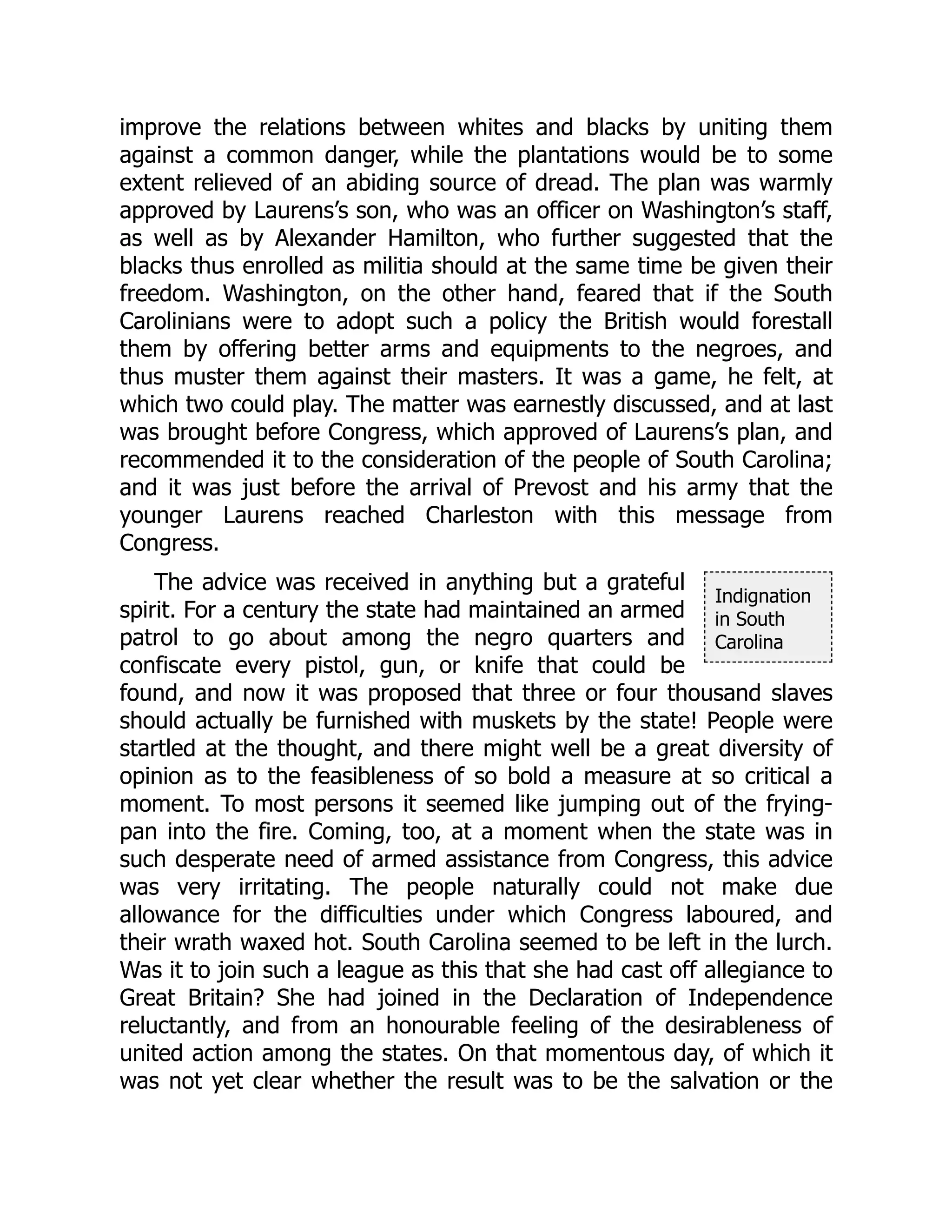 Indignation
in South
Carolina
improve the relations between whites and blacks by uniting them
against a common danger, while the plantations would be to some
extent relieved of an abiding source of dread. The plan was warmly
approved by Laurens’s son, who was an officer on Washington’s staff,
as well as by Alexander Hamilton, who further suggested that the
blacks thus enrolled as militia should at the same time be given their
freedom. Washington, on the other hand, feared that if the South
Carolinians were to adopt such a policy the British would forestall
them by offering better arms and equipments to the negroes, and
thus muster them against their masters. It was a game, he felt, at
which two could play. The matter was earnestly discussed, and at last
was brought before Congress, which approved of Laurens’s plan, and
recommended it to the consideration of the people of South Carolina;
and it was just before the arrival of Prevost and his army that the
younger Laurens reached Charleston with this message from
Congress.
The advice was received in anything but a grateful
spirit. For a century the state had maintained an armed
patrol to go about among the negro quarters and
confiscate every pistol, gun, or knife that could be
found, and now it was proposed that three or four thousand slaves
should actually be furnished with muskets by the state! People were
startled at the thought, and there might well be a great diversity of
opinion as to the feasibleness of so bold a measure at so critical a
moment. To most persons it seemed like jumping out of the frying-
pan into the fire. Coming, too, at a moment when the state was in
such desperate need of armed assistance from Congress, this advice
was very irritating. The people naturally could not make due
allowance for the difficulties under which Congress laboured, and
their wrath waxed hot. South Carolina seemed to be left in the lurch.
Was it to join such a league as this that she had cast off allegiance to
Great Britain? She had joined in the Declaration of Independence
reluctantly, and from an honourable feeling of the desirableness of
united action among the states. On that momentous day, of which it
was not yet clear whether the result was to be the salvation or the
 