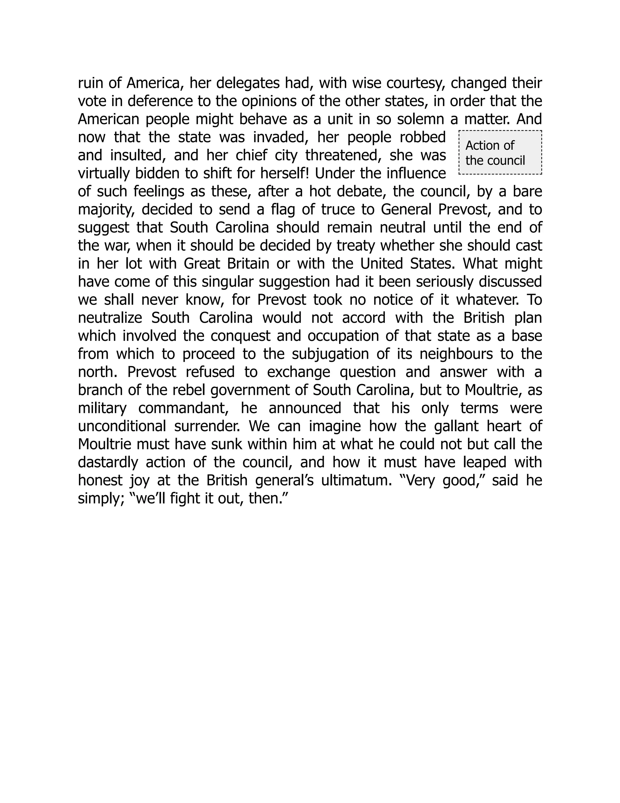 Action of
the council
ruin of America, her delegates had, with wise courtesy, changed their
vote in deference to the opinions of the other states, in order that the
American people might behave as a unit in so solemn a matter. And
now that the state was invaded, her people robbed
and insulted, and her chief city threatened, she was
virtually bidden to shift for herself! Under the influence
of such feelings as these, after a hot debate, the council, by a bare
majority, decided to send a flag of truce to General Prevost, and to
suggest that South Carolina should remain neutral until the end of
the war, when it should be decided by treaty whether she should cast
in her lot with Great Britain or with the United States. What might
have come of this singular suggestion had it been seriously discussed
we shall never know, for Prevost took no notice of it whatever. To
neutralize South Carolina would not accord with the British plan
which involved the conquest and occupation of that state as a base
from which to proceed to the subjugation of its neighbours to the
north. Prevost refused to exchange question and answer with a
branch of the rebel government of South Carolina, but to Moultrie, as
military commandant, he announced that his only terms were
unconditional surrender. We can imagine how the gallant heart of
Moultrie must have sunk within him at what he could not but call the
dastardly action of the council, and how it must have leaped with
honest joy at the British general’s ultimatum. “Very good,” said he
simply; “we’ll fight it out, then.”
 