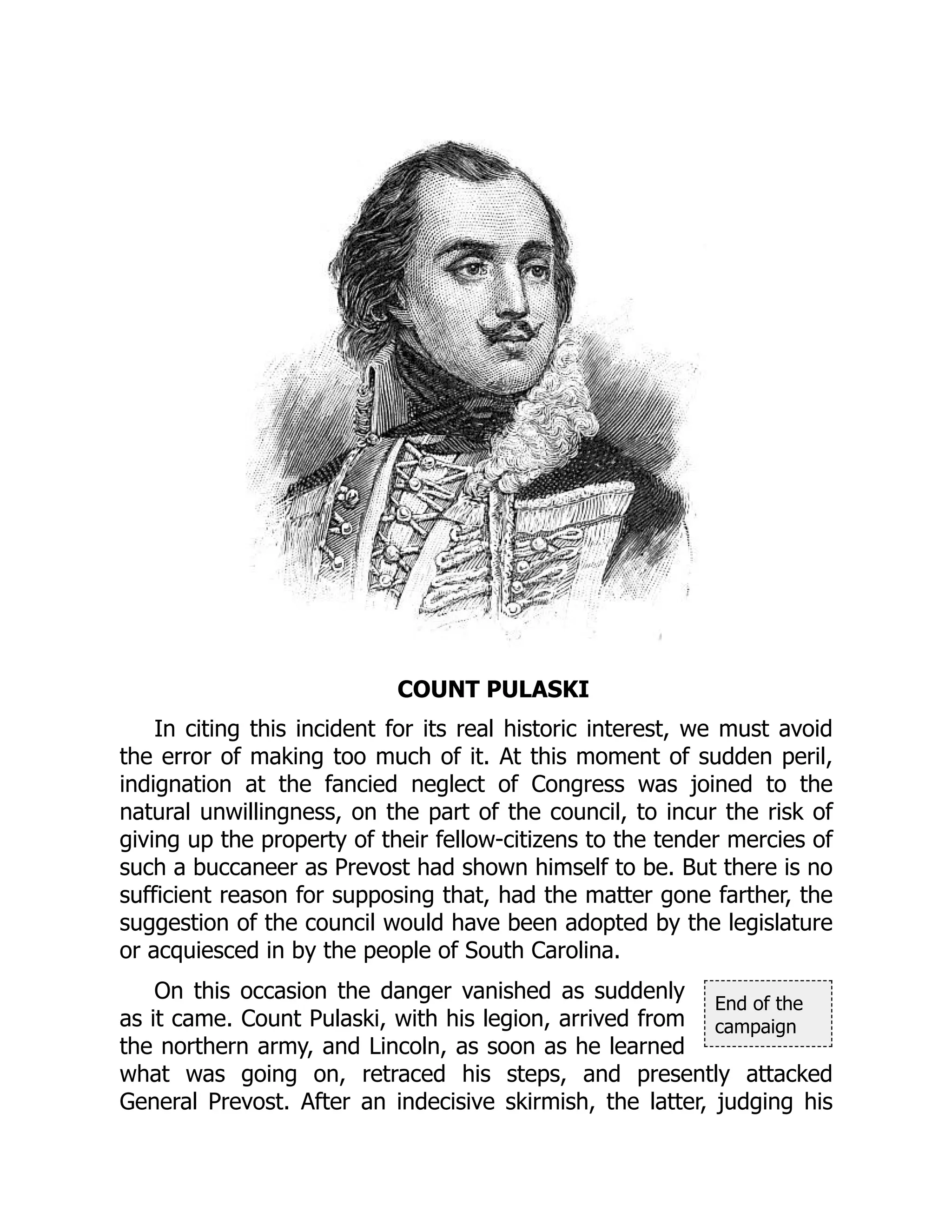 End of the
campaign
COUNT PULASKI
In citing this incident for its real historic interest, we must avoid
the error of making too much of it. At this moment of sudden peril,
indignation at the fancied neglect of Congress was joined to the
natural unwillingness, on the part of the council, to incur the risk of
giving up the property of their fellow-citizens to the tender mercies of
such a buccaneer as Prevost had shown himself to be. But there is no
sufficient reason for supposing that, had the matter gone farther, the
suggestion of the council would have been adopted by the legislature
or acquiesced in by the people of South Carolina.
On this occasion the danger vanished as suddenly
as it came. Count Pulaski, with his legion, arrived from
the northern army, and Lincoln, as soon as he learned
what was going on, retraced his steps, and presently attacked
General Prevost. After an indecisive skirmish, the latter, judging his
 
