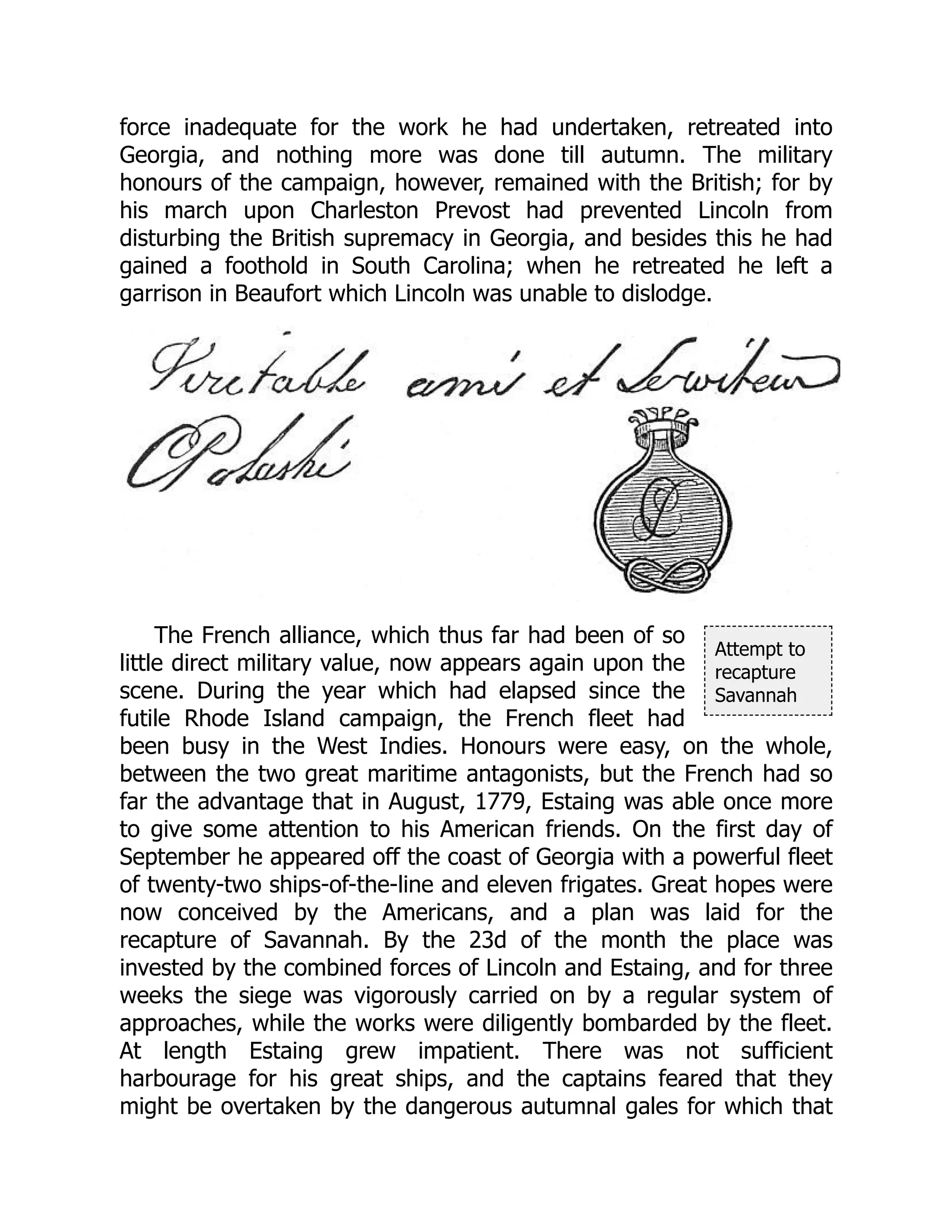 Attempt to
recapture
Savannah
force inadequate for the work he had undertaken, retreated into
Georgia, and nothing more was done till autumn. The military
honours of the campaign, however, remained with the British; for by
his march upon Charleston Prevost had prevented Lincoln from
disturbing the British supremacy in Georgia, and besides this he had
gained a foothold in South Carolina; when he retreated he left a
garrison in Beaufort which Lincoln was unable to dislodge.
The French alliance, which thus far had been of so
little direct military value, now appears again upon the
scene. During the year which had elapsed since the
futile Rhode Island campaign, the French fleet had
been busy in the West Indies. Honours were easy, on the whole,
between the two great maritime antagonists, but the French had so
far the advantage that in August, 1779, Estaing was able once more
to give some attention to his American friends. On the first day of
September he appeared off the coast of Georgia with a powerful fleet
of twenty-two ships-of-the-line and eleven frigates. Great hopes were
now conceived by the Americans, and a plan was laid for the
recapture of Savannah. By the 23d of the month the place was
invested by the combined forces of Lincoln and Estaing, and for three
weeks the siege was vigorously carried on by a regular system of
approaches, while the works were diligently bombarded by the fleet.
At length Estaing grew impatient. There was not sufficient
harbourage for his great ships, and the captains feared that they
might be overtaken by the dangerous autumnal gales for which that
 