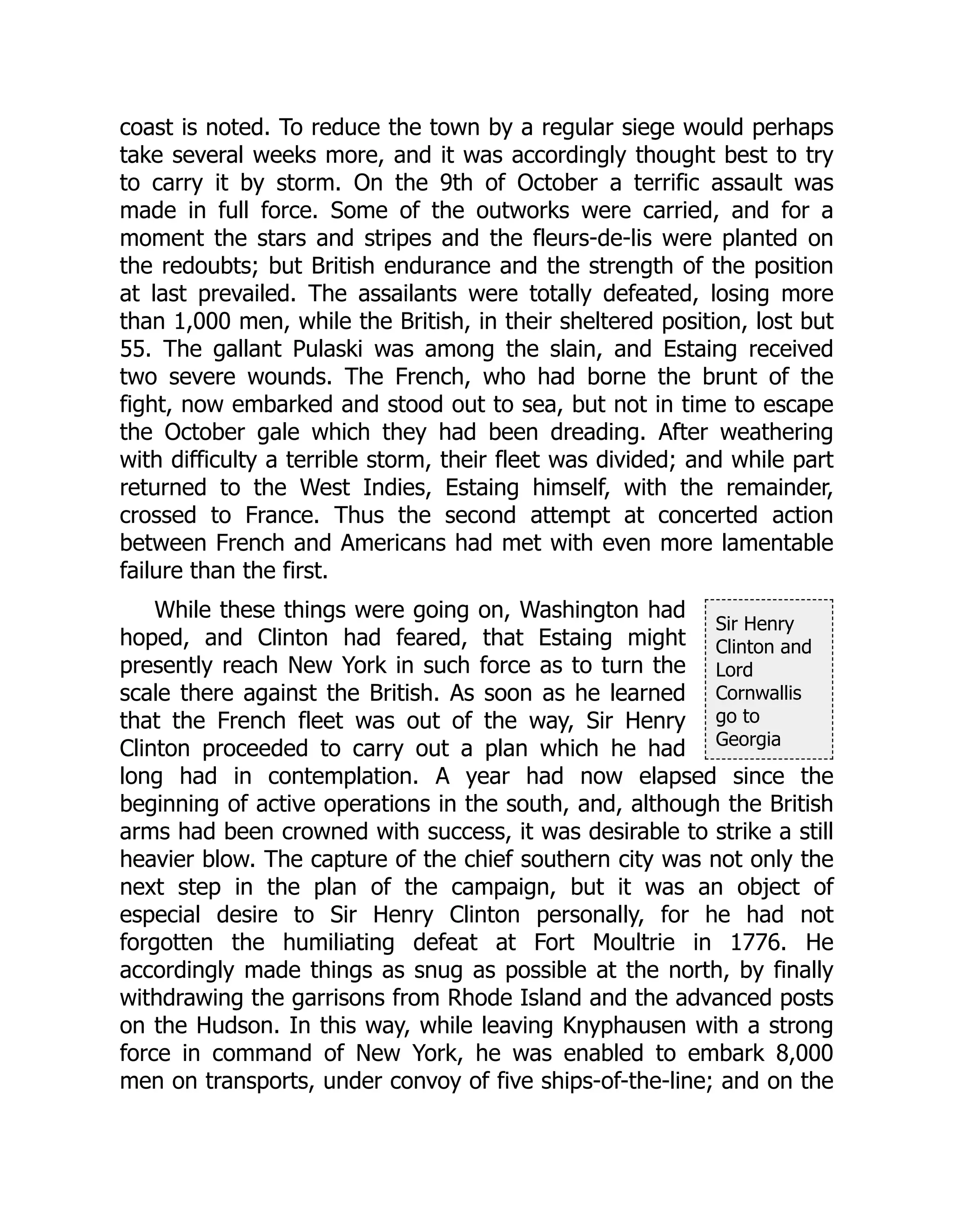 Sir Henry
Clinton and
Lord
Cornwallis
go to
Georgia
coast is noted. To reduce the town by a regular siege would perhaps
take several weeks more, and it was accordingly thought best to try
to carry it by storm. On the 9th of October a terrific assault was
made in full force. Some of the outworks were carried, and for a
moment the stars and stripes and the fleurs-de-lis were planted on
the redoubts; but British endurance and the strength of the position
at last prevailed. The assailants were totally defeated, losing more
than 1,000 men, while the British, in their sheltered position, lost but
55. The gallant Pulaski was among the slain, and Estaing received
two severe wounds. The French, who had borne the brunt of the
fight, now embarked and stood out to sea, but not in time to escape
the October gale which they had been dreading. After weathering
with difficulty a terrible storm, their fleet was divided; and while part
returned to the West Indies, Estaing himself, with the remainder,
crossed to France. Thus the second attempt at concerted action
between French and Americans had met with even more lamentable
failure than the first.
While these things were going on, Washington had
hoped, and Clinton had feared, that Estaing might
presently reach New York in such force as to turn the
scale there against the British. As soon as he learned
that the French fleet was out of the way, Sir Henry
Clinton proceeded to carry out a plan which he had
long had in contemplation. A year had now elapsed since the
beginning of active operations in the south, and, although the British
arms had been crowned with success, it was desirable to strike a still
heavier blow. The capture of the chief southern city was not only the
next step in the plan of the campaign, but it was an object of
especial desire to Sir Henry Clinton personally, for he had not
forgotten the humiliating defeat at Fort Moultrie in 1776. He
accordingly made things as snug as possible at the north, by finally
withdrawing the garrisons from Rhode Island and the advanced posts
on the Hudson. In this way, while leaving Knyphausen with a strong
force in command of New York, he was enabled to embark 8,000
men on transports, under convoy of five ships-of-the-line; and on the
 