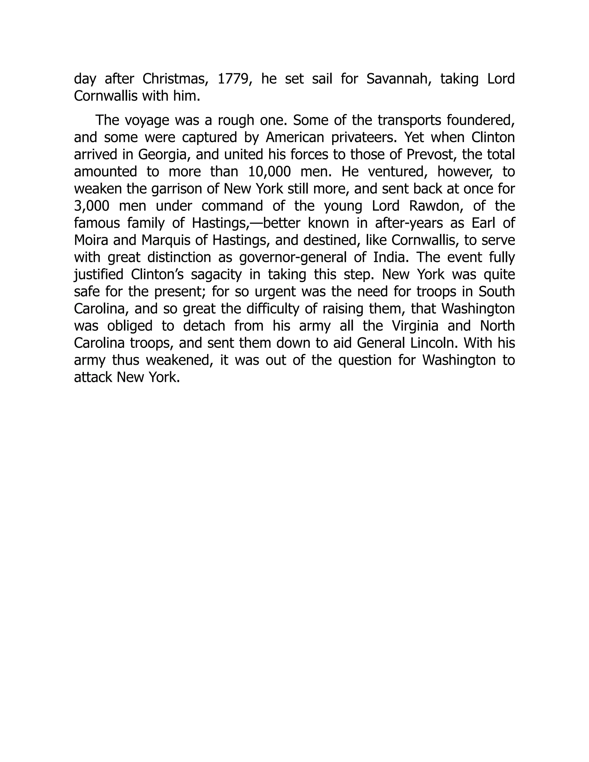 day after Christmas, 1779, he set sail for Savannah, taking Lord
Cornwallis with him.
The voyage was a rough one. Some of the transports foundered,
and some were captured by American privateers. Yet when Clinton
arrived in Georgia, and united his forces to those of Prevost, the total
amounted to more than 10,000 men. He ventured, however, to
weaken the garrison of New York still more, and sent back at once for
3,000 men under command of the young Lord Rawdon, of the
famous family of Hastings,—better known in after-years as Earl of
Moira and Marquis of Hastings, and destined, like Cornwallis, to serve
with great distinction as governor-general of India. The event fully
justified Clinton’s sagacity in taking this step. New York was quite
safe for the present; for so urgent was the need for troops in South
Carolina, and so great the difficulty of raising them, that Washington
was obliged to detach from his army all the Virginia and North
Carolina troops, and sent them down to aid General Lincoln. With his
army thus weakened, it was out of the question for Washington to
attack New York.
 