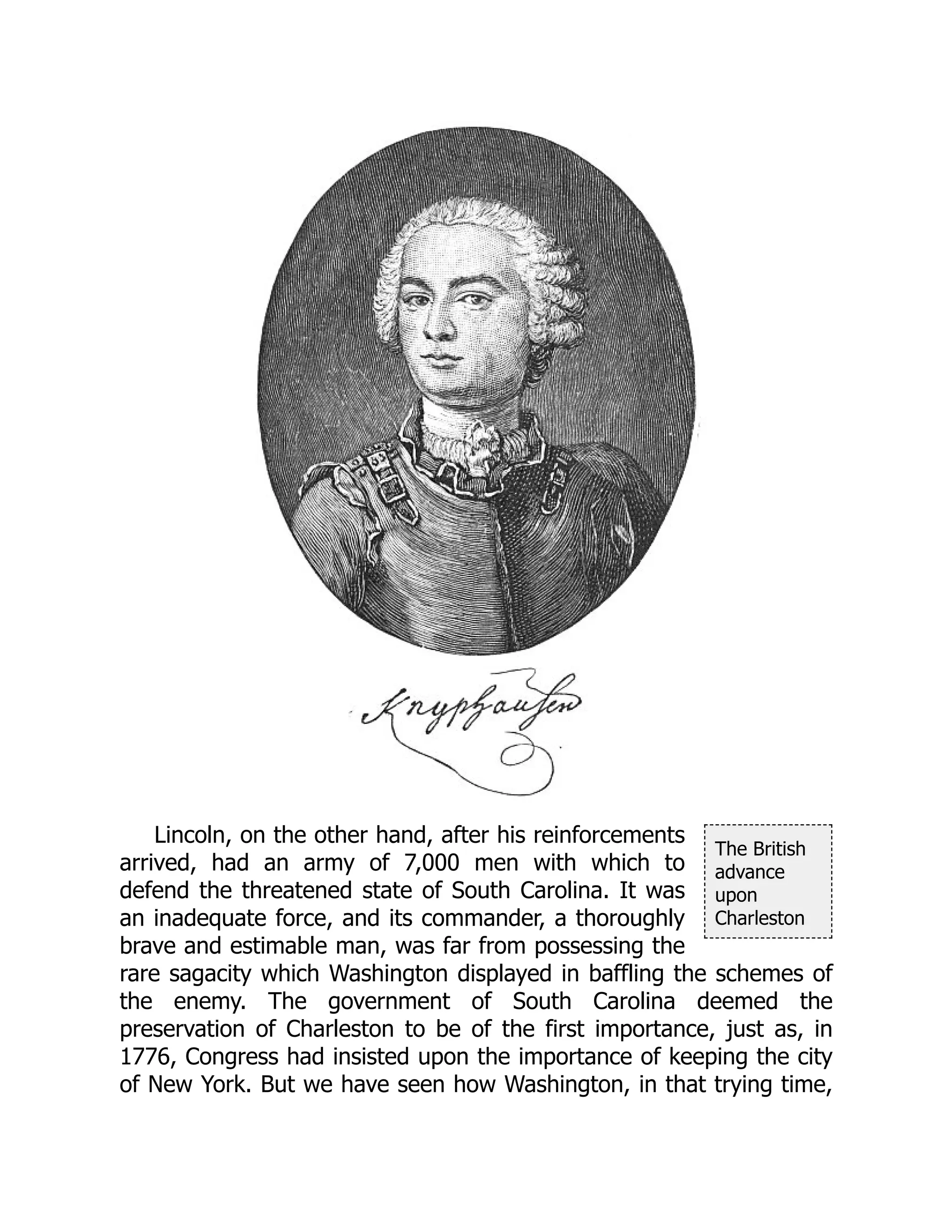 The British
advance
upon
Charleston
Lincoln, on the other hand, after his reinforcements
arrived, had an army of 7,000 men with which to
defend the threatened state of South Carolina. It was
an inadequate force, and its commander, a thoroughly
brave and estimable man, was far from possessing the
rare sagacity which Washington displayed in baffling the schemes of
the enemy. The government of South Carolina deemed the
preservation of Charleston to be of the first importance, just as, in
1776, Congress had insisted upon the importance of keeping the city
of New York. But we have seen how Washington, in that trying time,
 