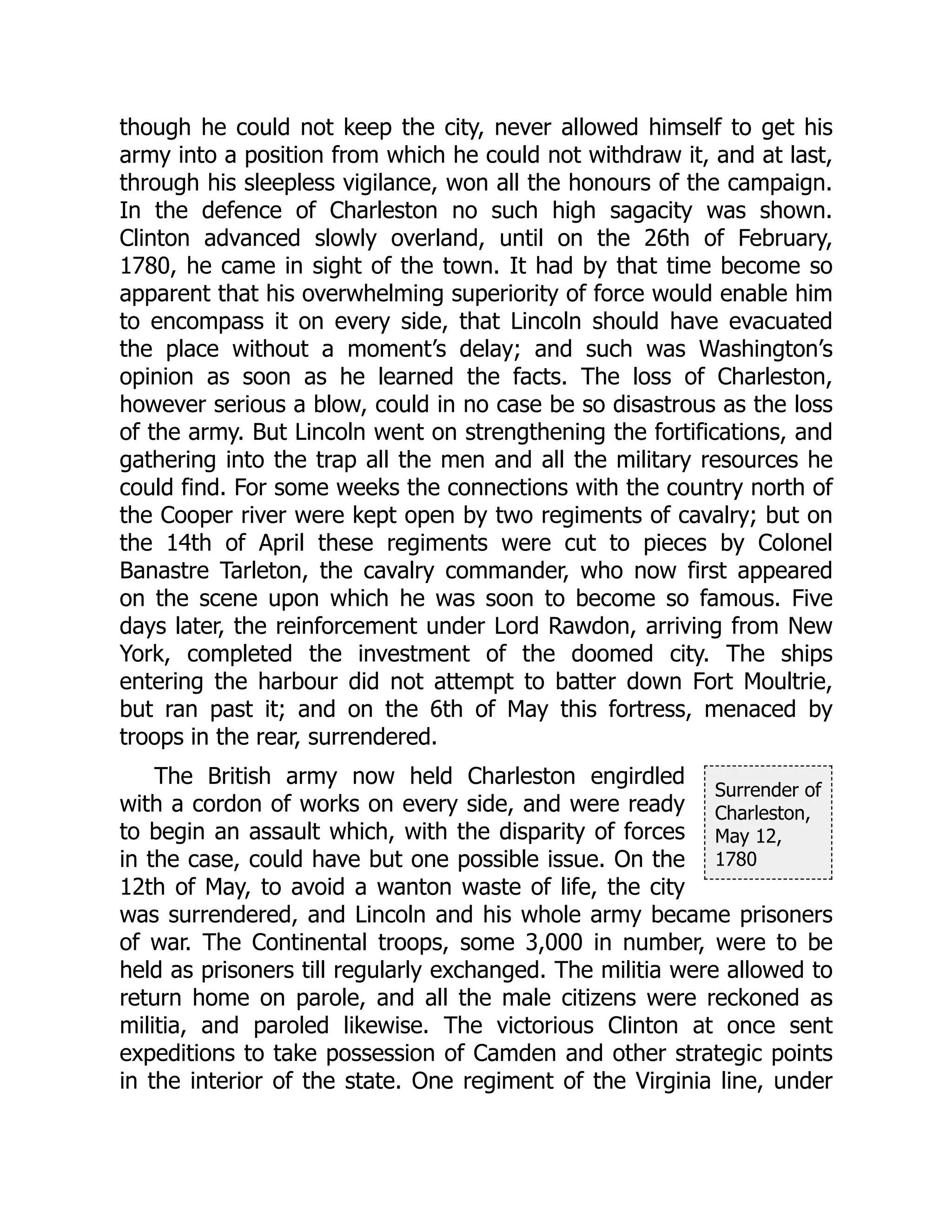 Surrender of
Charleston,
May 12,
1780
though he could not keep the city, never allowed himself to get his
army into a position from which he could not withdraw it, and at last,
through his sleepless vigilance, won all the honours of the campaign.
In the defence of Charleston no such high sagacity was shown.
Clinton advanced slowly overland, until on the 26th of February,
1780, he came in sight of the town. It had by that time become so
apparent that his overwhelming superiority of force would enable him
to encompass it on every side, that Lincoln should have evacuated
the place without a moment’s delay; and such was Washington’s
opinion as soon as he learned the facts. The loss of Charleston,
however serious a blow, could in no case be so disastrous as the loss
of the army. But Lincoln went on strengthening the fortifications, and
gathering into the trap all the men and all the military resources he
could find. For some weeks the connections with the country north of
the Cooper river were kept open by two regiments of cavalry; but on
the 14th of April these regiments were cut to pieces by Colonel
Banastre Tarleton, the cavalry commander, who now first appeared
on the scene upon which he was soon to become so famous. Five
days later, the reinforcement under Lord Rawdon, arriving from New
York, completed the investment of the doomed city. The ships
entering the harbour did not attempt to batter down Fort Moultrie,
but ran past it; and on the 6th of May this fortress, menaced by
troops in the rear, surrendered.
The British army now held Charleston engirdled
with a cordon of works on every side, and were ready
to begin an assault which, with the disparity of forces
in the case, could have but one possible issue. On the
12th of May, to avoid a wanton waste of life, the city
was surrendered, and Lincoln and his whole army became prisoners
of war. The Continental troops, some 3,000 in number, were to be
held as prisoners till regularly exchanged. The militia were allowed to
return home on parole, and all the male citizens were reckoned as
militia, and paroled likewise. The victorious Clinton at once sent
expeditions to take possession of Camden and other strategic points
in the interior of the state. One regiment of the Virginia line, under
 