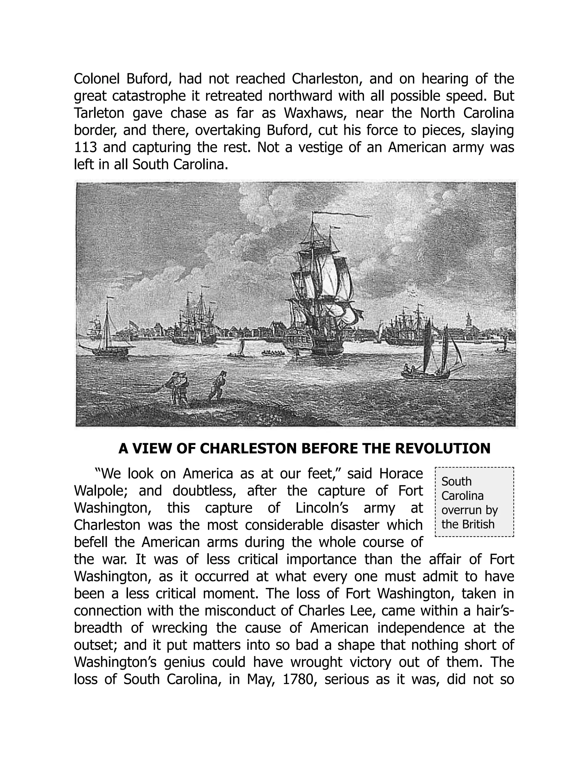 South
Carolina
overrun by
the British
Colonel Buford, had not reached Charleston, and on hearing of the
great catastrophe it retreated northward with all possible speed. But
Tarleton gave chase as far as Waxhaws, near the North Carolina
border, and there, overtaking Buford, cut his force to pieces, slaying
113 and capturing the rest. Not a vestige of an American army was
left in all South Carolina.
A VIEW OF CHARLESTON BEFORE THE REVOLUTION
“We look on America as at our feet,” said Horace
Walpole; and doubtless, after the capture of Fort
Washington, this capture of Lincoln’s army at
Charleston was the most considerable disaster which
befell the American arms during the whole course of
the war. It was of less critical importance than the affair of Fort
Washington, as it occurred at what every one must admit to have
been a less critical moment. The loss of Fort Washington, taken in
connection with the misconduct of Charles Lee, came within a hair’s-
breadth of wrecking the cause of American independence at the
outset; and it put matters into so bad a shape that nothing short of
Washington’s genius could have wrought victory out of them. The
loss of South Carolina, in May, 1780, serious as it was, did not so
 