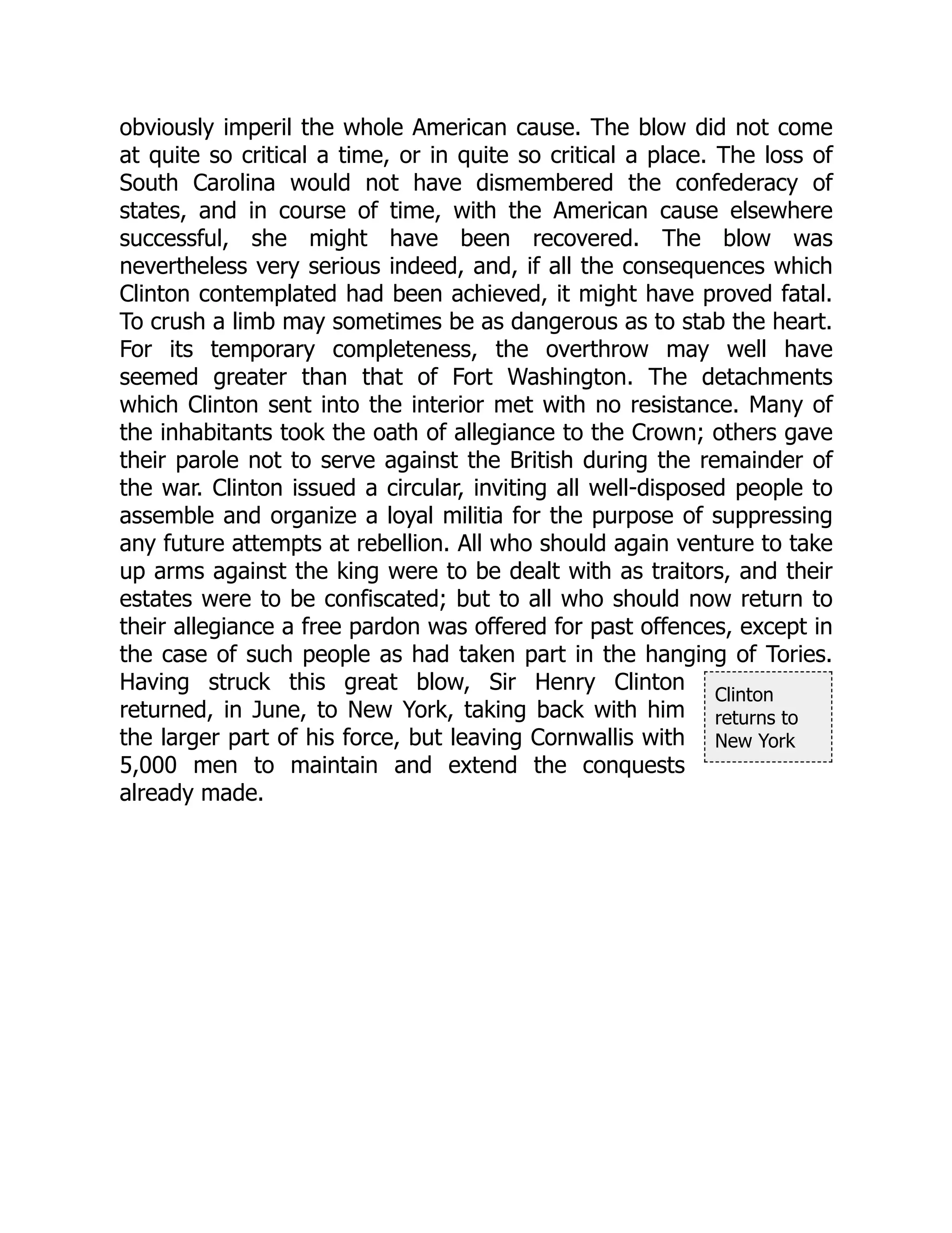 Clinton
returns to
New York
obviously imperil the whole American cause. The blow did not come
at quite so critical a time, or in quite so critical a place. The loss of
South Carolina would not have dismembered the confederacy of
states, and in course of time, with the American cause elsewhere
successful, she might have been recovered. The blow was
nevertheless very serious indeed, and, if all the consequences which
Clinton contemplated had been achieved, it might have proved fatal.
To crush a limb may sometimes be as dangerous as to stab the heart.
For its temporary completeness, the overthrow may well have
seemed greater than that of Fort Washington. The detachments
which Clinton sent into the interior met with no resistance. Many of
the inhabitants took the oath of allegiance to the Crown; others gave
their parole not to serve against the British during the remainder of
the war. Clinton issued a circular, inviting all well-disposed people to
assemble and organize a loyal militia for the purpose of suppressing
any future attempts at rebellion. All who should again venture to take
up arms against the king were to be dealt with as traitors, and their
estates were to be confiscated; but to all who should now return to
their allegiance a free pardon was offered for past offences, except in
the case of such people as had taken part in the hanging of Tories.
Having struck this great blow, Sir Henry Clinton
returned, in June, to New York, taking back with him
the larger part of his force, but leaving Cornwallis with
5,000 men to maintain and extend the conquests
already made.
 
