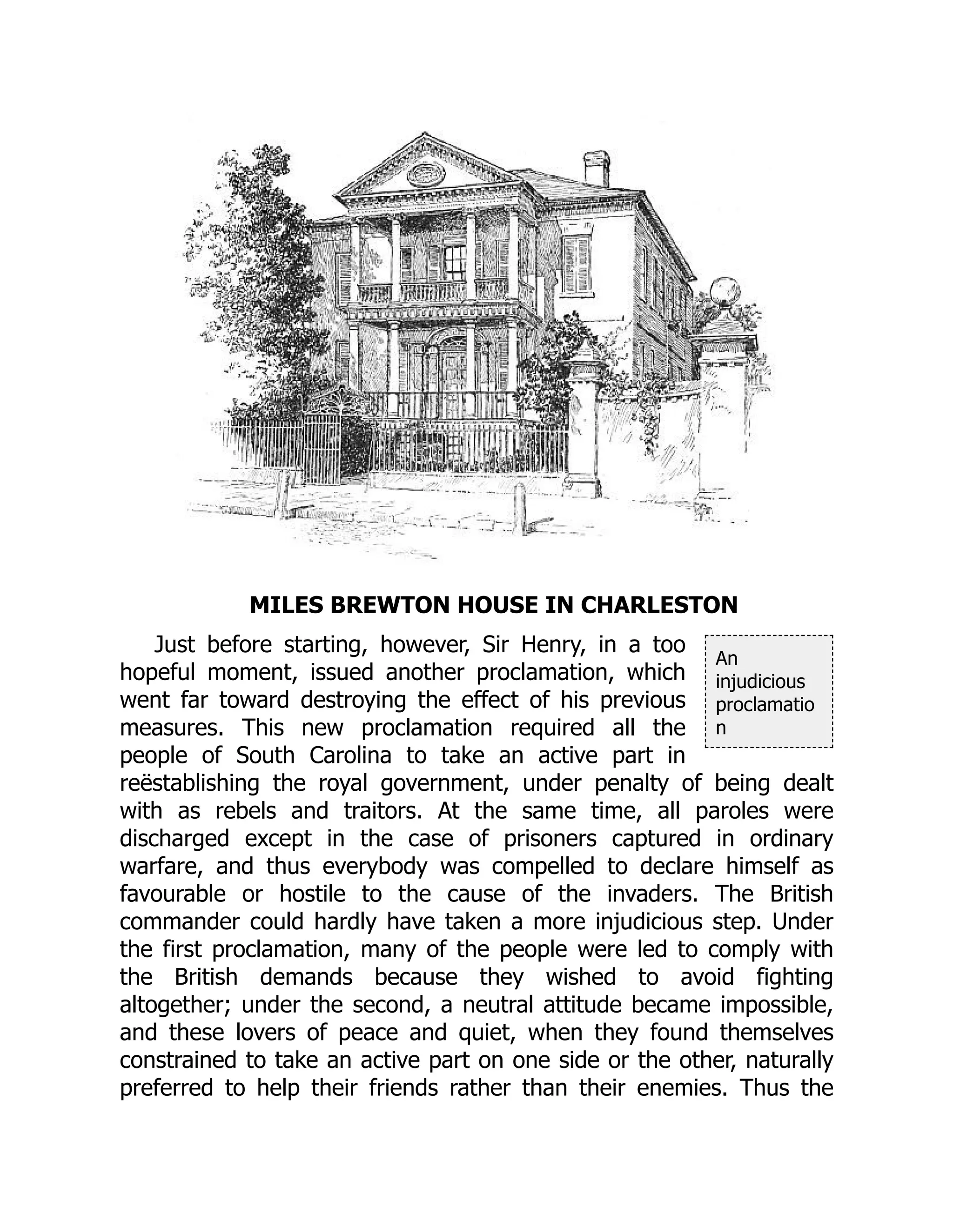 An
injudicious
proclamatio
n
MILES BREWTON HOUSE IN CHARLESTON
Just before starting, however, Sir Henry, in a too
hopeful moment, issued another proclamation, which
went far toward destroying the effect of his previous
measures. This new proclamation required all the
people of South Carolina to take an active part in
reëstablishing the royal government, under penalty of being dealt
with as rebels and traitors. At the same time, all paroles were
discharged except in the case of prisoners captured in ordinary
warfare, and thus everybody was compelled to declare himself as
favourable or hostile to the cause of the invaders. The British
commander could hardly have taken a more injudicious step. Under
the first proclamation, many of the people were led to comply with
the British demands because they wished to avoid fighting
altogether; under the second, a neutral attitude became impossible,
and these lovers of peace and quiet, when they found themselves
constrained to take an active part on one side or the other, naturally
preferred to help their friends rather than their enemies. Thus the
 