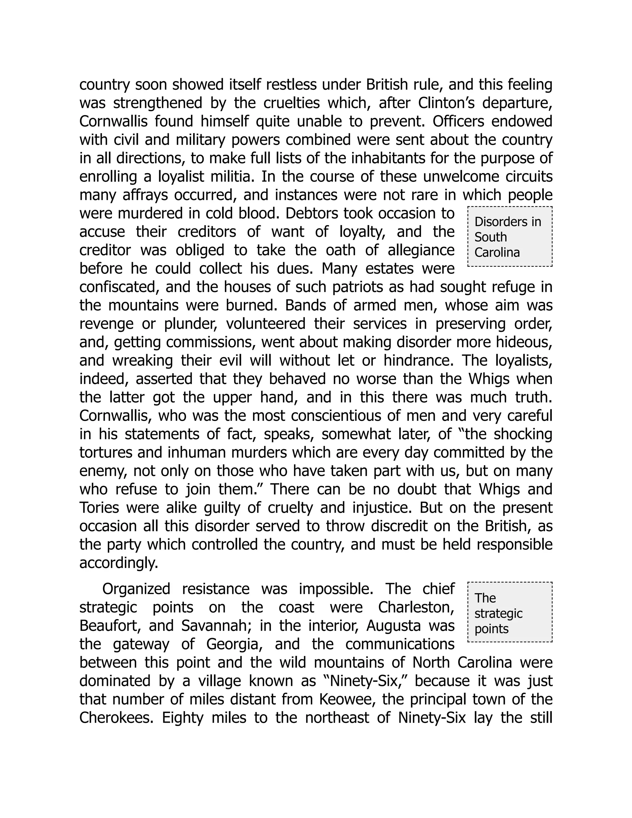 Disorders in
South
Carolina
The
strategic
points
country soon showed itself restless under British rule, and this feeling
was strengthened by the cruelties which, after Clinton’s departure,
Cornwallis found himself quite unable to prevent. Officers endowed
with civil and military powers combined were sent about the country
in all directions, to make full lists of the inhabitants for the purpose of
enrolling a loyalist militia. In the course of these unwelcome circuits
many affrays occurred, and instances were not rare in which people
were murdered in cold blood. Debtors took occasion to
accuse their creditors of want of loyalty, and the
creditor was obliged to take the oath of allegiance
before he could collect his dues. Many estates were
confiscated, and the houses of such patriots as had sought refuge in
the mountains were burned. Bands of armed men, whose aim was
revenge or plunder, volunteered their services in preserving order,
and, getting commissions, went about making disorder more hideous,
and wreaking their evil will without let or hindrance. The loyalists,
indeed, asserted that they behaved no worse than the Whigs when
the latter got the upper hand, and in this there was much truth.
Cornwallis, who was the most conscientious of men and very careful
in his statements of fact, speaks, somewhat later, of “the shocking
tortures and inhuman murders which are every day committed by the
enemy, not only on those who have taken part with us, but on many
who refuse to join them.” There can be no doubt that Whigs and
Tories were alike guilty of cruelty and injustice. But on the present
occasion all this disorder served to throw discredit on the British, as
the party which controlled the country, and must be held responsible
accordingly.
Organized resistance was impossible. The chief
strategic points on the coast were Charleston,
Beaufort, and Savannah; in the interior, Augusta was
the gateway of Georgia, and the communications
between this point and the wild mountains of North Carolina were
dominated by a village known as “Ninety-Six,” because it was just
that number of miles distant from Keowee, the principal town of the
Cherokees. Eighty miles to the northeast of Ninety-Six lay the still
 