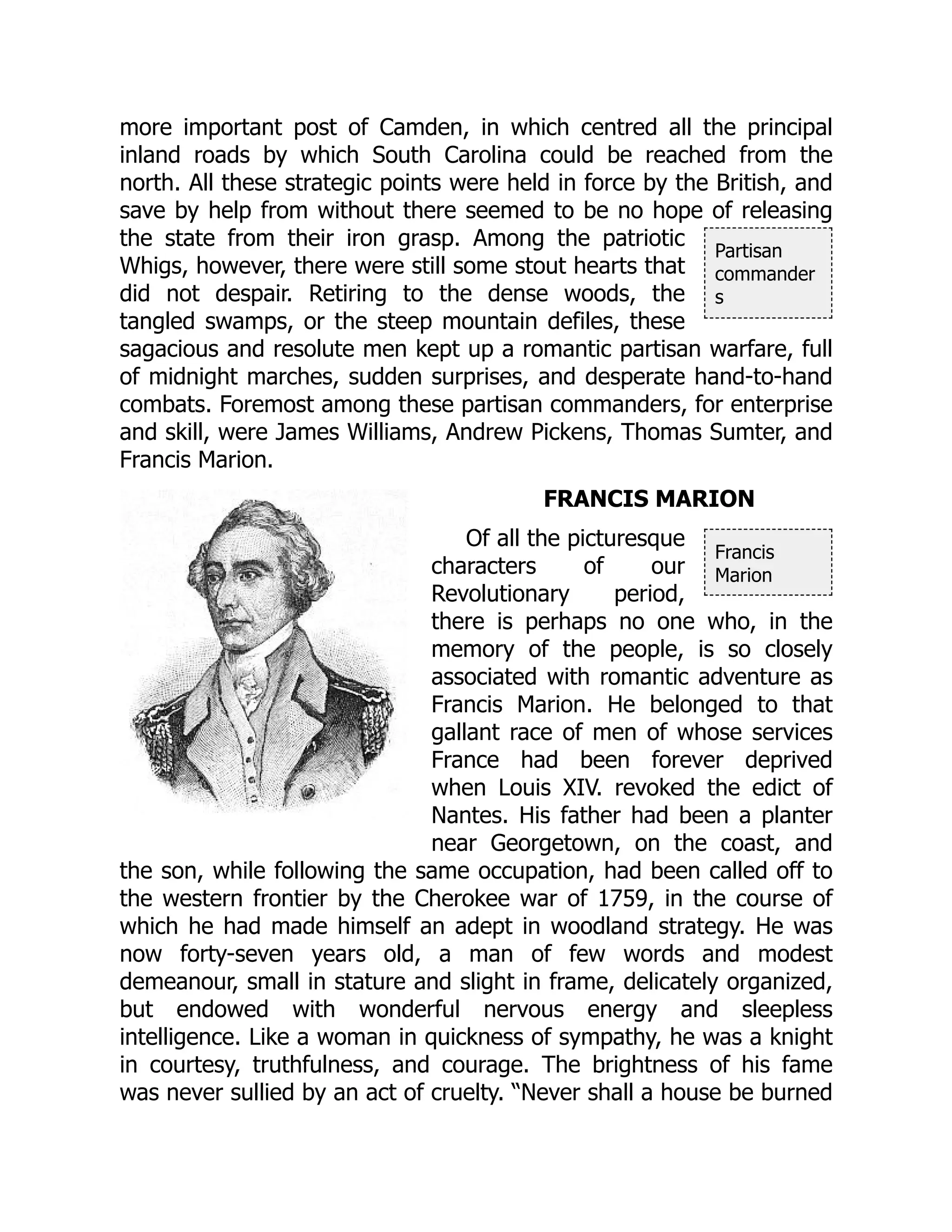 Partisan
commander
s
Francis
Marion
more important post of Camden, in which centred all the principal
inland roads by which South Carolina could be reached from the
north. All these strategic points were held in force by the British, and
save by help from without there seemed to be no hope of releasing
the state from their iron grasp. Among the patriotic
Whigs, however, there were still some stout hearts that
did not despair. Retiring to the dense woods, the
tangled swamps, or the steep mountain defiles, these
sagacious and resolute men kept up a romantic partisan warfare, full
of midnight marches, sudden surprises, and desperate hand-to-hand
combats. Foremost among these partisan commanders, for enterprise
and skill, were James Williams, Andrew Pickens, Thomas Sumter, and
Francis Marion.
FRANCIS MARION
Of all the picturesque
characters of our
Revolutionary period,
there is perhaps no one who, in the
memory of the people, is so closely
associated with romantic adventure as
Francis Marion. He belonged to that
gallant race of men of whose services
France had been forever deprived
when Louis XIV. revoked the edict of
Nantes. His father had been a planter
near Georgetown, on the coast, and
the son, while following the same occupation, had been called off to
the western frontier by the Cherokee war of 1759, in the course of
which he had made himself an adept in woodland strategy. He was
now forty-seven years old, a man of few words and modest
demeanour, small in stature and slight in frame, delicately organized,
but endowed with wonderful nervous energy and sleepless
intelligence. Like a woman in quickness of sympathy, he was a knight
in courtesy, truthfulness, and courage. The brightness of his fame
was never sullied by an act of cruelty. “Never shall a house be burned
 