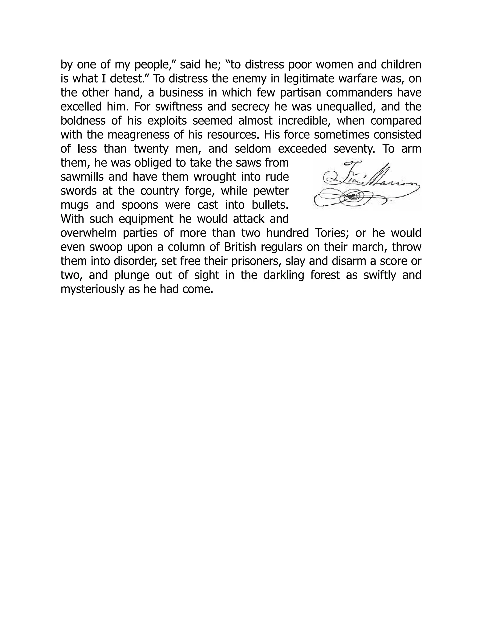 by one of my people,” said he; “to distress poor women and children
is what I detest.” To distress the enemy in legitimate warfare was, on
the other hand, a business in which few partisan commanders have
excelled him. For swiftness and secrecy he was unequalled, and the
boldness of his exploits seemed almost incredible, when compared
with the meagreness of his resources. His force sometimes consisted
of less than twenty men, and seldom exceeded seventy. To arm
them, he was obliged to take the saws from
sawmills and have them wrought into rude
swords at the country forge, while pewter
mugs and spoons were cast into bullets.
With such equipment he would attack and
overwhelm parties of more than two hundred Tories; or he would
even swoop upon a column of British regulars on their march, throw
them into disorder, set free their prisoners, slay and disarm a score or
two, and plunge out of sight in the darkling forest as swiftly and
mysteriously as he had come.
 