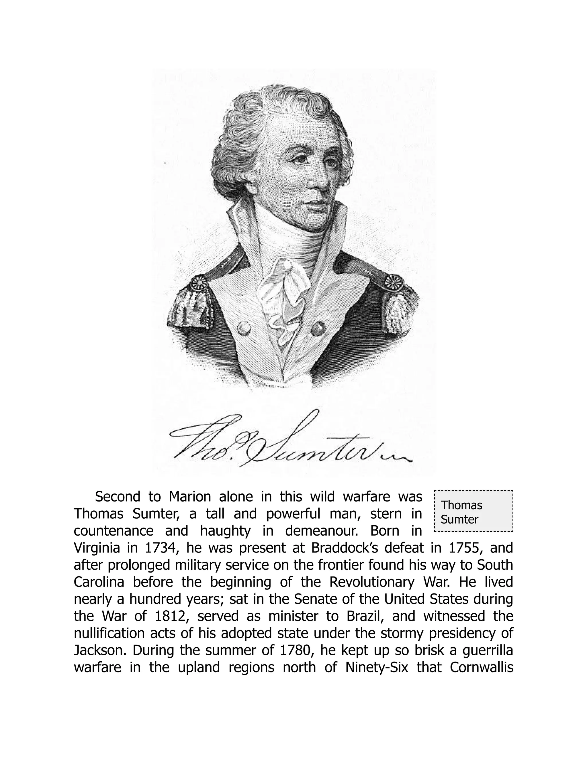 Thomas
Sumter
Second to Marion alone in this wild warfare was
Thomas Sumter, a tall and powerful man, stern in
countenance and haughty in demeanour. Born in
Virginia in 1734, he was present at Braddock’s defeat in 1755, and
after prolonged military service on the frontier found his way to South
Carolina before the beginning of the Revolutionary War. He lived
nearly a hundred years; sat in the Senate of the United States during
the War of 1812, served as minister to Brazil, and witnessed the
nullification acts of his adopted state under the stormy presidency of
Jackson. During the summer of 1780, he kept up so brisk a guerrilla
warfare in the upland regions north of Ninety-Six that Cornwallis
 