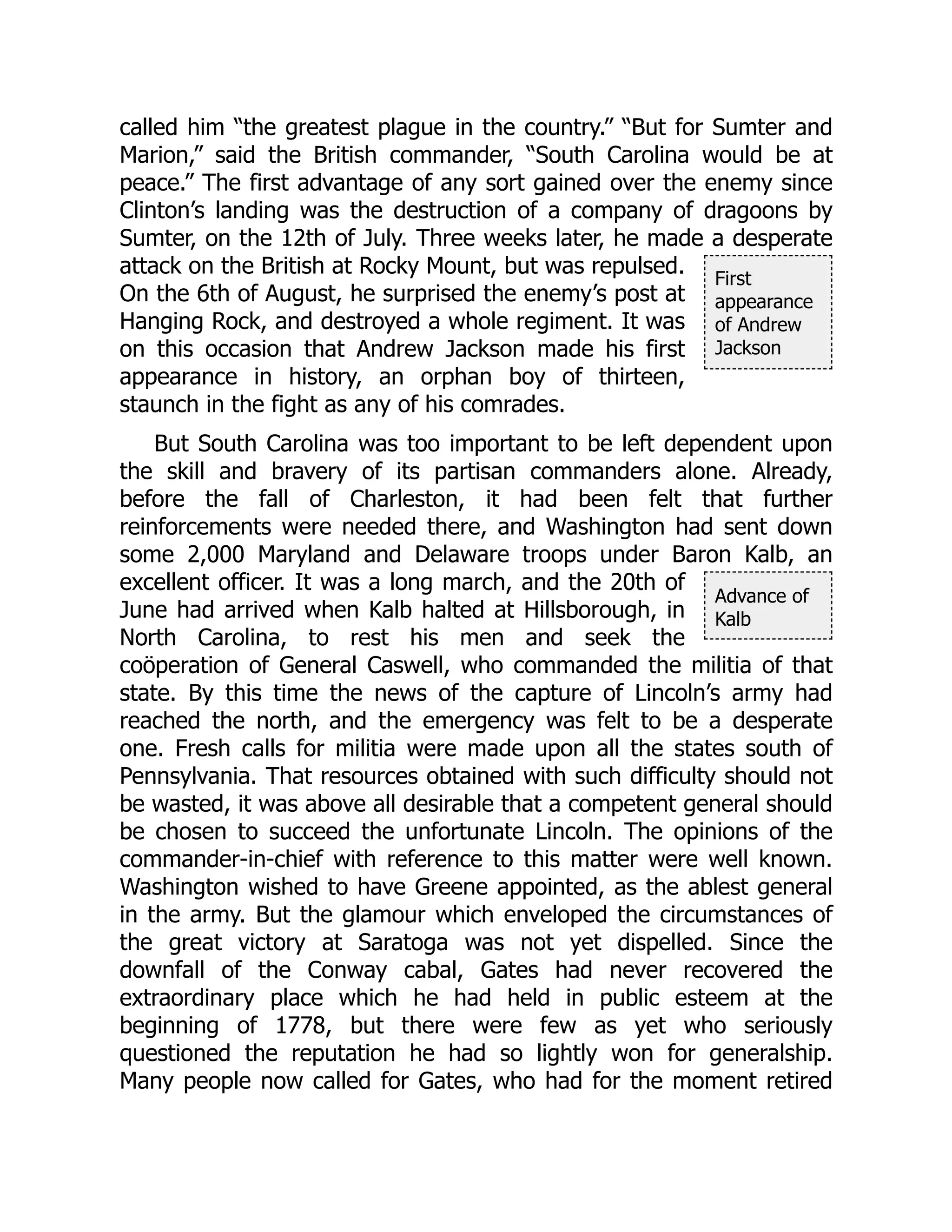 First
appearance
of Andrew
Jackson
Advance of
Kalb
called him “the greatest plague in the country.” “But for Sumter and
Marion,” said the British commander, “South Carolina would be at
peace.” The first advantage of any sort gained over the enemy since
Clinton’s landing was the destruction of a company of dragoons by
Sumter, on the 12th of July. Three weeks later, he made a desperate
attack on the British at Rocky Mount, but was repulsed.
On the 6th of August, he surprised the enemy’s post at
Hanging Rock, and destroyed a whole regiment. It was
on this occasion that Andrew Jackson made his first
appearance in history, an orphan boy of thirteen,
staunch in the fight as any of his comrades.
But South Carolina was too important to be left dependent upon
the skill and bravery of its partisan commanders alone. Already,
before the fall of Charleston, it had been felt that further
reinforcements were needed there, and Washington had sent down
some 2,000 Maryland and Delaware troops under Baron Kalb, an
excellent officer. It was a long march, and the 20th of
June had arrived when Kalb halted at Hillsborough, in
North Carolina, to rest his men and seek the
coöperation of General Caswell, who commanded the militia of that
state. By this time the news of the capture of Lincoln’s army had
reached the north, and the emergency was felt to be a desperate
one. Fresh calls for militia were made upon all the states south of
Pennsylvania. That resources obtained with such difficulty should not
be wasted, it was above all desirable that a competent general should
be chosen to succeed the unfortunate Lincoln. The opinions of the
commander-in-chief with reference to this matter were well known.
Washington wished to have Greene appointed, as the ablest general
in the army. But the glamour which enveloped the circumstances of
the great victory at Saratoga was not yet dispelled. Since the
downfall of the Conway cabal, Gates had never recovered the
extraordinary place which he had held in public esteem at the
beginning of 1778, but there were few as yet who seriously
questioned the reputation he had so lightly won for generalship.
Many people now called for Gates, who had for the moment retired
 