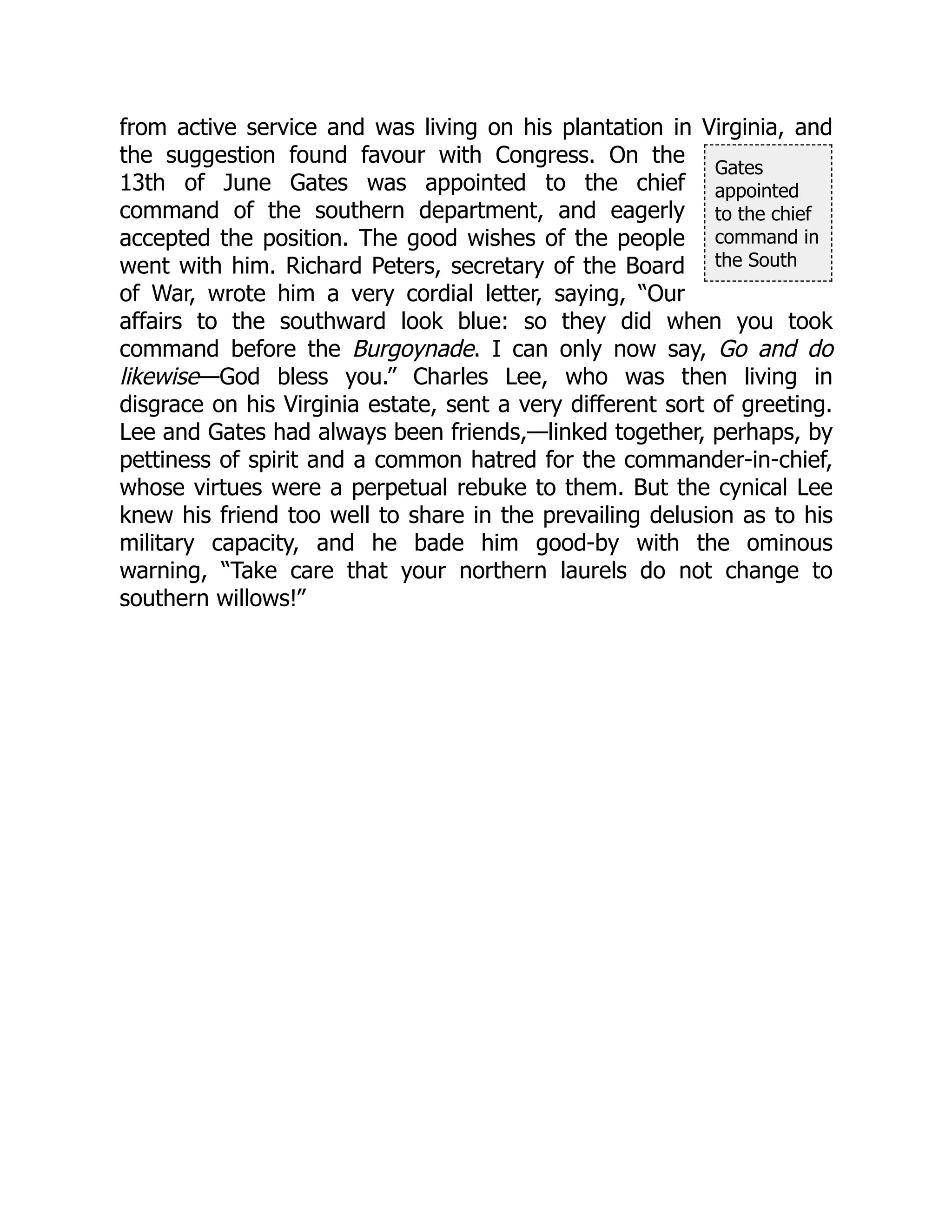 Gates
appointed
to the chief
command in
the South
from active service and was living on his plantation in Virginia, and
the suggestion found favour with Congress. On the
13th of June Gates was appointed to the chief
command of the southern department, and eagerly
accepted the position. The good wishes of the people
went with him. Richard Peters, secretary of the Board
of War, wrote him a very cordial letter, saying, “Our
affairs to the southward look blue: so they did when you took
command before the Burgoynade. I can only now say, Go and do
likewise—God bless you.” Charles Lee, who was then living in
disgrace on his Virginia estate, sent a very different sort of greeting.
Lee and Gates had always been friends,—linked together, perhaps, by
pettiness of spirit and a common hatred for the commander-in-chief,
whose virtues were a perpetual rebuke to them. But the cynical Lee
knew his friend too well to share in the prevailing delusion as to his
military capacity, and he bade him good-by with the ominous
warning, “Take care that your northern laurels do not change to
southern willows!”
 
