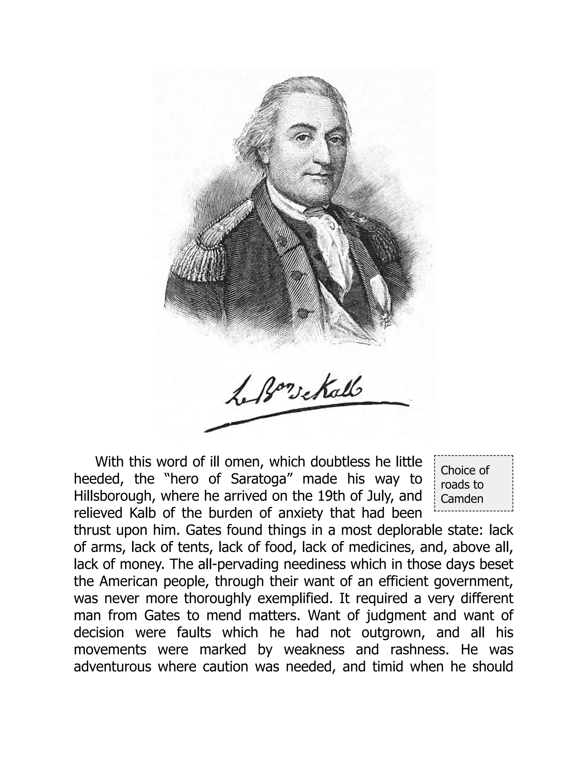 Choice of
roads to
Camden
With this word of ill omen, which doubtless he little
heeded, the “hero of Saratoga” made his way to
Hillsborough, where he arrived on the 19th of July, and
relieved Kalb of the burden of anxiety that had been
thrust upon him. Gates found things in a most deplorable state: lack
of arms, lack of tents, lack of food, lack of medicines, and, above all,
lack of money. The all-pervading neediness which in those days beset
the American people, through their want of an efficient government,
was never more thoroughly exemplified. It required a very different
man from Gates to mend matters. Want of judgment and want of
decision were faults which he had not outgrown, and all his
movements were marked by weakness and rashness. He was
adventurous where caution was needed, and timid when he should
 