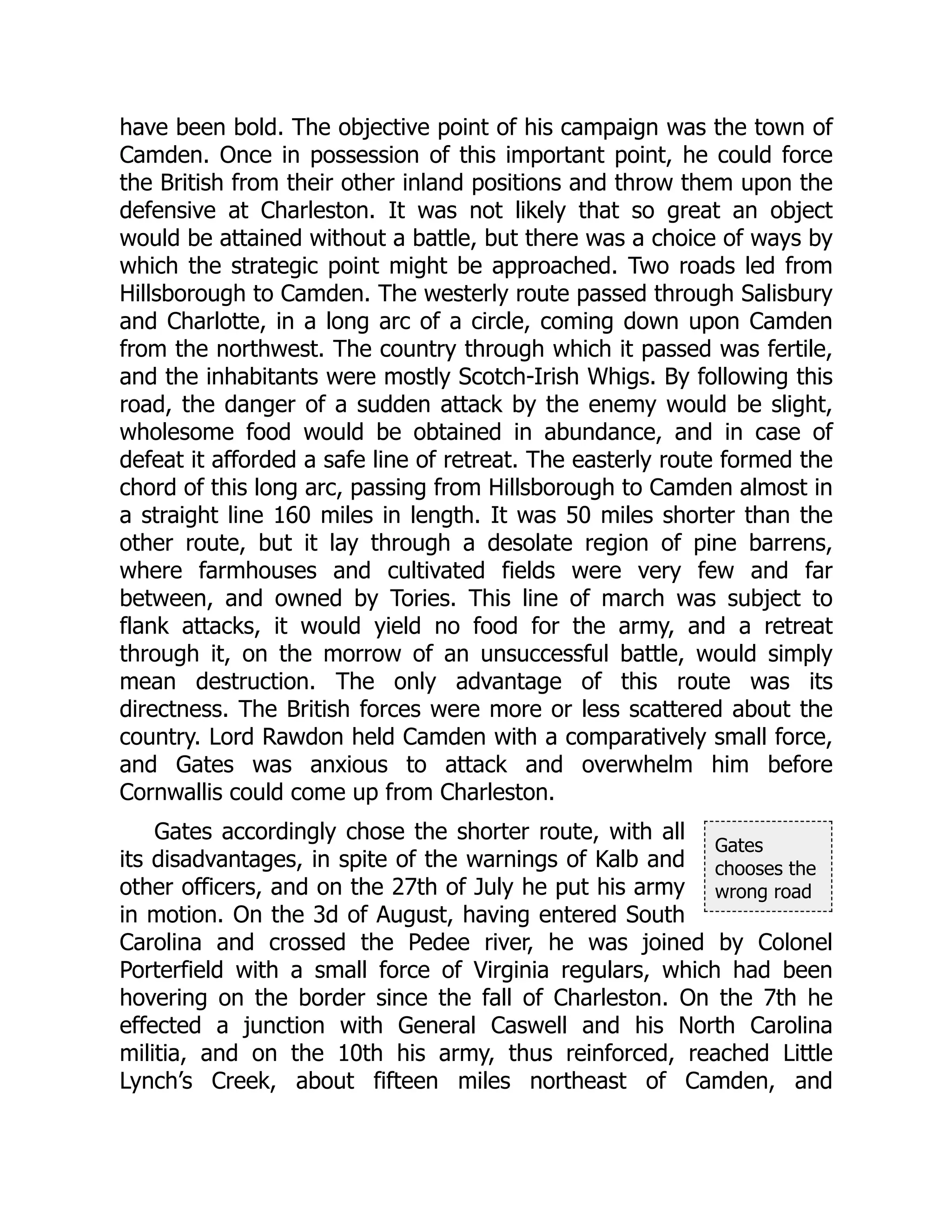 Gates
chooses the
wrong road
have been bold. The objective point of his campaign was the town of
Camden. Once in possession of this important point, he could force
the British from their other inland positions and throw them upon the
defensive at Charleston. It was not likely that so great an object
would be attained without a battle, but there was a choice of ways by
which the strategic point might be approached. Two roads led from
Hillsborough to Camden. The westerly route passed through Salisbury
and Charlotte, in a long arc of a circle, coming down upon Camden
from the northwest. The country through which it passed was fertile,
and the inhabitants were mostly Scotch-Irish Whigs. By following this
road, the danger of a sudden attack by the enemy would be slight,
wholesome food would be obtained in abundance, and in case of
defeat it afforded a safe line of retreat. The easterly route formed the
chord of this long arc, passing from Hillsborough to Camden almost in
a straight line 160 miles in length. It was 50 miles shorter than the
other route, but it lay through a desolate region of pine barrens,
where farmhouses and cultivated fields were very few and far
between, and owned by Tories. This line of march was subject to
flank attacks, it would yield no food for the army, and a retreat
through it, on the morrow of an unsuccessful battle, would simply
mean destruction. The only advantage of this route was its
directness. The British forces were more or less scattered about the
country. Lord Rawdon held Camden with a comparatively small force,
and Gates was anxious to attack and overwhelm him before
Cornwallis could come up from Charleston.
Gates accordingly chose the shorter route, with all
its disadvantages, in spite of the warnings of Kalb and
other officers, and on the 27th of July he put his army
in motion. On the 3d of August, having entered South
Carolina and crossed the Pedee river, he was joined by Colonel
Porterfield with a small force of Virginia regulars, which had been
hovering on the border since the fall of Charleston. On the 7th he
effected a junction with General Caswell and his North Carolina
militia, and on the 10th his army, thus reinforced, reached Little
Lynch’s Creek, about fifteen miles northeast of Camden, and
 