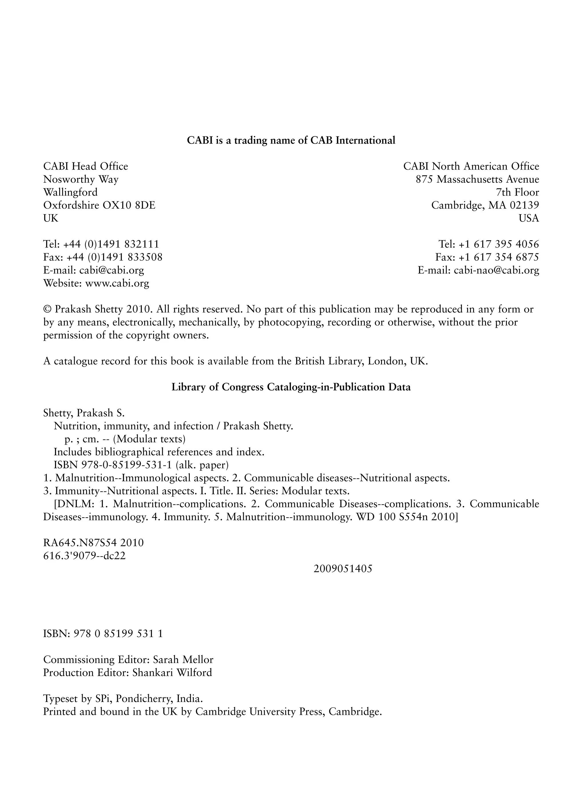 CABI is a trading name of CAB International
CABI Head Office CABI North American Office
Nosworthy Way 875 Massachusetts Avenue
Wallingford 7th Floor
Oxfordshire OX10 8DE Cambridge, MA 02139
UK USA
Tel: +44 (0)1491 832111 Tel: +1 617 395 4056
Fax: +44 (0)1491 833508 Fax: +1 617 354 6875
E-mail: cabi@cabi.org E-mail: cabi-nao@cabi.org
Website: www.cabi.org
© Prakash Shetty 2010. All rights reserved. No part of this publication may be reproduced in any form or
by any means, electronically, mechanically, by photocopying, recording or otherwise, without the prior
permission of the copyright owners.
A catalogue record for this book is available from the British Library, London, UK.
Library of Congress Cataloging-in-Publication Data
Shetty, Prakash S.
Nutrition, immunity, and infection / Prakash Shetty.
p. ; cm. -- (Modular texts)
Includes bibliographical references and index.
ISBN 978-0-85199-531-1 (alk. paper)
1. Malnutrition--Immunological aspects. 2. Communicable diseases--Nutritional aspects.
3. Immunity--Nutritional aspects. I. Title. II. Series: Modular texts.
[DNLM: 1. Malnutrition--complications. 2. Communicable Diseases--complications. 3. Communicable
Diseases--immunology. 4. Immunity. 5. Malnutrition--immunology. WD 100 S554n 2010]
RA645.N87S54 2010
616.3'9079--dc22
2009051405
ISBN: 978 0 85199 531 1
Commissioning Editor: Sarah Mellor
Production Editor: Shankari Wilford
Typeset by SPi, Pondicherry, India.
Printed and bound in the UK by Cambridge University Press, Cambridge.
 
