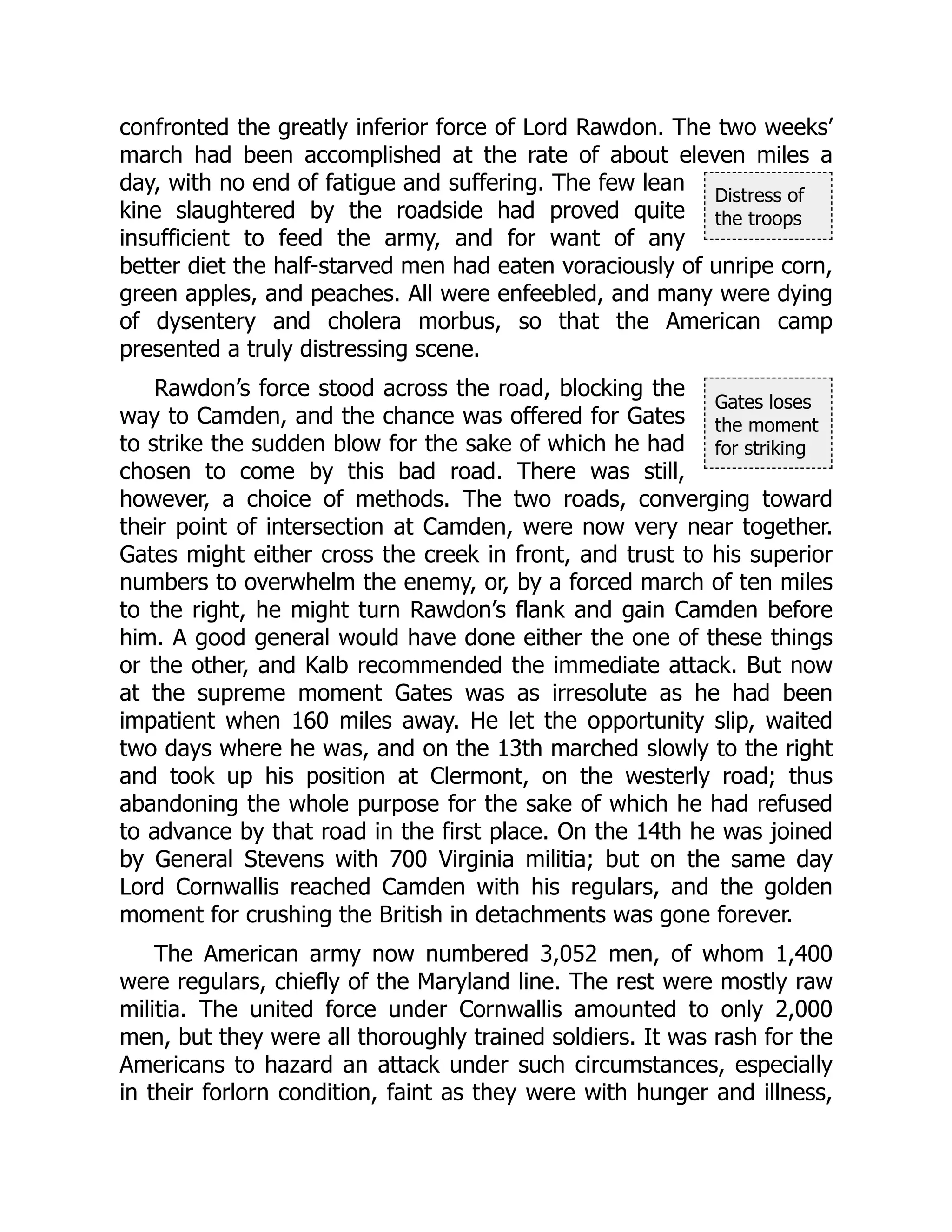 Distress of
the troops
Gates loses
the moment
for striking
confronted the greatly inferior force of Lord Rawdon. The two weeks’
march had been accomplished at the rate of about eleven miles a
day, with no end of fatigue and suffering. The few lean
kine slaughtered by the roadside had proved quite
insufficient to feed the army, and for want of any
better diet the half-starved men had eaten voraciously of unripe corn,
green apples, and peaches. All were enfeebled, and many were dying
of dysentery and cholera morbus, so that the American camp
presented a truly distressing scene.
Rawdon’s force stood across the road, blocking the
way to Camden, and the chance was offered for Gates
to strike the sudden blow for the sake of which he had
chosen to come by this bad road. There was still,
however, a choice of methods. The two roads, converging toward
their point of intersection at Camden, were now very near together.
Gates might either cross the creek in front, and trust to his superior
numbers to overwhelm the enemy, or, by a forced march of ten miles
to the right, he might turn Rawdon’s flank and gain Camden before
him. A good general would have done either the one of these things
or the other, and Kalb recommended the immediate attack. But now
at the supreme moment Gates was as irresolute as he had been
impatient when 160 miles away. He let the opportunity slip, waited
two days where he was, and on the 13th marched slowly to the right
and took up his position at Clermont, on the westerly road; thus
abandoning the whole purpose for the sake of which he had refused
to advance by that road in the first place. On the 14th he was joined
by General Stevens with 700 Virginia militia; but on the same day
Lord Cornwallis reached Camden with his regulars, and the golden
moment for crushing the British in detachments was gone forever.
The American army now numbered 3,052 men, of whom 1,400
were regulars, chiefly of the Maryland line. The rest were mostly raw
militia. The united force under Cornwallis amounted to only 2,000
men, but they were all thoroughly trained soldiers. It was rash for the
Americans to hazard an attack under such circumstances, especially
in their forlorn condition, faint as they were with hunger and illness,
 