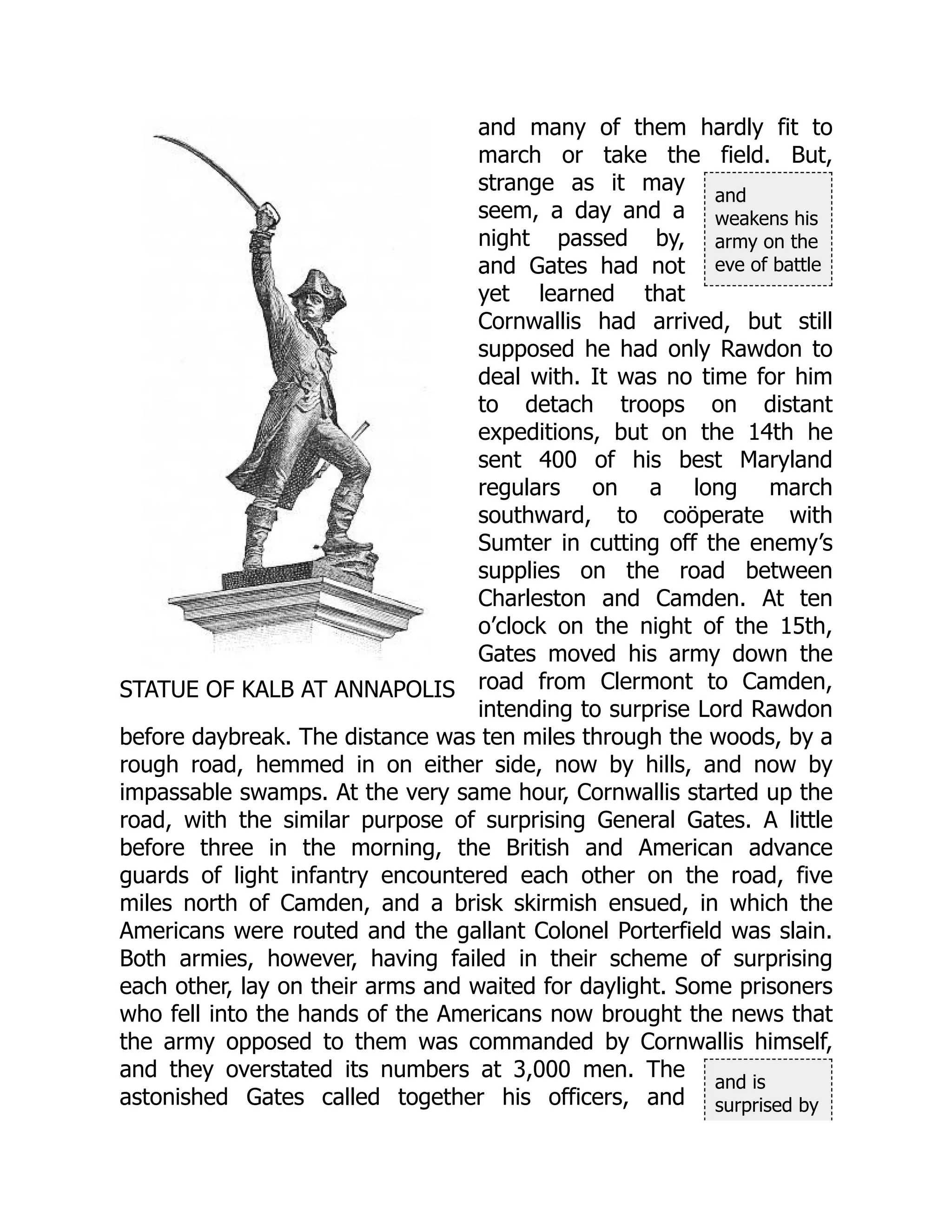 STATUE OF KALB AT ANNAPOLIS
and
weakens his
army on the
eve of battle
and is
surprised by
and many of them hardly fit to
march or take the field. But,
strange as it may
seem, a day and a
night passed by,
and Gates had not
yet learned that
Cornwallis had arrived, but still
supposed he had only Rawdon to
deal with. It was no time for him
to detach troops on distant
expeditions, but on the 14th he
sent 400 of his best Maryland
regulars on a long march
southward, to coöperate with
Sumter in cutting off the enemy’s
supplies on the road between
Charleston and Camden. At ten
o’clock on the night of the 15th,
Gates moved his army down the
road from Clermont to Camden,
intending to surprise Lord Rawdon
before daybreak. The distance was ten miles through the woods, by a
rough road, hemmed in on either side, now by hills, and now by
impassable swamps. At the very same hour, Cornwallis started up the
road, with the similar purpose of surprising General Gates. A little
before three in the morning, the British and American advance
guards of light infantry encountered each other on the road, five
miles north of Camden, and a brisk skirmish ensued, in which the
Americans were routed and the gallant Colonel Porterfield was slain.
Both armies, however, having failed in their scheme of surprising
each other, lay on their arms and waited for daylight. Some prisoners
who fell into the hands of the Americans now brought the news that
the army opposed to them was commanded by Cornwallis himself,
and they overstated its numbers at 3,000 men. The
astonished Gates called together his officers, and
 