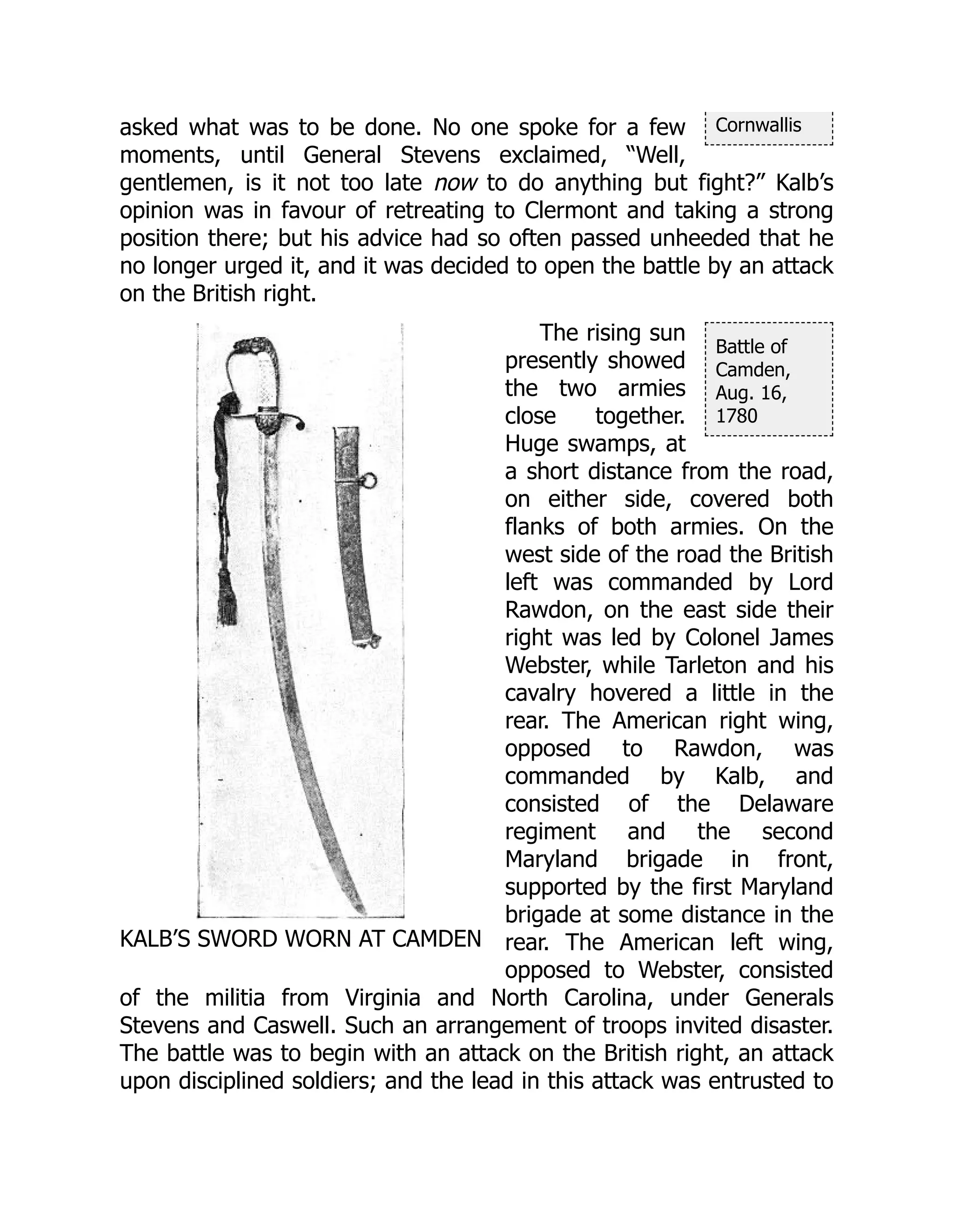 Cornwallis
KALB’S SWORD WORN AT CAMDEN
Battle of
Camden,
Aug. 16,
1780
asked what was to be done. No one spoke for a few
moments, until General Stevens exclaimed, “Well,
gentlemen, is it not too late now to do anything but fight?” Kalb’s
opinion was in favour of retreating to Clermont and taking a strong
position there; but his advice had so often passed unheeded that he
no longer urged it, and it was decided to open the battle by an attack
on the British right.
The rising sun
presently showed
the two armies
close together.
Huge swamps, at
a short distance from the road,
on either side, covered both
flanks of both armies. On the
west side of the road the British
left was commanded by Lord
Rawdon, on the east side their
right was led by Colonel James
Webster, while Tarleton and his
cavalry hovered a little in the
rear. The American right wing,
opposed to Rawdon, was
commanded by Kalb, and
consisted of the Delaware
regiment and the second
Maryland brigade in front,
supported by the first Maryland
brigade at some distance in the
rear. The American left wing,
opposed to Webster, consisted
of the militia from Virginia and North Carolina, under Generals
Stevens and Caswell. Such an arrangement of troops invited disaster.
The battle was to begin with an attack on the British right, an attack
upon disciplined soldiers; and the lead in this attack was entrusted to
 