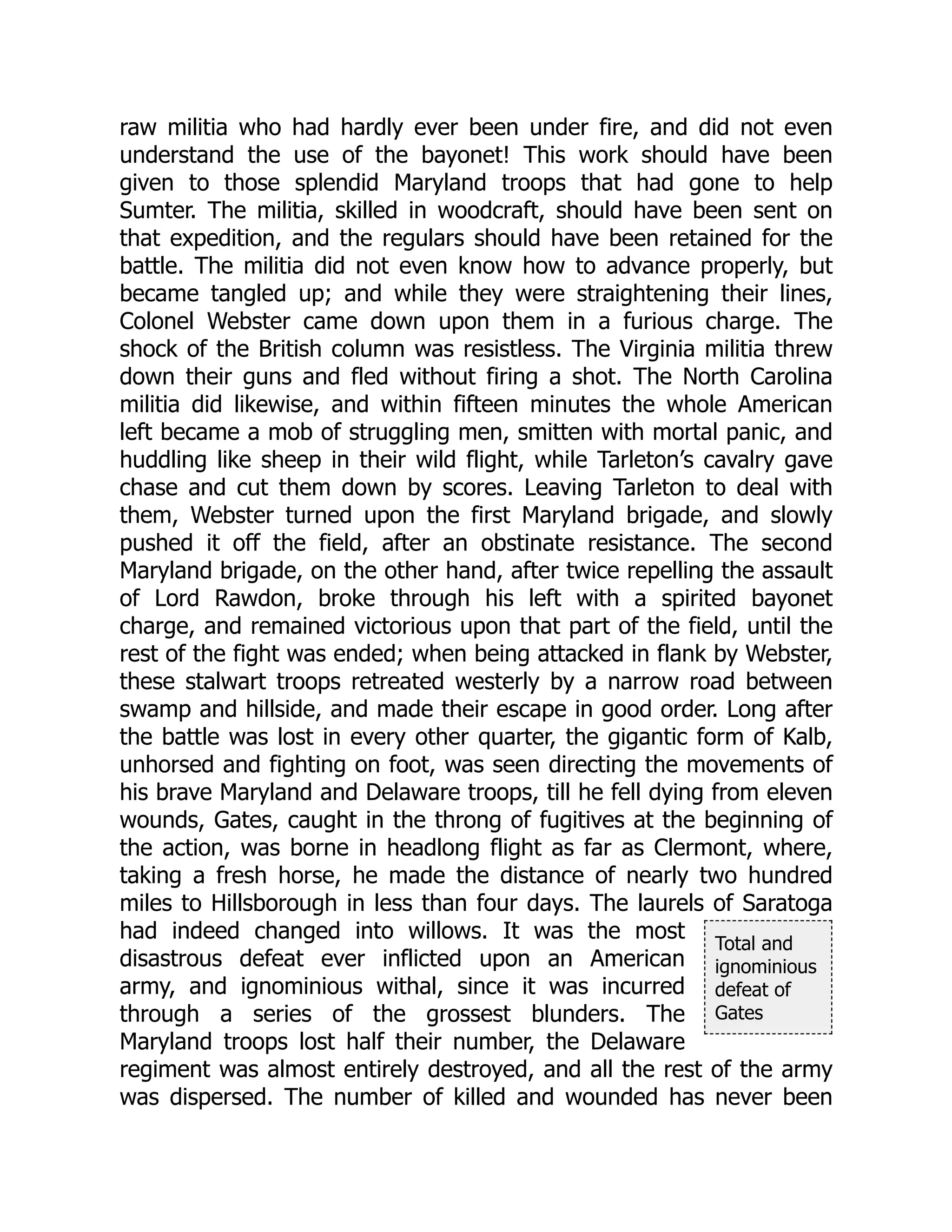 Total and
ignominious
defeat of
Gates
raw militia who had hardly ever been under fire, and did not even
understand the use of the bayonet! This work should have been
given to those splendid Maryland troops that had gone to help
Sumter. The militia, skilled in woodcraft, should have been sent on
that expedition, and the regulars should have been retained for the
battle. The militia did not even know how to advance properly, but
became tangled up; and while they were straightening their lines,
Colonel Webster came down upon them in a furious charge. The
shock of the British column was resistless. The Virginia militia threw
down their guns and fled without firing a shot. The North Carolina
militia did likewise, and within fifteen minutes the whole American
left became a mob of struggling men, smitten with mortal panic, and
huddling like sheep in their wild flight, while Tarleton’s cavalry gave
chase and cut them down by scores. Leaving Tarleton to deal with
them, Webster turned upon the first Maryland brigade, and slowly
pushed it off the field, after an obstinate resistance. The second
Maryland brigade, on the other hand, after twice repelling the assault
of Lord Rawdon, broke through his left with a spirited bayonet
charge, and remained victorious upon that part of the field, until the
rest of the fight was ended; when being attacked in flank by Webster,
these stalwart troops retreated westerly by a narrow road between
swamp and hillside, and made their escape in good order. Long after
the battle was lost in every other quarter, the gigantic form of Kalb,
unhorsed and fighting on foot, was seen directing the movements of
his brave Maryland and Delaware troops, till he fell dying from eleven
wounds, Gates, caught in the throng of fugitives at the beginning of
the action, was borne in headlong flight as far as Clermont, where,
taking a fresh horse, he made the distance of nearly two hundred
miles to Hillsborough in less than four days. The laurels of Saratoga
had indeed changed into willows. It was the most
disastrous defeat ever inflicted upon an American
army, and ignominious withal, since it was incurred
through a series of the grossest blunders. The
Maryland troops lost half their number, the Delaware
regiment was almost entirely destroyed, and all the rest of the army
was dispersed. The number of killed and wounded has never been
 