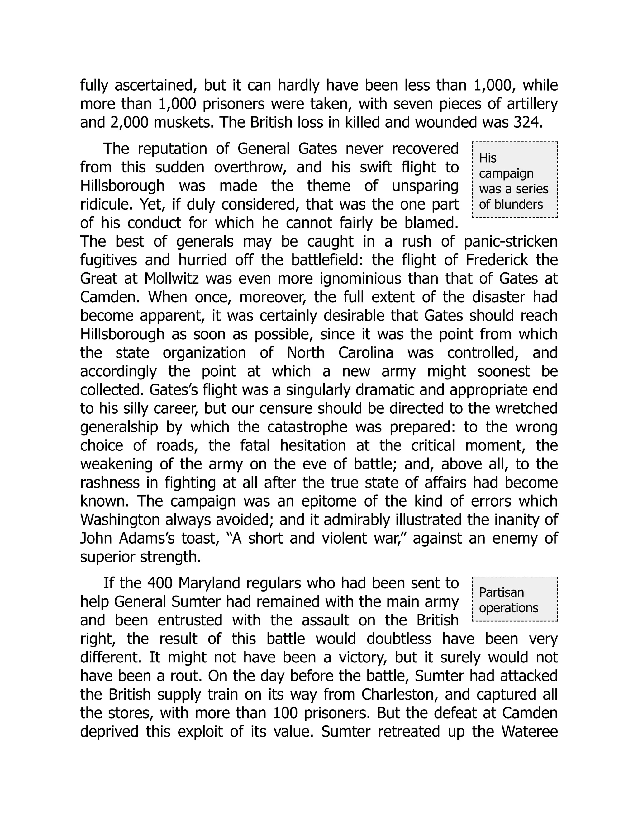 His
campaign
was a series
of blunders
Partisan
operations
fully ascertained, but it can hardly have been less than 1,000, while
more than 1,000 prisoners were taken, with seven pieces of artillery
and 2,000 muskets. The British loss in killed and wounded was 324.
The reputation of General Gates never recovered
from this sudden overthrow, and his swift flight to
Hillsborough was made the theme of unsparing
ridicule. Yet, if duly considered, that was the one part
of his conduct for which he cannot fairly be blamed.
The best of generals may be caught in a rush of panic-stricken
fugitives and hurried off the battlefield: the flight of Frederick the
Great at Mollwitz was even more ignominious than that of Gates at
Camden. When once, moreover, the full extent of the disaster had
become apparent, it was certainly desirable that Gates should reach
Hillsborough as soon as possible, since it was the point from which
the state organization of North Carolina was controlled, and
accordingly the point at which a new army might soonest be
collected. Gates’s flight was a singularly dramatic and appropriate end
to his silly career, but our censure should be directed to the wretched
generalship by which the catastrophe was prepared: to the wrong
choice of roads, the fatal hesitation at the critical moment, the
weakening of the army on the eve of battle; and, above all, to the
rashness in fighting at all after the true state of affairs had become
known. The campaign was an epitome of the kind of errors which
Washington always avoided; and it admirably illustrated the inanity of
John Adams’s toast, “A short and violent war,” against an enemy of
superior strength.
If the 400 Maryland regulars who had been sent to
help General Sumter had remained with the main army
and been entrusted with the assault on the British
right, the result of this battle would doubtless have been very
different. It might not have been a victory, but it surely would not
have been a rout. On the day before the battle, Sumter had attacked
the British supply train on its way from Charleston, and captured all
the stores, with more than 100 prisoners. But the defeat at Camden
deprived this exploit of its value. Sumter retreated up the Wateree
 
