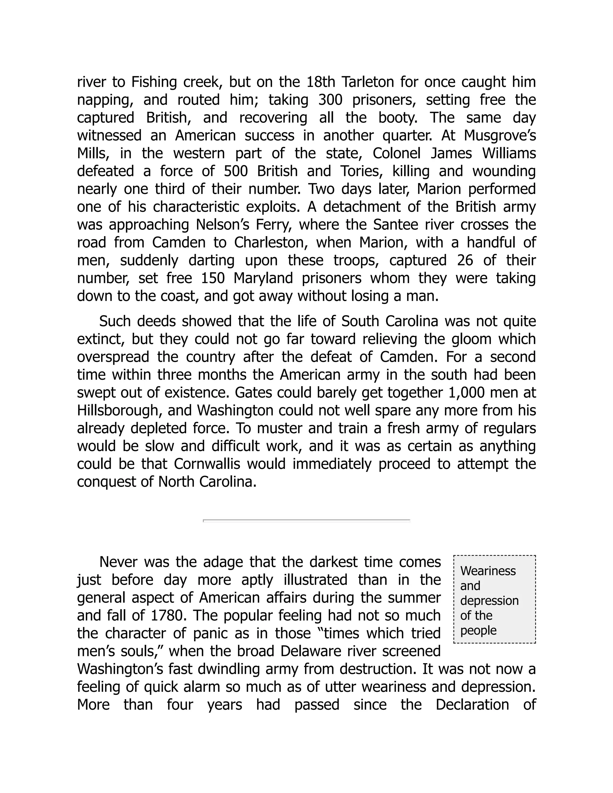 Weariness
and
depression
of the
people
river to Fishing creek, but on the 18th Tarleton for once caught him
napping, and routed him; taking 300 prisoners, setting free the
captured British, and recovering all the booty. The same day
witnessed an American success in another quarter. At Musgrove’s
Mills, in the western part of the state, Colonel James Williams
defeated a force of 500 British and Tories, killing and wounding
nearly one third of their number. Two days later, Marion performed
one of his characteristic exploits. A detachment of the British army
was approaching Nelson’s Ferry, where the Santee river crosses the
road from Camden to Charleston, when Marion, with a handful of
men, suddenly darting upon these troops, captured 26 of their
number, set free 150 Maryland prisoners whom they were taking
down to the coast, and got away without losing a man.
Such deeds showed that the life of South Carolina was not quite
extinct, but they could not go far toward relieving the gloom which
overspread the country after the defeat of Camden. For a second
time within three months the American army in the south had been
swept out of existence. Gates could barely get together 1,000 men at
Hillsborough, and Washington could not well spare any more from his
already depleted force. To muster and train a fresh army of regulars
would be slow and difficult work, and it was as certain as anything
could be that Cornwallis would immediately proceed to attempt the
conquest of North Carolina.
Never was the adage that the darkest time comes
just before day more aptly illustrated than in the
general aspect of American affairs during the summer
and fall of 1780. The popular feeling had not so much
the character of panic as in those “times which tried
men’s souls,” when the broad Delaware river screened
Washington’s fast dwindling army from destruction. It was not now a
feeling of quick alarm so much as of utter weariness and depression.
More than four years had passed since the Declaration of
 