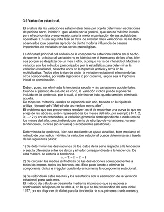 3.6 Variación estacional.
El análisis de las variaciones estacionales tiene por objeto determinar oscilaciones
de período corto, inferior o igual al año por lo general, que son de máximo interés
para el economista o empresario, para la mejor organización de sus actividades
operativas. En una segunda fase se trata de eliminar tales variaciones de los datos
observados que permitan apreciar de cierto modo la influencia de causas
importantes de variación en las series cronológicas.
La dificultad principal del análisis de la componente estacional radica en el hecho
de que en la práctica tal variación no es idéntica en el transcurso de los años, bien
sea porque se desplaza de un mes a otro, o porque varía de intensidad. Muchos y
variados son los métodos preconizados por la estadística para determinar la
variación estacional, basados unos en la hipótesis aditiva y otros en la
multiplicativa. Todos ellos tratan de aislar la variación estacional eliminando las
otros componentes, por resta algebraica o por cociente, según sea la hipótesis
inicial de combinación.
Deben, pues, ser eliminada la tendencia secular y las variaciones accidentales.
Cuando el período de estudio es corto, la variación cíclica puede suponerse
incluida en la tendencia, por lo cual, al eliminarse ésta, queda también eliminada
aquella.
De todos los métodos usuales se expondrá sólo uno, basado en la hipótesis
aditiva, denominado "Método de las medias mensuales".
El problema que nos proponemos resolver, es el de encontrar una curva tal que en
el eje de las abcisas, estén representados los meses del año, por ejemplo ( t= 1, 2,
3, ....12) y en las ordenadas, la variación promedio correspondiente a cada uno de
los meses del año, prescindiendo por cierto de otro tipo de variaciones, ya sean
tendenciales, cíclicas (no anuales) o accidentales (aleatorias).
Determinada la tendencia, bien sea mediante un ajuste analítico, bien mediante el
método de promedios móviles, la variación estacional puede determinarse a través
de los siguientes pasos:
1) Se determinan las desviaciones de los datos de la serie respecto a la tendencia
o sea, la diferencia entre los datos y el valor correspondiente a la tendencia. De
esta manera se elimina la tendencia.
y T E C Ii i   
2) Se calculan las medias aritméticas de las desviaciones correspondientes a
todos los eneros, todos los febreros, etc. Este paso tiende a eliminar la
componente cíclica e irregular quedando únicamente la componente estacional.
3) Se redondean estas medias y los resultados son la estimación de la variación
estacional para cada mes.
El método de cálculo se desarrolla mediante el proceso que se expone a
continuación reflejados en la tabla 4, en la que se ha prescindido del año inicial
1977, por no disponer de datos para la tendencia de sus primeros - seis meses y
 