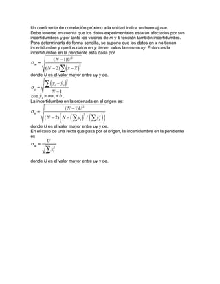 Un coeficiente de correlación próximo a la unidad indica un buen ajuste.
Debe tenerse en cuenta que los datos experimentales estarán afectados por sus
incertidumbres y por tanto los valores de m y b tendrán también incertidumbre.
Para determinarla de forma sencilla, se supone que los datos en x no tienen
incertidumbre y que los datos en y tienen todos la misma uy. Entonces la
incertidumbre en la pendiente está dada por
donde U es el valor mayor entre uy y oe.
La incertidumbre en la ordenada en el origen es:
donde U es el valor mayor entre uy y oe.
En el caso de una recta que pasa por el origen, la incertidumbre en la pendiente
es
donde U es el valor mayor entre uy y oe.
 