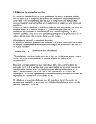 3.3 Métodos de promedios móviles.
La utilización de esta técnica supone que la serie de tiempo es estable, esto es,
que los datos que la componen se generan sin variaciones importantes entre un
dato y otro (error aleatorio=0)2, esto es, que el comportamiento de los datos
aunque muestren un crecimiento o un decrecimiento lo hagan con una tendencia
constante.
Cuando se usa el método de promedios móviles se está suponiendo que todas las
observaciones de la serie de tiempo son igualmente importantes para la
estimación del parámetro a pronosticar (en este caso los ingresos). De esta
manera, se utiliza como pronóstico para el siguiente periodo el promedio de los n
valores de los datos más recientes de la serie de tiempo.
Utilizando una expresión matemática, tenemos:
El término móvil indica que conforme se tienen una nueva observación de la serie
de tiempo, se reemplaza la observación más antigua de la ecuación y se calcula
un nuevo promedio.
El resultado es que el promedio se moverá, esto es, conforme se tengan nuevos
datos y se vayan sustituyendo en la fórmula, el valor del promedio irá
modificándose.
No existe una regla específica que nos indique cómo seleccionar la base del
promedio móvil n. Si la variable que se va a pronosticar no presenta variaciones
considerables, esto es, si su comportamiento es relativamente estable en el
tiempo, se recomienda que el valor de n sea grande. Por el contrario, es
aconsejable un valor de n pequeño si la variable muestra patrones cambiantes. En
la práctica, los valores de n oscilan entre 2 y 10.
El método de promedios móviles es muy útil cuando se tiene información no
desagregada y cuando no se conoce otro método más sofisticado y que permita
predecir con mayor confianza.
 