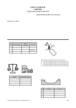 141UN ILMU PENGETAHUAN ALAM SMP/MTs 2012
UJIAN NASIONAL
SMP/MTs
TAHUN PELAJARAN 2011/2012
																	 Mata Pelajaran		 :	 ILMU PENGETAHUAN ALAM (C34)
																	 Hari/Tanggal			 :	 Kamis, 26 April 2012
																	 Jam							 :	 08.00–10.00
PETUNJUK UMUM
1.	 Isilah Lembar Jawaban Ujian Nasional (LJUN) Anda sebagai berikut:
a.	 Nama Peserta pada kotak yang disediakan, lalu hitamkan bulatan di bawahnya sesuai dengan huruf di atasnya.
b.	 Nomor Peserta, Tanggal Lahir, dan Paket Soal (lihat kanan atas sampul naskah) pada kolom yang disediakan, lalu hitamkan
bulatan di bawahnya sesuai dengan angka/huruf di atasnya.
c.	 Hitamkan bulatan pada kolom Nama Mata Ujian yang sedang diujikan.
d.	 Nama Sekolah, Tanggal Ujian, dan Bubuhkan Tanda Tangan Anda pada kotak yang disediakan.
2.	 Tersedia waktu 120 menit untuk mengerjakan Paket Soal tersebut.
3.	 Jumlah soal sebanyak 40 butir, pada setiap butir soal terdapat 4 (empat) pilihan jawaban.
4.	 Periksa dan laporkan kepada pengawas ujian apabila terdapat lembar soal yang kurang jelas, rusak, atau tidak lengkap.
5.	 Tidak diizinkan menggunakan kalkulator, HP, tabel matematika, atau alat bantu hitung lainnya.
6.	 Periksalah pekerjaan Anda sebelum diserahkan kepada pengawas ujian.
7.	 Lembar soal boleh dicoret-coret.
1.	 Perhatikan tabel berikut!
No. Besaran pokok
Satuan
dalam SI
Alat ukur
(I) Panjang kilometer Mistar
(2) Berat kilogram Neraca
(3) Waktu sekon Stopwatch
(4) Suhu kelvin Termometer
	 Berdasarkan tabel di atas, besaran pokok dengan
satuan Sistem Internasional dan alat ukur yang sesuai
adalah nomor ....
A.	 (1) dan (3)				 C.	 (2) dan (3)
B.	 (1) dan (4)				 D.	 (3) dan (4)
2.	 Perhatikan massa jenis dan gambar percobaan berikut!
Benda
Benda Bejana
Air = 60 mL
Gelas
berpancuran
gambar (1) gambar (2)
600 g
30 g
P
P
Benda Massa jenis (g/cm3
)
Emas 19,3
Perak 10,5
Besi 7,9
Aluminium 2,7
	 Benda P ditimbang seperti gambar (1) kemudian di-
masukkankedalamgelasberpancuransepertigambar(2).
Air yang tumpah ditampung pada bejana. Berdasarkan
hasil pengukuran dan kesesuaian massa jenis benda pada
tabel, maka jenis benda yang diukur tersebut adalah ....
A.	 emas					 C.	 besi
B.	 perak					 D.	 aluminium
3.	 Perhatikan gambar!
	
Tutup botol
dari logam
Keran air panas
Botol kaca
	 Tutup botol dari logam yang terlalu rapat dapat dibuka
dengan mudah jika disiram dengan air panas. Hal ini
dapat terjadi karena koefisien muai tutup botol ....
A.	 lebih besar daripada koefisien muai mulut botol kaca
B.	 lebih kecil daripada koefisien muai mulut botol kaca
C.	 lebihbesardaripadakoefisienmuaiudaradidalambotol
D.	 lebih kecil daripada koefisien muai udara di dalam
botol
4.	 Aluminium yang massanya 1 kg dengan suhu 30°C
dan kalor jenisnya = 900 J/kg°C dipanaskan dengan
kalor sebanyak 45 kilojoule. Suhu akhir aluminium
setelah dipanaskan adalah ....
A.	 20°C	 B.	 30°C	 C.	 50°C	 D.	 80°C
5.	 Seorang anak meluncur maju di jalan seperti pada
gambar berikut tanpa mengayuh pedal sepedanya.
	
A
BC
D
	 Jenis gerak lurus berubah beraturan (GLBB) yang
terjadi pada sepeda ketika melalui lintasan ....
A - B C - D
A. GLBB dipercepat GLBB dipercepat
B. GLBB diperlambat GLBB dipercepat
C. GLBB diperlambat GLBB diperlambat
D. GLBB dipercepat GLBB diperlambat
 