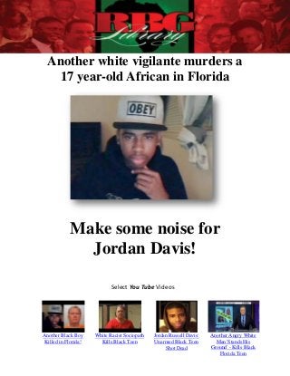Another white vigilante murders a
   17 year-old African in Florida




            Make some noise for
              Jordan Davis!

                             Select You Tube Videos




Another Black Boy     White Racist Sociopath   Jordan Russell Davis:   Another Angry White
 Killed in Florida!     Kills Black Teen       Unarmed Black Teen        Man 'Stands His
                                                    Shot Dead          Ground' - Kills Black
                                                                          Florida Teen
 