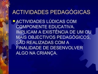 ACTIVIDADES PEDAGÓGICAS 
ACTIVIDADES LÚDICAS COM 
COMPONENTE EDUCATIVA. 
IMPLICAM A EXISTÊNCIA DE UM OU 
MAIS OBJECTIVOS PEDAGÓGICOS, 
SÃO REALIZADAS COM A 
FINALIDADE DE DESENVOLVER 
ALGO NA CRIANÇA. 
 