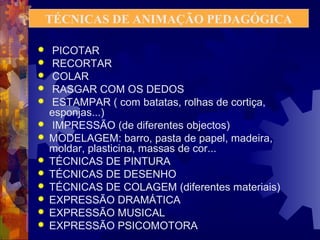 TÉCNICAS DE ANIMAÇÃO PEDAGÓGICA 
 PICOTAR 
 RECORTAR 
 COLAR 
 RASGAR COM OS DEDOS 
 ESTAMPAR ( com batatas, rolhas de cortiça, 
esponjas...) 
 IMPRESSÃO (de diferentes objectos) 
 MODELAGEM: barro, pasta de papel, madeira, 
moldar, plasticina, massas de cor... 
 TÉCNICAS DE PINTURA 
 TÉCNICAS DE DESENHO 
 TÉCNICAS DE COLAGEM (diferentes materiais) 
 EXPRESSÃO DRAMÁTICA 
 EXPRESSÃO MUSICAL 
 EXPRESSÃO PSICOMOTORA 
 