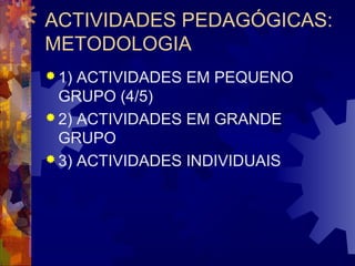ACTIVIDADES PEDAGÓGICAS: 
METODOLOGIA 
1) ACTIVIDADES EM PEQUENO 
GRUPO (4/5) 
2) ACTIVIDADES EM GRANDE 
GRUPO 
3) ACTIVIDADES INDIVIDUAIS 
 